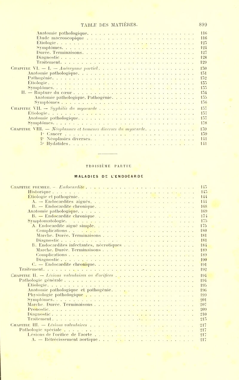 Anatoniic pathologique • 1 lii Étude macroscopique 116 Étiolooie 127) Symptômes 124 Durée. Terminaisons 127 Diagnostic 128 Traitement 129 C[i.\PiTriE \T. — I. —Ancvri/svic /lartiel 17.0 Anatomic pathologique 17)1 Pathogénie 1Ô2 l]tinlogie 135 Symptômes 137) II. — Rupture du cœur 134 An.ilomic palhologicpie. l'athogénie 135 Symptijincs ■. 13G Ch.vpitp.f. \TI. — S)jphHis du myorarde 137 Ktiologie 137 Anatomie ])athologique 137 Symptômes 138 Chapitre \'II1. — Néojilasmea et tumeurs diverses du mi/ocnrde 139 1° Cancer 139 Néoplasies diverses lil Ilydatides Til 2° T R 0 I S 11 : M K P A r, T I E MALADIES DE L'ENDOCARDE CuAPiTHE PRECHER. - Eiuloeardite l'(3 Ilislorique 143 Étiologie et pathogénie 144 .\. — Endocardites aiguës. . lii B. — Endocardite clironique 108 Anatomie pathologique 109 B. — Endocardite chronique 174 Symj.tomatologie .... 17.5 A. Endocardite aiguë sim])le 175 (;om])lications ISO Marche. Durée. Terminaisons 181 Diagnostic 181 B. Endocardites infectantes, nécrotiques 184 Marclie. Durée. Terminaisons 189 ( ;om|)lications 1S9 Diagnostic 190 C. — Endocardite chronique 191 Traitement - 192 Chapitre II. — Lésions vnlvulaires ou d'ori/lces Pathologie générale ]9i Etiologie 195 .Anatomie pathologique et palhogénie. 190 Physiologie pathologique P99 Sympti'iiiies 201 Marciic. Durée. Terminaisons 207 Pronostic 209 Diagnostic . . 210 Ti'.'iil riiieid ' 213 (aiAPiTRE 111. — Lésions vaivuJaires 217 Pathologie spéciale 217 Lésions de l'orifice de l'aorte 217 A. — Rétrécissement aorti([ue 217