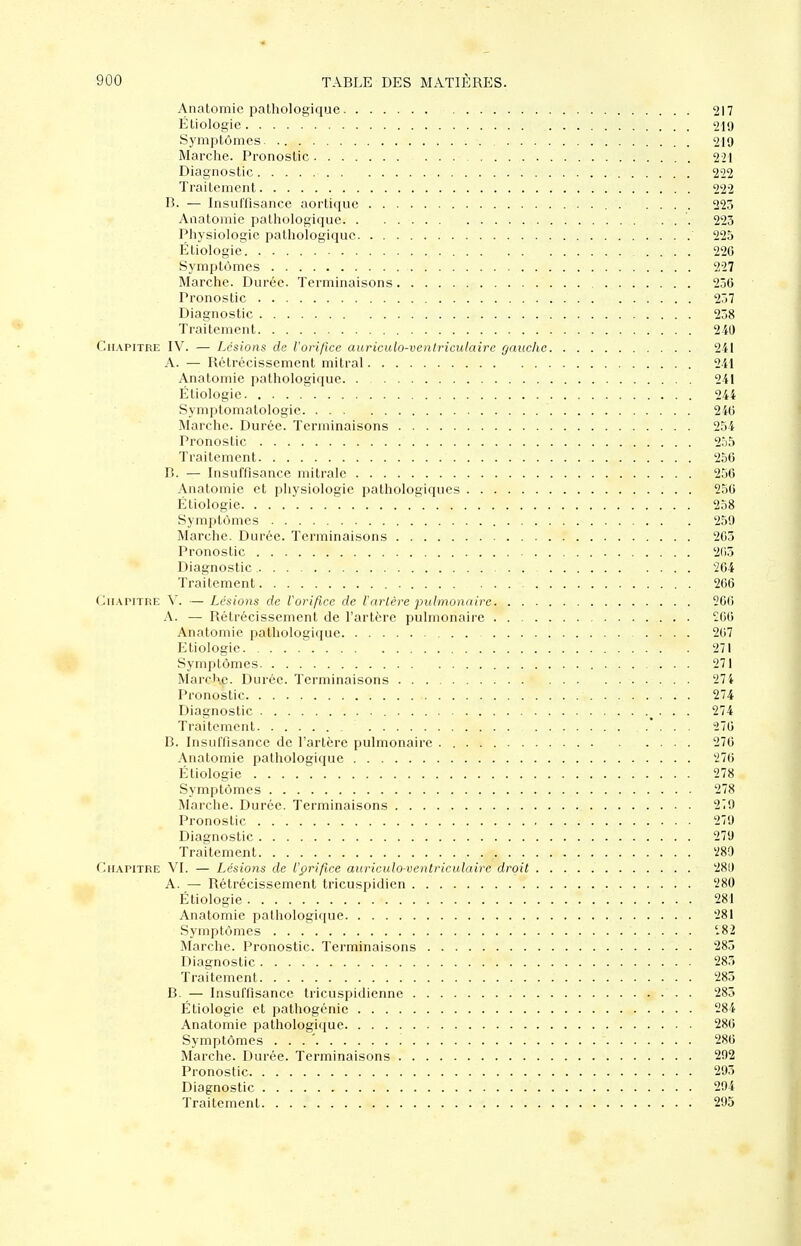 Anatomie pathologique 217 Étiologie 210 Symptômes 219 Marche. Pronostic 221 Diagnostic 222 Traitement 222 B. — Insuffisance aortique 223 Anatomie pathologique '. 223 Physiologie pathologique 225 Étiologie. .... 226 Symptômes 227 Marche. Durée. Terminaisons 236 Pronostic 237 Diagnostic 238 Traitement 240 Chapitre IV. — Lésions de l'orifice auriculo-vcntriciilaire gauche 2il A. — Rétrécissement mitral 2il Anatomie pathologique 241 Étiologie 244 Symptomatologie 246 Marche. Durée. Terminaisons 254 Pronostic 255 Traitement 256 C. — Insuffisance mitrale 256 Anatomie et physiologie pathologiques 256 Étiologie 258 Symptômes 259 Marche. Durée. Terminaisons 263 Pronostic 203 Diagnostic 264 Traitement 266 (hi.\riTRE V. — Lésions rie Vorificc de l'arlèrc pulmonaire 266 A. — Rétrécissement de l'artère pulmonaire £66 Anatomie pathologique 267 Etiologie 271 Symptômes 271 MarcKe. Durée. Terminaisons 274 Pronostic 274 Diagnostic • • • '^'^ Traitement 276 B. Insuffisance de l'artère pulmonaire 276 Anatomie pathologique 276 Étiologie 278 Symptômes 278 Marche. Durée. Terminaisons 2Î9 Pronostic 279 Diagnostic 279 Traitement 280 Chapitre VI. — Lésions de l'prifîce auriculo-ventriculaire droit 280 A. — Rétrécissement tricuspidien 280 Étiologie 281 Anatomie pathologique 281 Symptômes '.82 Marche. Pronostic. Terminaisons 283 Diagnostic 283 Traitement 283 B. — Insuffisance tricuspidienne 283 Étiologie et pathogénic 284 Anatomie pathologique 286 Symptômes . . . ' 286 Marche. Durée. Terminaisons 292 Pronostic 293 Diagnostic 294 Traitement 293