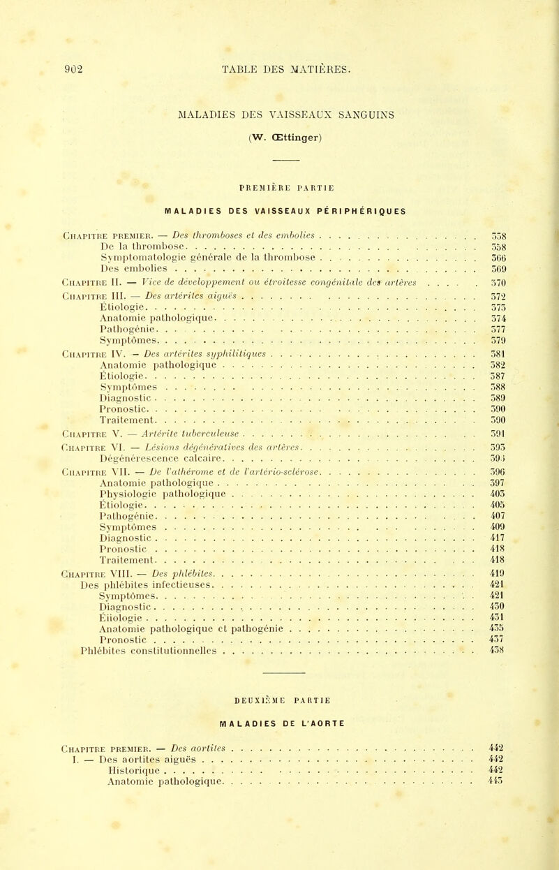MALADIES DES VAISSEAUX SANGUINS (W. Œttinger) PREMIÈRE PARTIE MALADIES DES VAISSEAUX PÉRIPHÉRIQUES Chapitre premier. — Des thromboses et des emhoVies 338 De la thrombose 358 Symptomatologie générale de la thrombose 3G6 Des embolies 569 Chapitre II. — Vice de développement ou élroitessc congénitale des artères 370 Chapitre III. — Des artcriles aiguës 372 Éliologie 373 Anatomie pathologique 374 Pathogénie. . . 377 Symptômes 379 Chapitre IV. — Des arlérites syphililiques 381 Anatomie pathologique 582 Étiologie 587 Symptômes 588 Diagnostic 589 Pronostic 390 Traitement . 390 Chapitre V. — Arlérite tuberculeuse 591 Chapitre VI. — Lésions dégénéralives des artères 393 Dégénérescence calcaire 39.; Chapitre VII. — De l'athérome et de l'artériosclérose 396 Anatomie pathologique 397 Physiologie pathologique 405 Étiologie 405 Palhogénie 407 Symptômes 409 Diagnostic 417 Pronostic 418 Traitement 418 Chapitre VIII. — Des phlébites 419 Des phlébites infectieuses 421 Symptômes . 421 Diagnostic , 450 Éiiologie 451 Anatomie pathologique et pathogénie 455 Pronostic 437 Phlébites constitutionnelles 458 DEUXIÈME partie MALADIES DE L'AORTE Chapitre premier. — Des aortilcs 442 I. — Des aortites aiguës 442 Historique 442 Anatomie pathologique 445