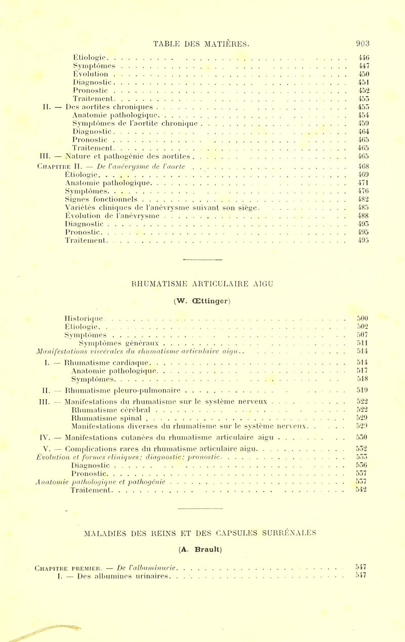 Étiologic 440 Symptômes 447 Evolution 450 Diagnostic 451 Pronostic 452 Traitement 453 II. — Des aortites chroniques 455 Anatomie pathologique 454 Symptômes de l'aortite chronique 459 Diagnostic 404 Pronostic 405 Traitement 4(i5 III. — Nature et pathogénie des aortites 405 Chapitre II. — De ratiévrysme de l'aorle 408 Étiologie 469 Anatomie pathologique 471 Symptômes 470 Signes fonctionnels 482 Variétés cliniques de ranévrysmc suivant son siège 485 Évolution de l'anévrysmc 488 Diagnostic 493 Pronostic 495 Traitement 495 RHUMATISME ARTICULAIRE AIGU (W. Œttinger) Historique 500 Étiologie 502 Symptômes 507 Symptômes généraux 511 Manifestations viscérales du rhumatisme articulaire aigu 514 I. — Rhumatisme cardiaque 514 Anatomie pathologique 517 Symptômes 518 II. — Rhumatisme pleuro-pulmonairc . . 519 III. — Manifestations du rhumatisme sur le système nerveux 522 Rhumatisme cérébral 522 Rhumatisme spinal 529 Manifestations diverses du rhumatisme sur le système nerveux 529 IV. — Manifestations cutanées du rhumatisme articulaire aigu 530 V. — Complications rares du rhumatisme articulaire aigu 552 Évolution et formes cliniques: diagnostic ; pronostic 553 Diagnostic 556 Pronostic 537 Anatomie pathologique et pathogénie 537 Traitement 542 MALADIES DES REINS ET DES CAPSULES SURRÉNALES (A. Brault) Chapitre premier. — De l'albuminurie 547 I. — Des albumines urinaires 547