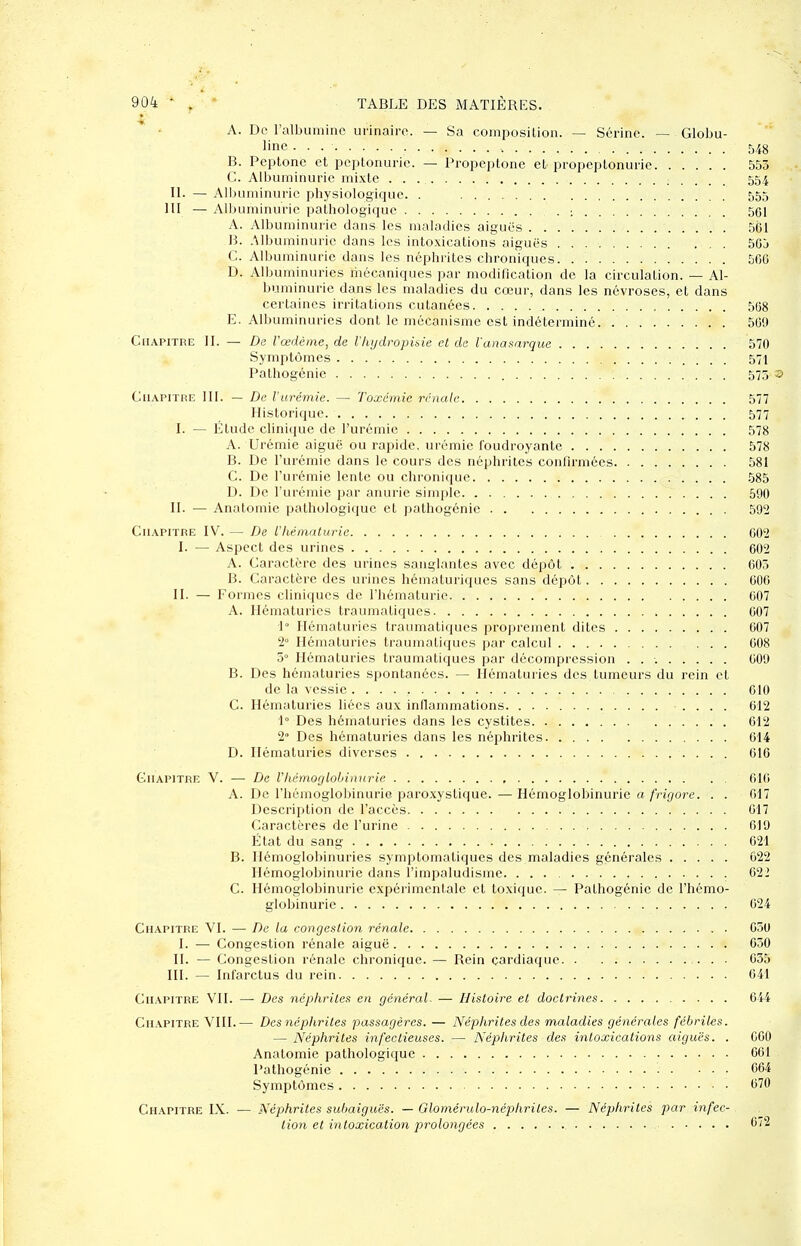 A. De ralbuniiiic urinairo. — Sa composition. — Sérine. — Globu- linc , 548 B. Peplone et peptonurie. — Propeptone et propeptonurie 553 G. Albuminurie mixte 554 II. — Alljuminuric physiologique. . 555 m — Albuminurie pathologique : 561 A. Albuminurie dans les maladies aiguës 561 B. .Mbuminurie dans les intoxications aiguës . 56j G. Albuminurie dans les néphrites chroniques. . 566 D. Albuminuries riiécaniques par modification de la circulation. — Al- buminurie dans les maladies du cœur, dans les névroses, et dans certaines irritations cutanées 568 E. Albuminuries dont le mécanisme est indéterminé 569 Gii.\PiTRE 11. — De l'œdème, de Vliydi'opibie et de ianaaarque 570 Symptômes 571 Pathogénie 575 GuAPiTRE 111. — De l'urémie. — Toxémie rénale 577 Historique 577 I. — Étude clini(iue de l'urémie 578 A. Urémie aiguë ou rapide, urémie foudroyante 578 B. De l'urémie dans le cours des néphrites confirmées 581 G. De l'urémie lente ou chronique 585 D. De l'urémie par anurie simple 590 II. — Anatomie pathologique et palhogénie 592 GuAPiTRE IV. — De l'hématurie 602 I. — Aspect des urines 602 A. Garactère des urines sanglantes avec dépôt 605 B. Garactère des urines hématuriques sans dépôt 606 II. — Formes cliniques de l'hématurie 607 A. Hématuries traumatiques 007 I» Hématuries traumatiques proprement dites 607 2» Hématuries traumatiques par calcul 608 5° Hématuries traumatiques par décompression 609 B. Des hématuries spontanées. — Hématuries des tumeurs du rein et de la vessie 010 G. Hématuries liées aux inflammations .... 612 1° Des hématuries dans les cystites 612 2° Des hématuries dans les néphrites 614 D. Hématuries diverses 616 GiiAPiTRiî V. — De Vhémoglohinurie 616 A. De l'hémoglobinurie paroxystique. — Hémoglobinurie a frigore. . . 617 Description de l'accès 017 Garactères de l'urine 619 État du sang 021 B. Hémoglobinuries symptomatiques des maladies générales 022 Hémoglobinurie dans l'impaludisme 622 G. Hémoglobinurie expérimentale et toxique. — Pathogénie de l'hémo- globinurie 624 GiiAPiTRE VI. — De la congestion rénale 650 I. — Gongestion rénale aiguë 630 II. — Gongestion rénale chronique. — Rein cardiaque 635 III. — Infarctus du rein 641 GnAPiTRE VII. — Des néphrites en général. — Histoire et doctrines 644 Ghapitre VHI.— Des népliriles passagères. — Néphrites des maladies générales fébriles. — Néphrites infectieuses. — Néphrites des intoxications aiguës. . 060 Anatomie pathologique 061 Pathogénie • • • • • 064 Symptômes 670 Gh.\pitre IX. — Néphrites subaiguës. — Glomérulo-néphrilcs. — Néphrites par infec- tion et intoxication prolongées C'2