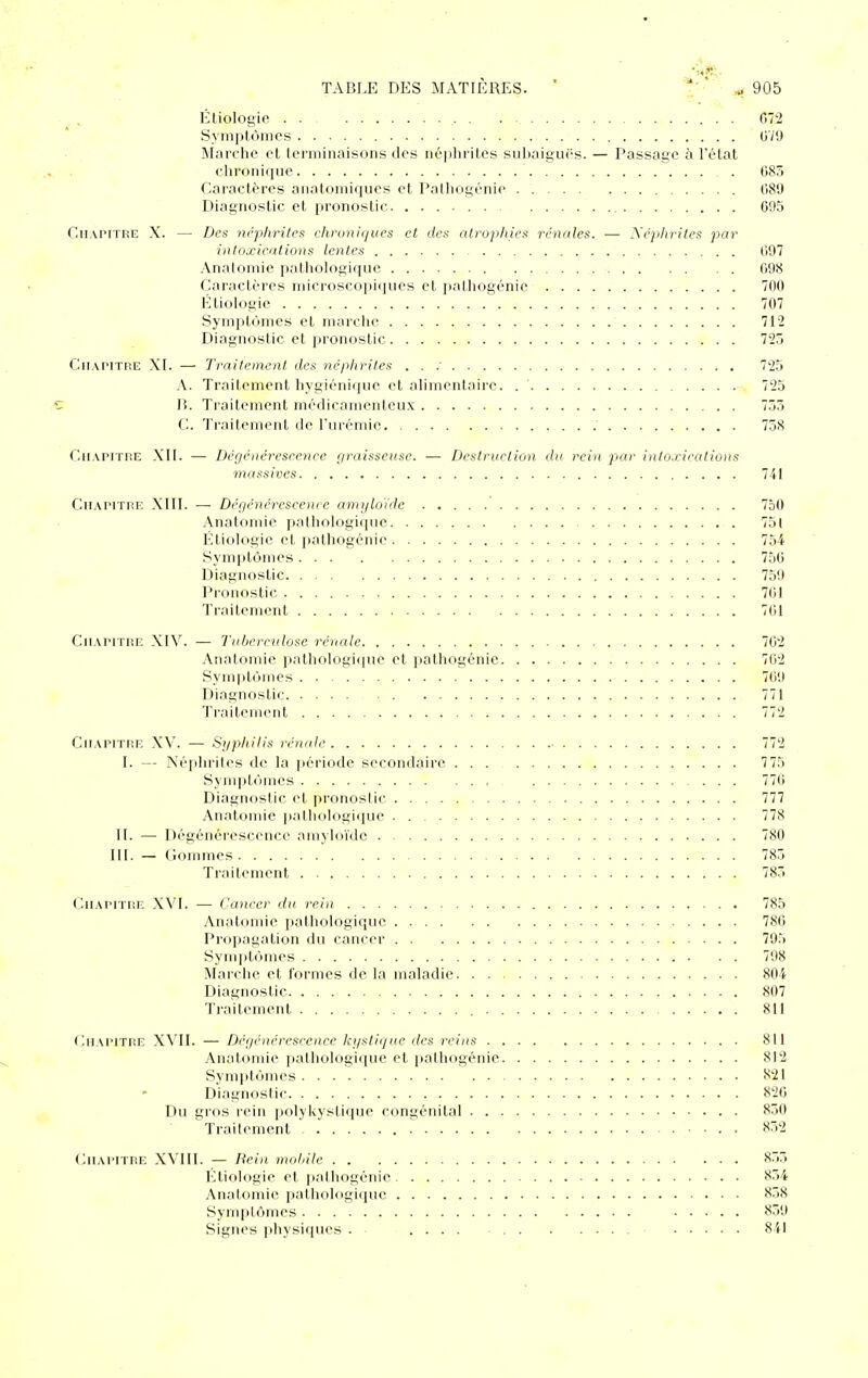 Étiologic 072 Symptômes OV'J Marche et terminaisons des néiihrites suhaiguës. — Passage à l'état chronique . 085 Caractères anatomiques et Palhogénie 080 Diagnostic et pronostic 095 Cmapithe X. — Des néphrites chroniques et des atrophies rénales. — Xéjihrites par intoxications lentes 097 Anatomie pathologique 098 Caractères microscopiques et palliogénie 700 Étiologic 707 Symptômes et marche 712 Diagnostic et pronostic 725 Chapitre XI. — Traitement des néphrites . . : 725 A. Traitement hygiénique et alimentaire. 725 15. Traitement médicamenteux 755 C. Traitement de l'urémie 758 Chapitre XII. —• Dégénérescence r/raisserise. — Destruction du rein par intoxications massives 741 Chapitre Xlll. — Dé<jénéreseencc amijlo'idc 750 Anatomie pathologique 75l Étiologic et palhogénie 754 Symptômes 750 Diagnostic 759 Pronostic 701 Traitement 701 Chapitre XIV. — Tuberculose rénale 702 Anatomie pathologique et palhogénie 702 Symptômes 709 Diagnostic 771 Traitement 772 Chapitre XV. — Syphilis rénale 772 1. — Néjihrites de la période secondaire 7 75 Symptômes 770 Diagnostic et pronostic 777 Anatomie i)athologique 778 11. — Dégénérescence amyloïde 780 111. — ( iommes 785 Traitement 785 Chapitre XVI. — Cancer du, rein 785 Anatomie i)atliologiquc 780 Propagation du cancer 795 Synq)tôines 798 Marche et formes de la maladie 804 Diagnostic 807 Traitement 811 Chapitre XVII. — Déijénérescence kystique des reins 811 Anatomie pathologique et palhogénie 812 Symptômes 821 Diagnostic 820 Du gros rein polykystique congénital 850 Traitement ... 852 (Chapitre XVIII. — 7?ein molnle 855 Ktiologie et palliogénie 854 Anatomie palliologique 858 Symptômes 859 Signes pliysiques . .... 841