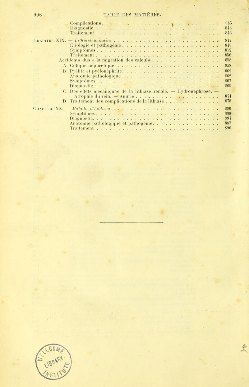 Complications . . . 843 Diagnostic 845 Traitement 8i6 OiiAPiTRF, XI-\. — Lithiase urinaire 8i7 Étiologic et pathogénie . • 848 Symptômes 852 Traitement 856 Acciilents dus à la migration des calculs 858 A. Colic|ue néphrétique 858 B. Pyélite et pycloné])hritc 802 Anatomie pathologique 802 Symptômes 807 Diagnostic 809 C. Des elTets mécaniques de la lithiase rénale. — Ilydronéphrose. — Atrophie du rein. — Anurie 871 D. Traitement des complications de la lithiase 878 Chapitre X\. — Maladie d'Addison 880 Symptômes 880 Diagnostic 88{ Anatomie pathologique et pathogénie 887