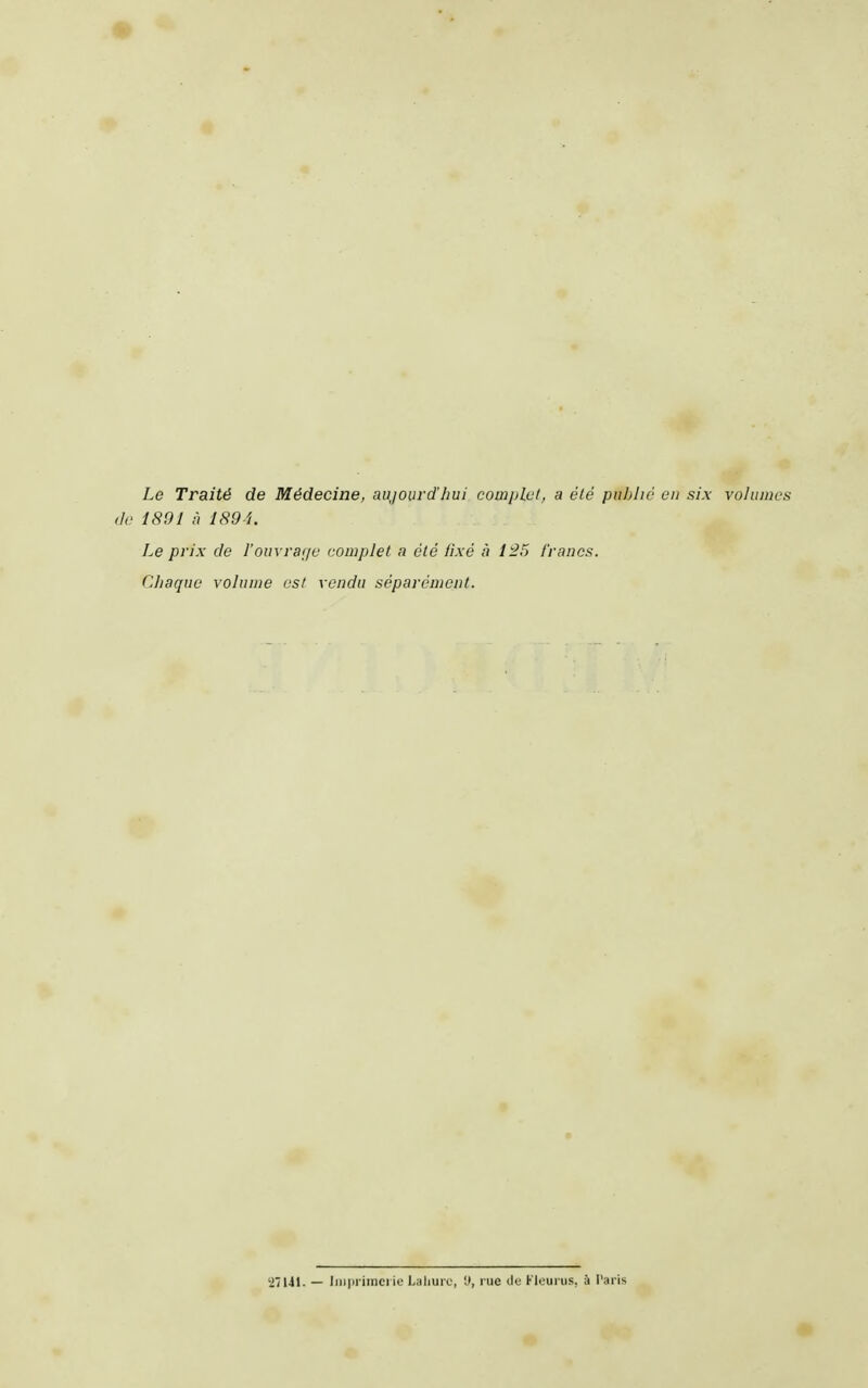 Le Traité de Médecine, aujourd'hui complet, a été publié en six volumes tic 1891 à 1891. Le prix de l'ouvrai/e complet n été iixé à 125 francs. Chaque volume est vendu séparément. 'i/Ul. - liii|ii iinci ie Laliurc, '.<, rue tic Kloui us, à Paris