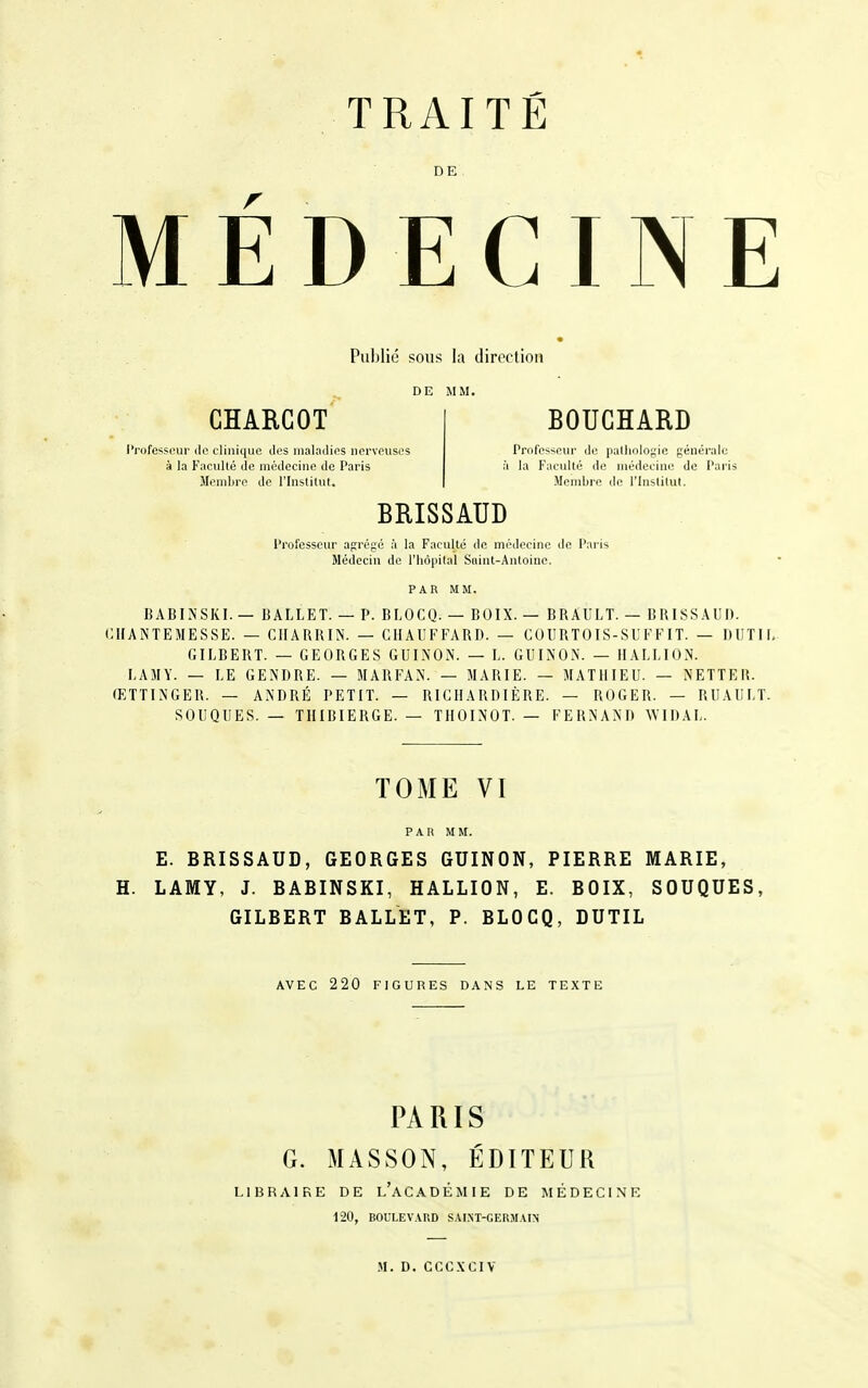 DE MÉDECINE Publié sous la direction DE MM. CHARGOT BOUCHARD l'rofesscur du clinique dus, maladies nerveuses Professcin- do palliolof;ie générale à la Faculté de médecine do Paris à la Faculté de médecine de Paris Membre de l'Institut. Membre de l'Institut. BRISSAUD Professeur agrégé à la Faculté de médecine de Paris Médecin de l'iiôpital Saint-Antoine. PAR MM. BABINSKI. — BALLET. — P. BLOCQ. — BOIX. — BRAIÎLT. — BRISSAUD. CIIANTEMESSE. — CHARRIN. — CHAUFFARD. — COURTOIS-SUFFIT. — DUTIL GILBERT. — GEORGES GUINON. — L. GUINON. — IIALLION. LAMY. — LE GENDRE. — MARFAN. — MARIE. — MATHIEU. — NETTER. ŒTTINGER. — ANDRÉ PETIT. — RICIIARDIÈRE. — ROGER. — RUAULT. SOUQUES. — THIBIERGE. — TIIOINOT. — FERNAND WIDAL. TOME VI PAR MM. E. BRISSAUD, GEORGES GUINON, PIERRE MARIE, H. LAMY, J. BABINSKI, HALLION, E. BOIX, SOUQUES, GILBERT BALLET, P. BLOCQ, DUTIL AVEC 220 FIGURES DANS LE TEXTE PARIS G. MASSON, ÉDITEUR LIBRAIRE DE l'aCADÉMIE DE MÉDECI.NE 120, BOULEVARD SAI.NT-GERMAIN M. D. CCCXCIV
