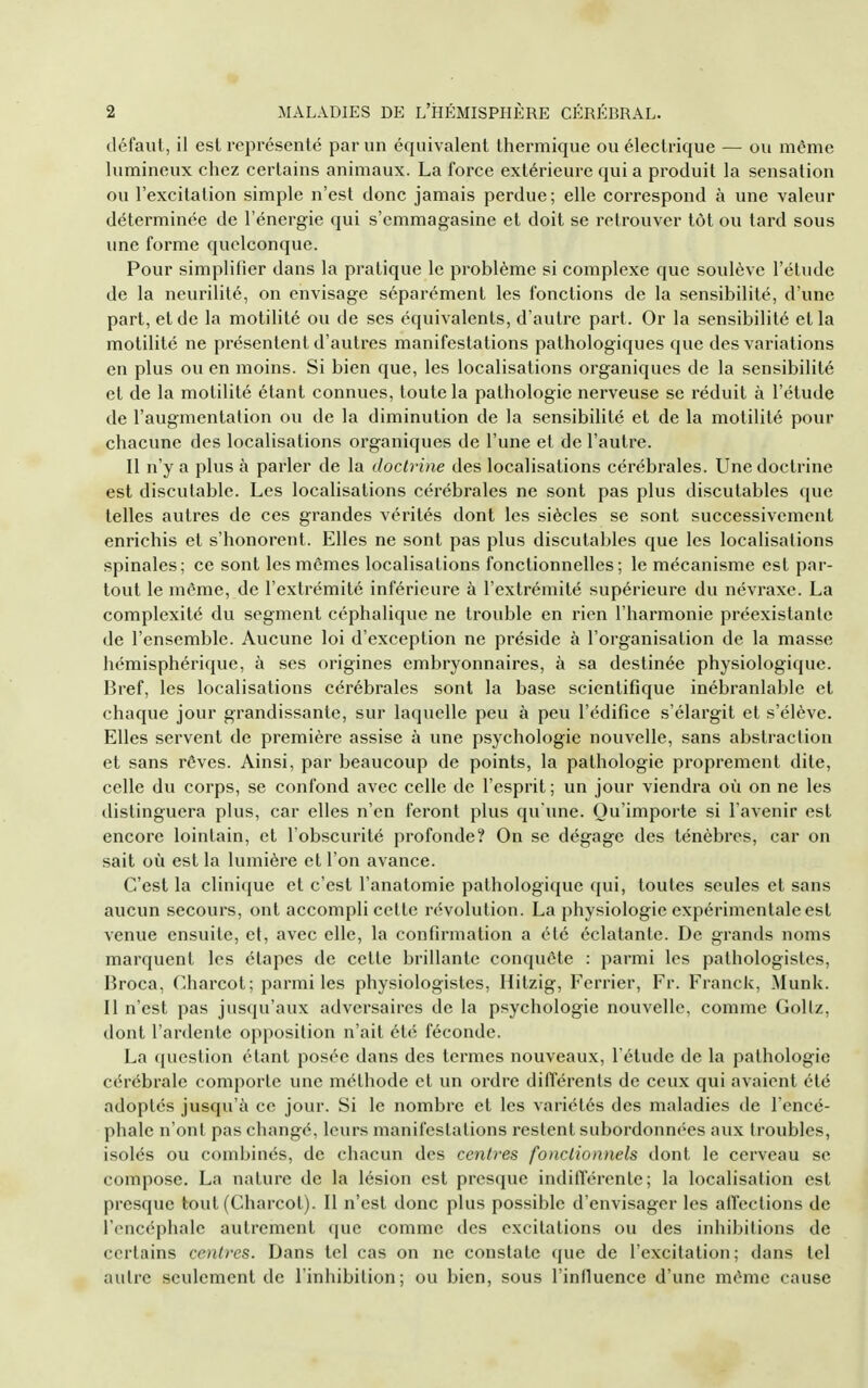 défaut, il est représenté par un équivalent thermique ou électrique — ou même lumineux chez certains animaux. La force extérieure qui a produit la sensation ou l'excitation simple n'est donc jamais perdue; elle correspond à une valeur déterminée de l'énergie qui s'emmagasine et doit se retrouver tôt ou tard sous une forme quelconque. Pour simplifier dans la pratique le problème si complexe que soulève l'étude de la neurilité, on envisage séparément les fonctions de la sensibilité, d'une part, et de la motilité ou de ses équivalents, d'autre part. Or la sensibilité et la motilité ne présentent d'autres manifestations pathologiques que des variations en plus ou en moins. Si bien que, les localisations organiques de la sensibilité et de la motilité étant connues, toute la pathologie nerveuse se réduit à l'étude de l'augmentation ou de la diminution de la sensibilité et de la motilité pour chacune des localisations organiques de l'une et de l'autre. Il n'y a plus à parler de la doctrine des localisations cérébrales. Une doctrine est discutable. Les localisations cérébrales ne sont pas plus discutables que telles autres de ces grandes vérités dont les siècles se sont successivement enrichis et s'honorent. Elles ne sont pas plus discutables que les localisations spinales; ce sont les mêmes localisations fonctionnelles; le mécanisme est par- tout le même, de l'extrémité inférieure à l'extrémité supérieure du névraxe. La complexité du segment céphalique ne trouble en rien l'harmonie préexistante de l'ensemble. Aucune loi d'exception ne préside à l'organisation de la masse hémisphérique, à ses origines embryonnaires, à sa destinée physiologique. Bref, les localisations cérébrales sont la base scientifique inébranlable et chaque jour grandissante, sur laquelle peu à peu l'édifice s'élargit et s'élève. Elles servent de première assise à une psychologie nouvelle, sans abstraction et sans rêves. Ainsi, par beaucoup de points, la pathologie proprement dite, celle du corps, se confond avec celle de l'esprit; un jour viendra où on ne les distinguera plus, car elles n'en feront plus qu'une. Qu'importe si l'avenir est encore lointain, et l'obscurité profonde? On se dégage des ténèbres, car on sait où est la lumière et l'on avance. C'est la clinique et c'est l'anatomie pathologique qui, toutes seules et sans aucun secours, ont accompli cette révolution. La physiologie expérimentale est venue ensuite, cl, avec elle, la confirmation a été éclatante. De grands noms marquent les étapes de cette brillante conquête : parmi les pathologistes, Broca, Charcot; parmi les physiologistes, Hitzig, Ferrier, Fr. Franck, ^lunk. Il n'est pas jusqu'aux adversaires de la psychologie nouvelle, comme Gollz, dont l'ardente opposition n'ait été féconde. La question étant posée dans des termes nouveaux, l'étude de la pathologie cérébrale comporte une méthode et un ordre différents de ceux qui avaient été adoptés jusqu'à ce jour. Si le nombre et les variétés des maladies de l'encé- phale n'ont pas changé, leurs manifestations restent subordonnées aux troubles, isolés ou combinés, de chacun des centres fonctionnels dont le cerveau se compose. La nature de la lésion est presque indifférente; la localisation est presque tout (Charcot). Il n'est donc plus possible d'envisager les affections de l'encéphale autrement que comme des excitations ou des inhibitions de certains centres. Dans tel cas on ne constate que de l'excitation; dans tel autre seulement de l'inhibition; ou bien, sous l'inlluence d'une même cause 4