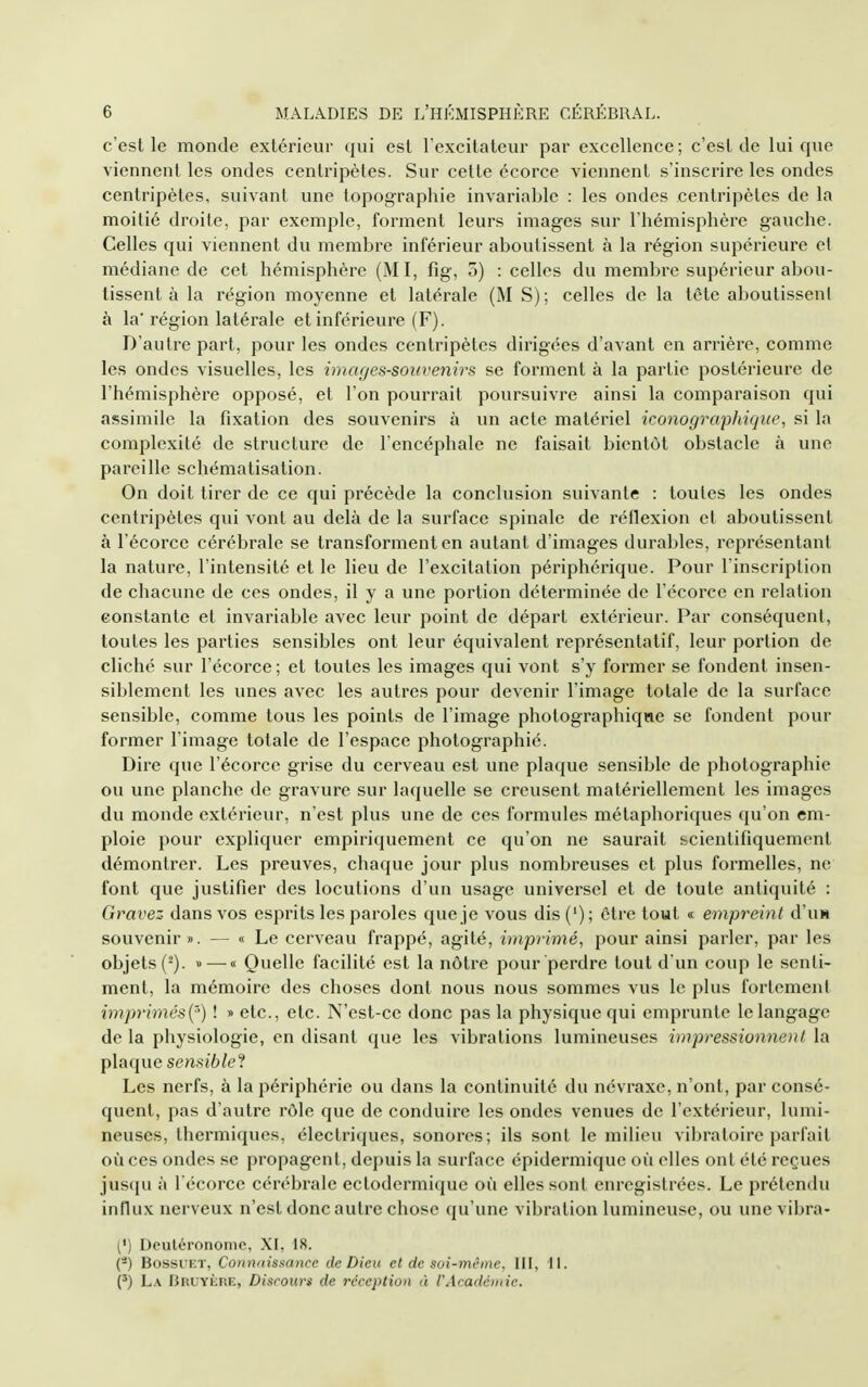 c'est le monde extérieur qui est l'excitateur par excellence ; c'est de lui que viennent les ondes centripètes. Sur cette écorce viennent s'inscrire les ondes centripètes, suivant une topographie invariable : les ondes centripètes de la moitié droite, par exemple, forment leurs images sur l'hémisphère gauche. Celles qui viennent du membre inférieur aboutissent à la région supérieure cl médiane de cet hémisphère (MI, fig, o) : celles du membre supérieur abou- tissent à la région moyenne et latérale (M S); celles de la tôte aboutissent à la' région latérale et inférieure (F). D'autre part, pour les ondes centripètes dirigées d'avant en arrière, comme les ondes visuelles, les images-souvenirs se forment à la partie postérieure de l'hémisphère opposé, et l'on pourrait poursuivre ainsi la comparaison qui assimile la fixation des souvenirs à un acte matériel iconographique, si la complexité de structure de l'encéphale ne faisait bientôt obstacle à une pareille schématisation. On doit tirer de ce qui précède la conclusion suivante : toutes les ondes centripètes qui vont au delà de la surface spinale de réflexion et aboutissent à l'écorce cérébrale se transforment en autant d'images durables, représentant la nature, l'intensité et le lieu de l'excitation périphérique. Pour l'inscription de chacune de ces ondes, il y a une portion déterminée de l'écorce en relation constante et invariable avec leur point de départ extérieur. Par conséquent, toutes les parties sensibles ont leur équivalent représentatif, leur portion de cliché sur l'écorce; et toutes les images qui vont s'y former se fondent insen- siblement les unes avec les autres pour devenir l'image totale de la surface sensible, comme tous les points de l'image photographique se fondent pour former l'image totale de l'espace photographié. Dire que l'écorce grise du cerveau est une plaque sensible de photographie ou une planche de gravure sur laquelle se creusent matériellement les images du monde extérieur, n'est plus une de ces formules métaphoriques qu'on em- ploie pour expliquer empiriquement ce qu'on ne saurait scientifiquement démontrer. Les preuves, chaque jour plus nombreuses et plus formelles, ne font que justifier des locutions d'un usage universel et de toute antiquité : Gravez dans vos esprits les paroles que je vous dis (') ; être tout « empreint d'uH souvenir ». — « Le cerveau frappé, agité, imprimé, pour ainsi parler, par les objets (^). » — « Quelle facilité est la nôtre pour perdre tout d'un coup le senti- ment, la mémoire des choses dont nous nous sommes vus le plus fortement imprimés{'') ! » etc., etc. N'est-ce donc pas la physique qui emprunte le langage de la physiologie, en disant que les vibrations lumineuses impressionnenl la plaque sensible'^ Les nerfs, à la périphérie ou dans la continuité du névraxe, n'ont, par consé- quent, pas d'autre rôle que de conduire les ondes venues de l'extérieur, lumi- neuses, thermiques, électriques, sonores; ils sont le milieu vibratoire parfait où ces ondes se propagent, depuis la surface épidermique où elles ont été reçues jus(pi à l'écorce cérébrale ectodermique où elles sont enregistrées. Le prétendu influx nerveux n'est donc autre chose qu'une vibration lumineuse, ou une vibra- (') Deulérononic, XI, 18. (-) BossuKT, Connaissance de Dieu cl de soi-même, III, W. {') La nnuYioRE, Discours de réception à l'Académie.