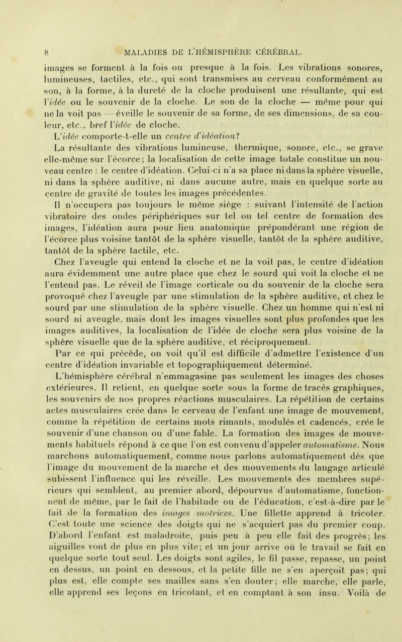 images se forment à la fois ou presque à la fois. Les vibrations sonores, lumineuses, tactiles, etc., qui sont transmises au cerveau conformément au son, à la forme, à la dureté de la cloche produisent une résultante, qui est Vidée ou le souvenir de la cloche. Le son de la cloche — môme pour qui ne la voit pas — éveille le souvenir de sa forme, de ses dimensions, de sa cou- leur, etc., hvcf Vidée de cloche. h'idée comporte-t-elle un centre d'idéation'! La résultante des vibrations lumineuse, thermique, sonore, etc., se grave elle-même sur l'écorce; la localisation de celte image totale constitue un nou- veau centre : le centre d'idéation. Celui-ci n'a sa place ni dans la sphère visuelle, ni dans la sphère auditive, ni dans aucune autre, mais en quelque sorte au centre de gravité de toutes les images précédentes. Il n'occupera pas toujours le même siège : suivant l'intensité de l'action vibratoire des ondes périphériques sur tel ou tel centre de formation des images, l'idéation aura pour lieu anatomique prépondérant une région de l'écorce plus voisine tantôt de la sphère visuelle, tantôt de la sphère auditive, tantôt de la sphère tactile, etc. Chez l'aveugle qui entend la cloche et ne la voit pas, le centre d'idéation aura évidemment une autre place que chez le sourd qui voit la cloche et ne l'entend pas. Le réveil de l'image corticale ou du souvenir de la cloche sera provoqué chez l'aveugle par une stimulation de la sphère auditive, et chez le sourd par une stimulation de la sphère visuelle. Chez un homme qui n'est ni sourd ni aveugle, mais dont les images visuelles sont plus profondes que les images auditives, la localisation de l'idée de cloche sera plus voisine de la sphère visuelle que de la sphère auditive, et réciproquement. Par ce qui précède, on voit qu'il est difficile d'admettre l'existence d'un centre d'idéation invariable et topographiquement déterminé. L'hémisphère cérébral n'emmagasine pas seulement les images des choses extérieures. Il retient, en quelque sorte sous la forme de tracés graphiques, les souvenirs de nos propres réactions musculaires. La répétition de certains actes musculaires crée dans le cerveau de l'enfant une image de mouvement, comme la répétition de certains mots rimants, modulés et cadencés, crée le souvenir d'une chanson ou d'une fable. La formation des images de mouve- ments habituels répond à ce que I on est convenu d'appeler fl;?<oî7ia<28r>?e. Nous marchons automatiquement, comme nous parlons automatiquement dès que l'image du mouvement de la marche et des mouvements du langage articulé subissent l'influence qui les réveille. Les mouvements des membres supé- rieurs qui semblent, au premier abord, dépourvus d'automatisme, fonction- nent de môme, par le fait de l'habitude ou de l'éducation, c'est-à-dire par le fait de la formation des images motrices. Une fillette apprend à tricoter. C'est toute une science des doigts qui ne s'acquiert pas du premier coup. D'abord l'enfant est maladroite, puis peu à peu elle fait des progrès; les aiguilles vont de plus en plus vite; et un jour arrive où le travail se fait en quelque sorte tout seul. Les doigts sont agiles, le fil passe, repasse, un point en dessus, un point en dessous, et la petite fille ne s'en aperçoit pas; qui plus est, elle compte ses mailles sans s'en douter; elle marche, elle parle, elle apprend ses leçons en tricotant, et en comptant à son insu. Voilà de