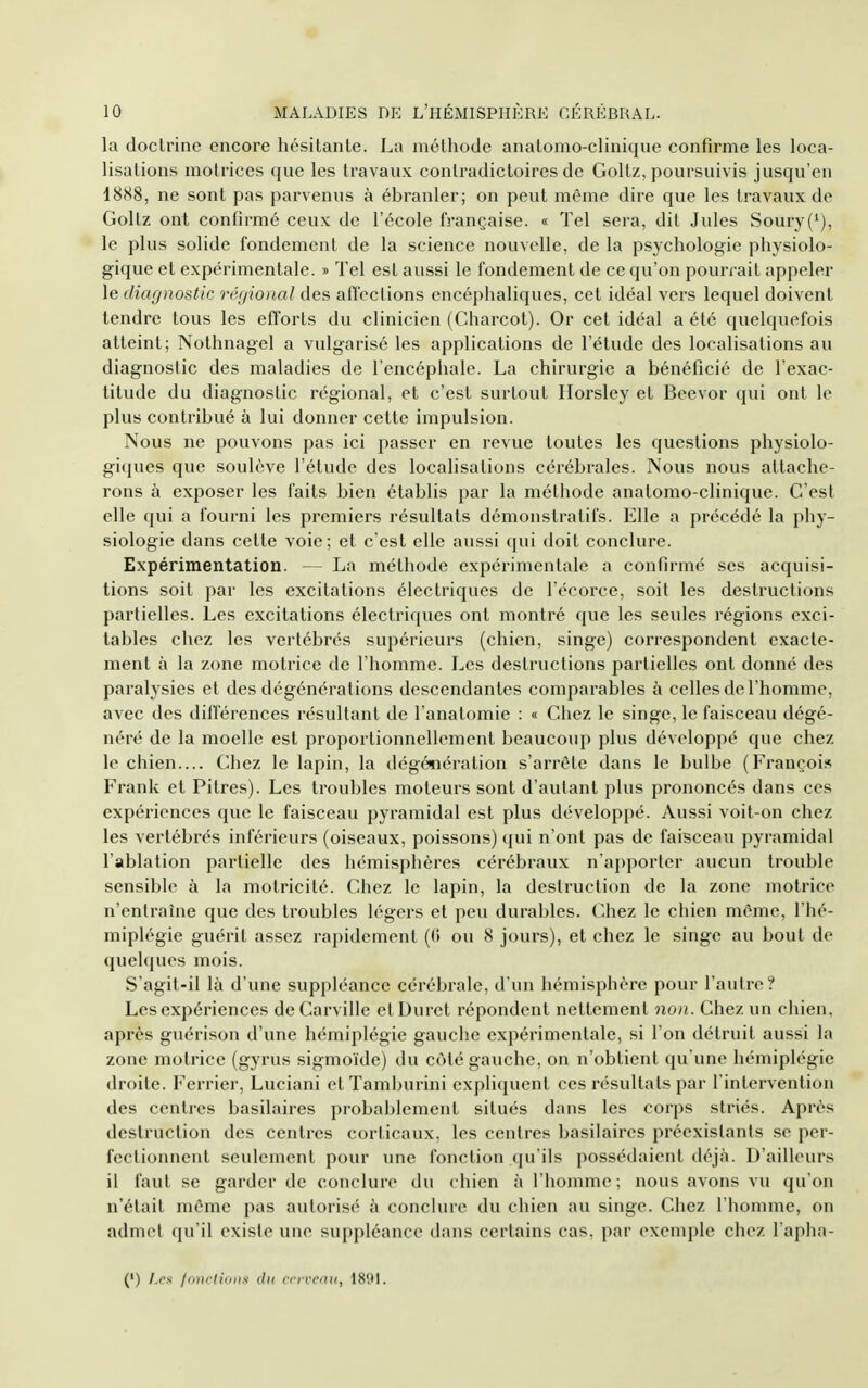 la doclrine encore hésitante. La méthode anatomo-clinique confirme les loca- lisations motrices que les travaux contradictoires de Goltz, poursuivis jusqu'en 18S8, ne sont pas parvenus à ébranler; on peut même dire que les travaux de Goltz ont confirmé ceux de l'école française. « Tel sera, dit Jules Soury('), le plus solide fondement de la science nouvelle, de la psychologie physiolo- gique et expérimentale. » Tel est aussi le fondement de ce qu'on pourrait appeler le diagnostic réijional des afl'ections encéphaliques, cet idéal vers lequel doivent tendre tous les efforts du clinicien (Charcot). Or cet idéal a été quelquefois atteint; Nothnagel a vulgarisé les applications de l'étude des localisations au diagnostic des maladies de l'encéphale. La chirurgie a bénéficié de l'exac- titude du diagnostic régional, et c'est surtout llorsley et Beevor qui ont le plus contribué à lui donner celte impulsion. Nous ne pouvons pas ici passer en revue toutes les questions physiolo- giques que soulève l'étude des localisations cérébrales. Nous nous attache- rons à exposer les faits bien établis par la méthode anatomo-clinique. C'est elle qui a fourni les premiers résultats démonstratifs. Elle a précédé la phy- siologie dans celte voie; et c'est elle aussi qui doit conclure. Expérimentation. — La méthode expérimentale a confirmé ses acquisi- tions soit par les excitations électriques de l'écorce, soit les destructions partielles. Les excitations électriques ont montré que les seules régions exci- tables chez les vertébrés supérieurs (chien, singe) correspondent exacte- ment à la zone motrice de l'homme. Les destructions partielles ont donné des paralysies et des dégénérations descendantes comparables à celles de l'homme, avec des diflerences résultant de l'anatomie : « Chez le singe, le faisceau dégé- néré de la moelle est proportionnellement beaucoup plus développé que chez le chien.... Chez le lapin, la dégénération s'arrête dans le bulbe (François Frank et Pitres). Les troubles moteurs sont d'autant plus prononcés dans ces expériences que le faisceau pyramidal est plus développé. Aussi voit-on chez les vertébrés inférieurs (oiseaux, poissons) qui n'ont pas de faisceau pyramidal l'ablation partielle des hémisphères cérébraux n'apporter aucun trouble sensible à la motricité. Chez le lapin, la destruction de la zone motrice n'entraîne que des troubles légers et peu durables. Chez le chien même, l'hé- miplégie guérit assez rapidement (0 ou 8 jours), et chez le singe au bout de quelques mois. S'agil-il là d'une suppléance cérébrale, d'un hémisphère pour l'autre? Les expériences deCarville et Durci répondent nettement non. Chez un chien, après guérison d'une hémiplégie gauche expérimentale, si l'on détruit aussi la zone motrice (gyrus sigmoïde) du coté gauche, on n'obtient qu une hémiplégie droite. Ferrier, Luciani elTamburini expliquent ces résultats par l'intervention des centres basilaires probablement situés dans les corps striés. Après destruction des centres corticaux, les centres basilaires préexistants se pei- fectionnent seulement pour une fonction qu'ils possédaient déjà. D'ailleurs il faut se garder de conclure du chien à l'homme; nous avons vu qu'on n'était même pas autorisé à conclure du chien au singe. Chez l'honune, on admet qu'il existe une suppléance dans certains cas, par exemple chez l'apha- (') /.r.s- /onrtiiiDfi cn-vcmi, 1801.