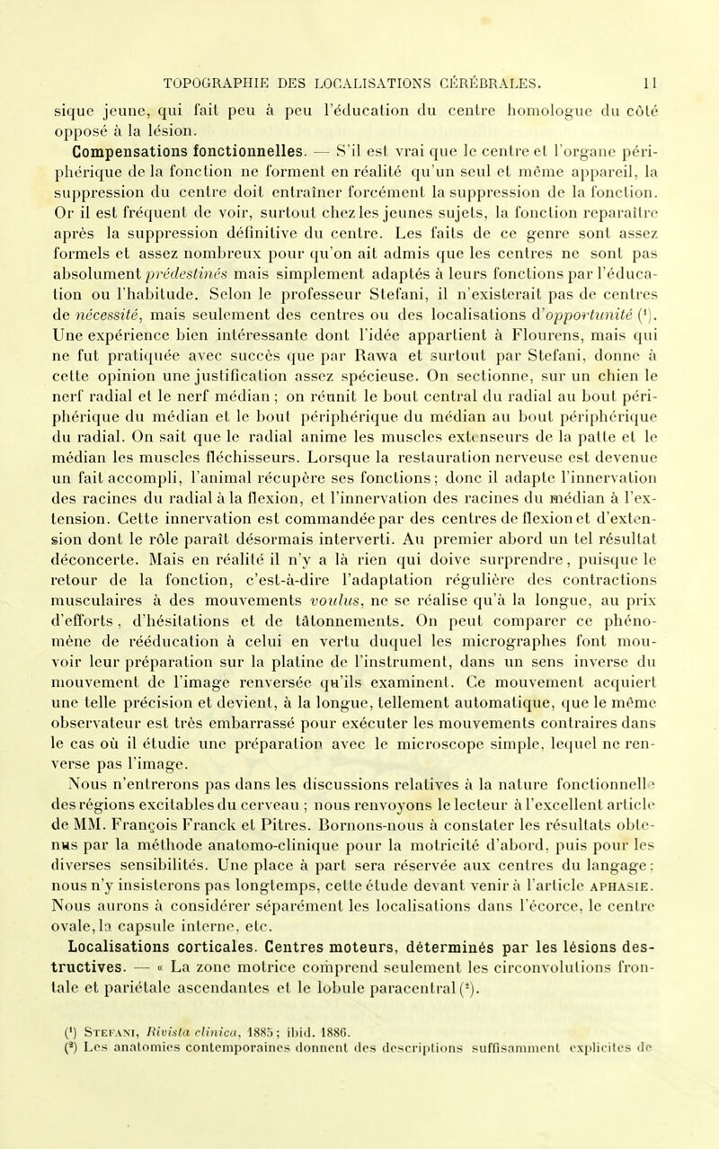 sique jeune, qui fait peu à peu l'éducation du centre homologue du côté opposé à la lésion. Compensations fonctionnelles. — S'il est vrai que le centre et l'organe péri- phérique delà fonction ne forment en réalité qu'un seul et même appareil, la suppression du centre doit entraîner forcément la suppression de la fonction. Or il est fréquent de voir, surtout chez les jeunes sujets, la fonction reparaître après la suppression définitive du centre. Les faits de ce genre sont assez formels et assez nombreux pour qu'on ail admis que les centres ne sont pas absolument prédesliiiés mais simplement adaptés à leurs fonctions par l'éduca- tion ou l'habitude. Selon le professeur Stefani, il n'existerait pas de centres de nécessité, mais seulement des centres ou des localisations d'opportunité ('). Une expérience bien intéressante dont l'idée appartient à Flourens, mais qui ne fut pratiquée avec succès que par Rawa et surtout par Stefani, donne à cette opinion une justification assez spécieuse. On sectionne, sur un chien le nerf radial et le nerf médian ; on réunit le bout central du radial au bout péri- phérique du médian et le bout périphérique du médian au bout périphérique du radial. On sait que le radial anime les muscles extenseurs de la patte et le médian les muscles fléchisseurs. Lorsque la restauration nerveuse est devenue un fait accompli, l'animal récupère ses fonctions; donc il adapte l'innervation des racines du radial à la flexion, et l'innervation des racines du médian à l'ex- tension. Cette innervation est commandée par des centres de flexion et d'exten- sion dont le rôle paraît désormais interverti. Au premier abord un tel résultat déconcerte. Mais en réalité il n'y a là rien qui doive surprendre, puisque le retour de la fonction, c'est-à-dire l'adaptation régulière des contractions musculaires à des mouvements voulus, ne se réalise qu'à la longue, au prix d'efforts, d'hésitations et de tâtonnements. On peut comparer ce phéno- mène de rééducation à celui en vertu duquel les micrographes font mou- voir leur préparation sur la platine de l'instrument, dans un sens inverse du mouvement de l'image renversée qu'ils examinent. Ce mouvement acquiert une telle précision et devient, à la longue, tellement automatique, que le même observateur est très embarrassé pour exécuter les mouvements contraires dans le cas où il étudie une préparation avec le microscope simple, lequel ne ren- verse pas l'image. Nous n'entrerons pas dans les discussions relatives à la nature fonctionnelle des régions excitables du cerveau ; nous renvoyons le lecteur à l'excellent article de MM. François Franck et Pitres. Bornons-nous à constater les résultats obte- nus par la méthode anatomo-clinique pour la motricité d'abord, puis pour les diverses sensibilités. Une place à part sera réservée aux centres du langage: nous n'y insisterons pas longtemps, cette étude devant venir à l'article aphasie. Nous aurons à considérer séparément les localisations dans l'écorce, le centre ovale,la capsule inlorne. etc. Localisations corticales. Centres moteurs, déterminés par les lésions des- tructives. — « La zone motrice comprend seulement les circonvolutions fron- tale et pariétale ascendantes et le lobule paracentral (*). (') Stetam, Rivisla rlinica. 188,); il)i(l. 188G. (*) Les anatomics contemporaines donnent des descriptions suffisaninient explicites de