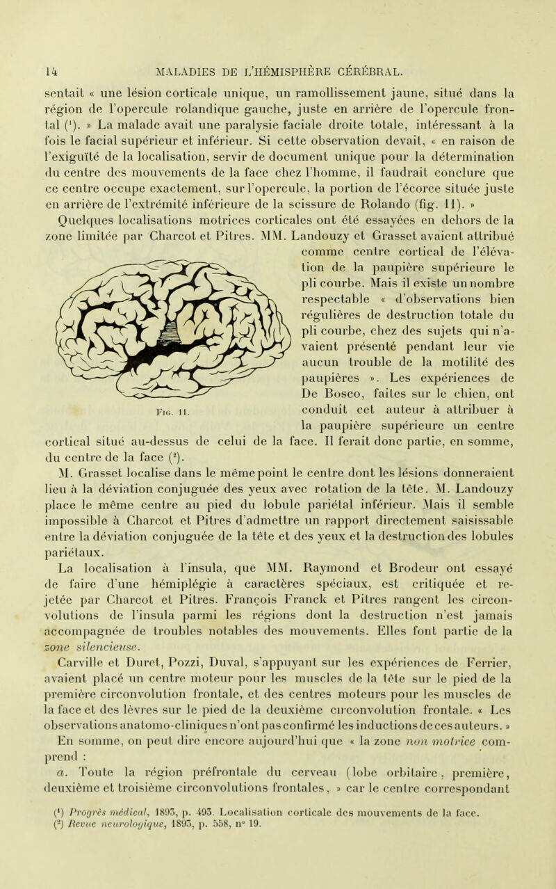 sentait « une lésion corticale unique, un ramollissement jaune, situé dans la région de l'opercule rolandique gauche, juste en arrière de l'opercule fron- tal ('). » La malade avait une paralysie faciale droite totale, intéressant à la fois le facial supérieur et inférieur. Si cette observation devait, « en raison de l'exiguïté de la localisation, servir de document unique pour la détermination (lu centre des mouvements de la face chez l'homme, il faudrait conclure que ce centre occupe exactement, sur l'opercule, la portion de Técorce située juste en aiTière de l'extrémité inférieure de la scissure de Rolando (fig. 11). » Quelques localisations motrices corticales ont été essayées en dehors de la zone limitée par Charcot et Pitres. MM. Landouzy et Grasset avaient attribué comme centre cortical de l'éléva- tion de la paupière supérieure le pli courbe. Mais il existe un nombre respectable « d'observations bien régulières de destruction totale du pli courbe, chez des sujets qui na- vaient présenté pendant leur vie aucun trouble de la motilité des paupières ». Les expériences de De Bosco, faites sur le chien, ont Yui. 11. conduit cet auteur à attribuer à la paupière supérieure un centre cortical situé au-dessus de celui de la face. Il ferait donc partie, en somme, du centre de la face (^). M. Clrasset localise dans le même point le centre dont les lésions donneraient lieu à la déviation conjuguée des yeux avec rotation de la tête. M. Landouzy place le même centre au pied du lobule pariétal inférieur. Mais il semble impossible à Charcot et Pitres d'admettre un rapport directement saisissablc entre la déviation conjuguée de la tête et des yeux et la destruction des lobules pariétaux. La localisation à l'insula, que M^L Raymond et Brodeur ont essayé de faire d'une hémiplégie à caractères spéciaux, est critiquée et re- jetée par Charcot et Pitres. François I>anck et Pitres rangent les circon- volutions de l'insula parmi les régions dont la destruction n'est jamais accompagnée de troubles notables des mouvements. Elles font partie de la zone silencieuse. Carville et Duret, Pozzi, Duval, s'appuyant sur les expériences de Ferrier, avaient placé un centre moteur pour les muscles de la tête sur le pied de la première circonvolution frontale, et des centres moteurs pour les muscles de la face et des lèvres sur le pied de la deuxième circonvolution frontale. « Les observations anatomo-cliniducs n'ont pas confirmé les inductions de ces auteurs. » En somme, on peut dire encore aujourd'hui (juo « la zone non motrice com- prend : a. Toute la région préfronlale du cerveau (lobe orbilaire, première, deuxième et troisième circonvolutions frontales, » car le centre correspondant (') Progrès médical, 1893, p. 493. Localisation corlicale des mouvements de la l'ace. (*) Revue neurolofjique, 1893, p. 558, n 19.
