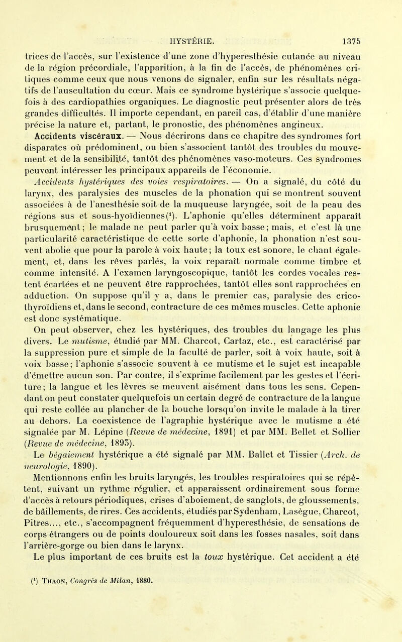 trices de l'accès, sur l'existence d'une zone d'hyperesthésie cutanée au niveau de la région précordiale, l'apparition, à la fin de l'accès, de phénomènes cri- tiques comme ceux que nous venons de signaler, enfin sur les résultats néga- tifs de l'auscultation du cœur. Mais ce syndrome hystérique s'associe quelque- fois à des cardiopathies organiques. Le diagnostic peut présenter alors de très grandes difficultés. Il importe cependant, en pareil cas, d'établir d'une manière précise la nature et, partant, le pronostic, des phénomènes angineux. Accidents viscéraux. — Nous décrirons dans ce chapitre des syndromes fort disparates où prédominent, ou bien s'associent tantôt des troubles du mouve- ment et de la sensibilité, tantôt des phénomènes vaso-moteurs. Ces syndromes peuvent intéresser les principaux appareils de l'économie. Accidents hystériques des voies respiratoires. — On a signalé, du côté du larynx, des paralysies des muscles de la phonation qui se montrent souvent associées à de l'anesthésie soit de la muqueuse laryngée, soit de la peau des régions sus et sous-hyoïdiennes('). L'aphonie qu'elles déterminent apparaît brusquemejît ; le malade ne peut parler qu'à voix basse; mais, et c'est là une particularité caractéristique de cette sorte d'aphonie, la phonation n'est sou- vent abolie que pour la parole à voix haute ; la toux est sonore, le chant égale- ment, et, dans les rêves parlés, la voix reparaît normale comme timbre et comme intensité. A l'examen laryngoscopique, tantôt les cordes vocales res- tent écartées et ne peuvent être rapprochées, tantôt elles sont rapprochées en adduction. On suppose qu'il y a, dans le premier cas, paralysie des crico- thyroïdiens et, dans le second, contracture de ces mêmes muscles. Cette aphonie est donc systématique. On peut observer, chez les hystériques, des troubles du langage les plus divers. Le mutisme, étudié par MM. Charcot, Cartaz, etc., est caractérisé par la suppression pure et simple de la faculté de parler, soit à voix haute, soit à voix basse; l'aphonie s'associe souvent à ce mutisme et le sujet est incapable d'émettre aucun son. Par contre, il s'exprime facilement par les gestes et l'écri- ture; la langue et les lèvres se meuvent aisément dans tous les sens. Cepen- dant on peut constater quelquefois un certain degré de contracture de la langue qui reste collée au plancher de Li bouche lorsqu'on invite le malade à la tirer au dehors. La coexistence de l'agraphie hystérique avec le mutisme a été signalée par M. Lépine {Revue de médecine, 1891) et par MM. Bellet et Sollier {Revue de médecine, 1893). Le bégaiement hystérique a été signalé par MM. Ballet et Tissier {Arch. de neurologie, 1890). Mentionnons enfin les bruits laryngés, les troubles respiratoires qui se répè- tent, suivant un rythme régulier, et apparaissent ordinairement sous forme d'accès à retours périodiques, crises d'aboiement, de sanglots, de gloussements, de bâillements, de rires. Ces accidents, étudiés par Sydenham, Lasègue, Charcot, Pitres..., etc., s'accompagnent fréquemment d'hyperesthésie, de sensations de corps étrangers ou de points douloureux soit dans les fosses nasales, soit dans l'arrière-gorge ou bien dans le larynx. Le plus important de ces bruits est la toux hystérique. Cet accident a été (') Thaon, Congrès de Milan, 1880.