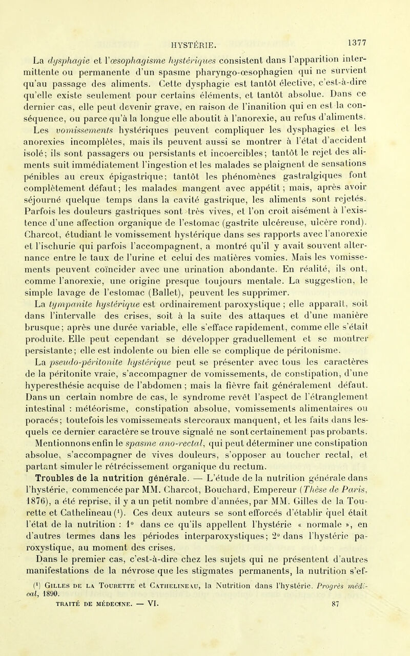 HYSTÉRIE. 13'7'^ La dijsphagie et Vœsophagisme hystériques consistent dans l'apparition inter- mittente ou permanente d'un spasme pharyngo-œsophagien qui ne survient qu'au passage des aliments. Cette dysphagie est tantôt élective, c'est-à-dire qu'elle existe seulement pour certains éléments, et tantôt absolue. Dans ce dernier cas, elle peut devenir grave, en raison de l'inanition qui en est la con- séquence, ou parce qu'à la longue elle aboutit à l'anorexie, au refus d'aliments. Les vomissements hystériques peuvent compliquer les dysphagies et les anorexies incomplètes, mais ils peuvent aussi se montrer à l'état d'accident isolé; ils sont passagers ou persistants et incoercibles; tantôt le rejet des ali- ments suit immédiatement l'ingestion et les malades se plaignent de sensations pénibles au creux épigastrique ; tantôt les phénomènes gastralgiques font complètement défaut; les malades mangent avec appétit; mais, après avoir séjourné quelque temps dans la cavité gastrique, les aliments sont rejetés. Parfois les douleurs gastriques sont très vives, et l'on croit aisément à l'exis- tence d'une affection organique de l'estomac (gastrite ulcéreuse, ulcère rond), Charcot, étudiant le vomissement hystérique dans ses rapports avec l'anorexie et l'ischurie qui parfois l'accompagnent, a montré qu'il y avait souvent alter- nance entre le taux de l'urine et celui des matières vomies. Mais les vomisse- ments peuvent coïncider avec une urination abondante. En réalité, ils ont, comme l'anorexie, une origine presque toujours mentale. La suggestion, le simple lavage de l'estomac (Ballet), peuvent les supprimer. La tympanite hystérique est ordinairement paroxystique ; elle apparaît, soit dans l'intervalle des crises, soit à la suite des attaques et d'une manière brusque; après une durée variable, elle s'efface rapidement, comme elle s'était produite. Elle peut cependant se développer graduellement et se montrer persistante; elle est indolente ou bien elle se complique de péritonisme. La pseudo-péritonite hystérique peut se présenter avec tous les caractères de la péritonite vraie, s'accompagner de vomissements, de constipation, d'une hyperesthésie acquise de l'abdomen ; mais la fièvre fait généralement défaut. Dans un certain nombre de cas, le syndrome revêt l'aspect de l étranglement intestinal : météorisme, constipation absolue, vomissements alimentaires ou poracés; toutefois les vomissements stercoraux manquent, et les faits dans les- quels ce dernier caractère se trouve signalé ne sont certainement pas probants. Mentionnons enfin le spasme ano-rectal, qui peut déterminer une constipation absolue, s'accompagner de vives douleurs, s'opposer au toucher rectal, et partant simuler le rétrécissement organique du rectum. Troubles de la nutrition générale. — L'étude delà nutrition générale dans l'hystérie, commencée par MM. Charcot, Bouchard, Empereur (Thèse de Paris, 1876), a été reprise, il y a un petit nombre d'années, par MM. Gilles de la Tou- rette et Cathelineau ('). Ces deux auteurs se sont efforcés d'établir cjuel était l'état de la nutrition : i° dans ce qu'ils appellent l'hystérie « normale », en d'autres termes dans les périodes interparoxystiques; 2 dans l'hystérie pa- roxystique, au moment des crises. Dans le premier cas, c'est-à-dire chez les sujets qui ne présentent d'autres manifestations de la névrose que les stigmates permanents, la nutrition s'ef- (') Gilles de la Tourette et Cathelineau, la Nutrition dans l'hystérie. Progrés médi- cal, 1890. TRAITÉ DE MÉDECSNE. — VI. 87