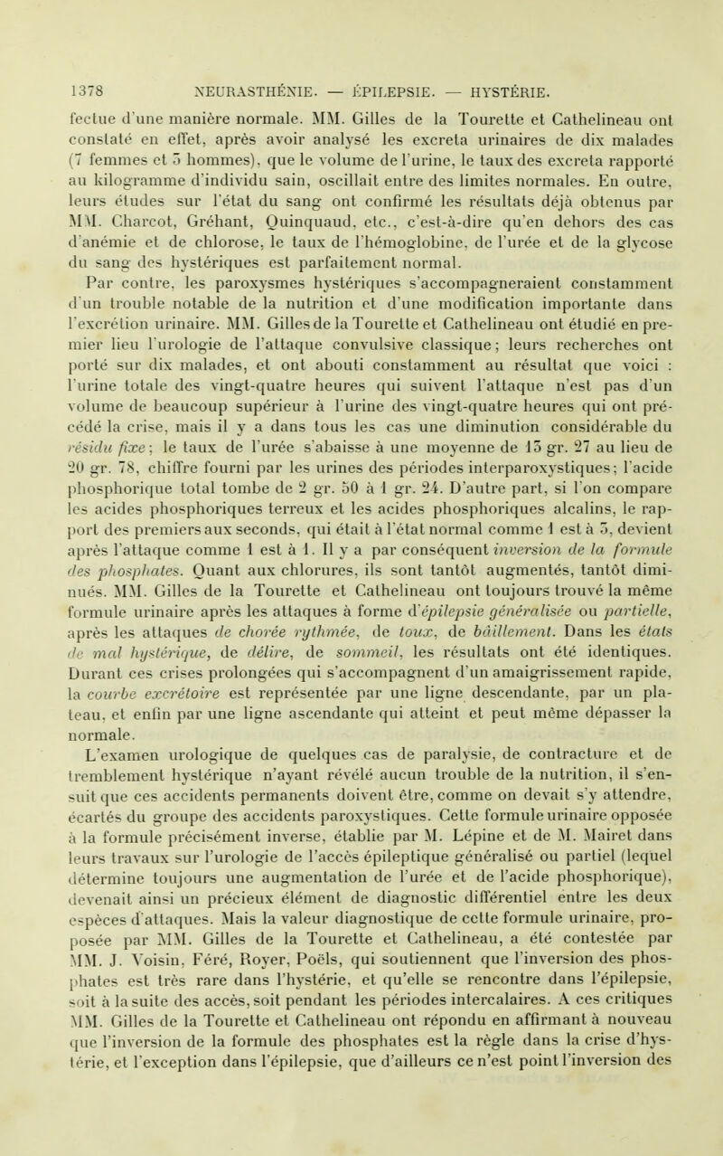 fectue d une manière normale. MM. Gilles de la Tourelle et Cathelineau onl conslaté en effet, après avoir analysé les excréta urinaires de dix malades (7 femmes et ô hommes), que le volume de l'urine, le taux des excréta rapporté au kilogramme d'individu sain, oscillait entre des limites normales. En outre, leurs études sur l'état du sang ont confirmé les résultats déjà obtenus par MM. Charcot, Gréhant, Ouinquaud. etc., c'est-à-dire qu'en dehors des cas d'anémie et de chlorose, le taux de l'hémoglobine, de l'urée et de la glycose du sang des hystériques est parfaitement normal. Par contre, les paroxysmes hystériques s'accompagneraient constamment d un trouble notable de la nutrition et d'une modification importante dans l'excrétion urinaire. MM. Gillesde la Tourette et Cathelineau ont étudié en pre- mier lieu l'urologie de l'attaque convulsive classique ; leurs recherches ont porté sur dix malades, et ont abouti constamment au résultat que voici : l'urine totale des vingt-quatre heures qui suivent l'attaque n'est pas d'un volume de beaucoup supérieur à l'urine des vingt-quatre heures qui ont pré- cédé la crise, mais il y a dans tous les cas une diminution considérable du résidu fixe; le taux de l'urée s'abaisse à une moyenne de 15 gr. 27 au lieu de 20 gr. 78, chiffre fourni par les urines des périodes interparoxystiques; l acide phosphorique total tombe de 2 gr. 50 à 1 gr. 24. D'autre part, si l'on compare les acides phosphoriques terreux et les acides phosphoriques alcalins, le rap- port des premiers aux seconds, qui était à l'étal normal comme i est à 5, devient après l'attaque comme 1 est à 1. Il y a par conséquent inversion de la formule des phosphates. Quant aux chlorures, ils sont tantôt augmentés, tantôt dimi- nués. MM. Gilles de la Tourette et Cathelineau ont toujours trouvé la même formule urinaire après les attaques à forme d'épilepsie généralisée ou partielle, après les attaques de chorée rythmée, de toicx, de bâillement. Dans les états de mal hystérique, de délire, de sommeil, les résultats ont été identiques. Durant ces crises prolongées qui s'accompagnent d'un amaigrissement rapide, la courbe excrétoire est représentée par une ligne descendante, par un pla- teau, et enfin par une ligne ascendante qui atteint et peut même dépasser la normale. L'examen vn-ologique de quelques cas de paralysie, de contracture et de tremblement hystérique n'ayant révélé aucun trouble de la nutrition, il s'en- suit que ces accidents permanents doivent être, comme on devait s'y attendre, écartés du groupe des accidents paroxystiques. Cette formule urinaire opposée à la formule précisément inverse, établie par M. Lépine et de M. Mairet dans leurs travaux sur l'urologie de l'accès épileptique généralisé ou partiel (lequel détermine toujours une augmentation de l'urée et de l'acide phosphorique), devenait ainsi un précieux élément de diagnostic différentiel entre les deux espèces d'attaques. Mais la valeur diagnostique de celte formule urinaire, pro- posée par MM. Gilles de la Tourette et Cathelineau, a été contestée par MM. J. Voisin, Féré, Royer, Pocls, qui soutiennent que l'inversion des phos- phates est très rare dans l'hystérie, et qu'elle se rencontre dans l'épilepsie, soit à la suite des accès, soit pendant les périodes intercalaires. A ces critiques MM. Gilles de la Tourette et Cathelineau ont répondu en affirmant à nouveau que l'inversion de la formule des phosphates est la règle dans la crise d'hys- térie, et l'exception dans l'épilepsie, que d'ailleurs ce n'est point l'inversion des