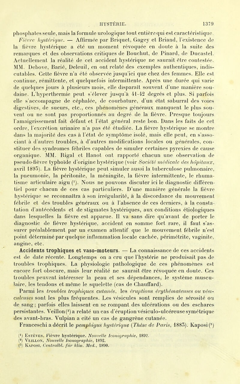 phosphates seule, mais la formule urologique tout entière qui estcaractérisliquc. Fièvre hystérique. — Affirmée par Briquet, Gagey et Briand, l'existence de la fièvre hystérique a été un moment révoquée en doute à la suite des remarques et des observations critiques de Bouchut, de Pinard, de Ducastel. Actuellement la réalité de cet accident hystérique ne saurait être contestée. MM. Debove, Barié, Deleuil, en ont relaté des exemples authentiques, indis- cutables. Celle fièvre n'a été observée jusqu'ici que chez des femmes. Elle est continue, rémittente, et quelquefois intermittente. Après une durée qui varie de quelques jours à plusieurs mois, elle disparaît souvent d'une manière sou- daine. L'hyperthermie peut s'élever jusqu'à 41-42 degrés et plus. Si parfois elle s'accompagne de céphalée, de courbature, d'un état saburral des voies digeslives, de sueurs, etc., ces phénomènes généraux manquent le plus sou- vent ou ne sont pas proportionnés au degré de la fièvre. Presque toujours l'amaigrissement fait défaut et l'état général reste bon. Dans les faits de cet ordre, l'excrétion urinaire n'a pas été étudiée. La fièvre hystérique se montre dans la majorité des cas à l'état de symptôme isolé, mais elle peut, en s'asso- ciant à d'autres troubles, à d'autres modifications locales ou générales, con- stituer des syndromes fébriles capables de simuler certaines pyrexies de cause organique. MM. Bigal et Hanot ont rapporté chacun une observation de pseudo-fièvre typhoïde d'origine hystérique (voir Société médicale des hôpitaux, avril 1803). La fièvre hystérique peut simuler aussi la tuberculose pulmonaire, la pneumonie, la péritonite, la méningite, la fièvre intermittente, le rhuma- tisme articulaire aigu ('). Nous ne pouvons discuter ici le diagnostic différen- tiel pour chacun de ces cas particuliers. D'une manière générale la fièvre hystérique se reconnaîtra à son irrégularité, à la discordance du mouvement fébrile et des troubles généraux ou à l'absence de ces derniers, à la consta- tation d'antécédents et de stigmates hystériques, aux conditions étiologiques dans lesquelles la fièvre est apparue. Il va sans dire qu'avant de porter le diagnostic de fièvre hystérique, accident en somme fort rare, il faut s'as- surer préalablement par un examen attentif que le mouvement fébrile n'est point déterminé par quelque inflammation locale cachée, périmétrite, vaginite, angine, etc. Accidents trophiques et vaso-moteurs. — La connaissance de ces accidents est de date récente. Longtemps on a cru que l'hystérie ne produisait pas de troubles trophiques. La physiologie pathologique de ces phénomènes est encore fort obscure, mais leur réalité ne saurait être révoquée en doute. Ces troubles peuvent intéresser la peau et ses dépendances, le système muscu- laire, les tendons et même le squelette (cas de Chauffard). Parmi les troubles trophiques cutanés, les éruptions érythémateuses ou vési- culeuses sont les plus fréquentes. Les vésicules sont remplies de sérosité ou de sang ; parfois elles laissent en se rompant des ulcérations ou des eschares persistantes. Veillon(^)a relaté un cas d'éruption vésiculo-ulcéreuse symétrique des avant-bras. Vulpian a cité un cas de gangrène cutanée. Franceschi a décrit le pemphigus hystérique {Thèse de Paris, 1885). Kaposi(^) (') EsTÈVES, Fièvre hystérique. Nouvelle Iconoyraphie, 1892. (*) Veillon, Nouvelle Iconographie, 1892. (^) Kaposi, Centralbl. fiir klin. Med., 1890. • ■