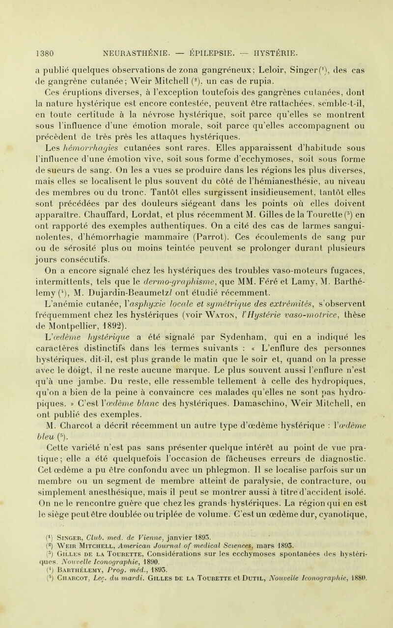 a publié quelques observations de zona gangreneux; Leloir, Singer('), des cas de gangrène cutanée; Weir Mitchell (^). un cas de rupia. Ces éruptions diverses, à l'exception toutefois des gangrènes cutanées, dont la nature hystérique est encore contestée, peuvent être rattachées, semble-t-il, en toute certitude à la névrose hystérique, soit parce qu'elles se montrent sous l'influence d'une émotion morale, soit parce qu'elles accompagnent ou précèdent de très près les attaques hystériques. Les hémorrhagies cutanées sont rares. Elles apparaissent d'habitude sous l'influence d'une émotion vive, soit sous forme d'ecchymoses, soit sous forme de sueurs de sang. On les a vues se produire dans les régions les plus diverses, mais elles se localisent le plus souvent du côté de l'hémianesthésie, au niveau des membres ou du tronc. Tantôt elles surgissent insidieusement, tantôt elles sont précédées par des douleurs siégeant dans les points où elles doivent apparaître. Chauffard, Lordat, et plus récemment M. Gilles de la Tourette(^) en ont rapporté des exemples authentiques. On a cité des cas de larmes sangui- nolentes, d'hémorrhagie mammaire (Parrot). Ces écoulements de sang pur ou de sérosité plus ou moins teintée peuvent se prolonger durant plusieurs jours consécutifs. On a encore signalé chez les hystériques des troubles vaso-moteurs fugaces, intermittents, tels que le dermo-graphisme, que MM. Féré et Lamy, M. Barthé- lémy M. Dujardin-Beaumetz/ ont étudié récemment. L'anémie cutanée, Yasphyxie locale et symétrique des extrémités, s'observent fréquemment chez les hystériques (voir Waton, l'Hystérie vaso-motrice, thèse de Montpellier, 1892). h'œdème hystérique a été signalé par Sydenham, qui en a indiqué les caractères distinctifs dans les termes suivants : « L'enflure des personnes hystériques, dit-il, est plus grande le matin que le soir et, quand on la presse avec le doigt, il ne reste aucune marque. Le plus souvent aussi l'enflure n'est qu'à une jambe. Du reste, elle ressemble tellement à celle des hydropiques, qu'on a bien de la peine à convaincre ces malades qu'elles ne sont pas hydro- piques. » C'est Vœdème blanc des hystériques. Damaschino, Weir Mitchell, en ont publié des exemples. M. Charcot a décrit récemment un autre type d'œdème hystérique : Vœdème bleu (■■). Cette variété n'est pas sans présenter quelque intérêt au point de vue pra- tique ; elle a été quelquefois l'occasion de fâcheuses erreurs de diagnostic. Cet œdème a pu être confondu avec un phlegmon. Il se localise parfois sur un membre ou un segment de membre atteint de paralysie, de contracture, ou simplement anesthésique, mais il peut se montrer aussi à titre d'accident isolé. On ne le rencontre guère que chez les grands hystériques. La région qui en est le siège peut être doublée ou triplée de volume. C'est un œdème dur, cyanotique, (') Singer, Club. med. de Vienne, janvier 1895. (-) Weir Mitchell, American Journal of médical Sciences, mars 1893. (^) Gilles de la Tourette, Considérations sur les ecchymoses spontanées des hystéri- cjues. Nouvelle Iconographie, 1890. (') Barthélémy, Prog. méd., 1893. (■') CnARCOT, Leç. du mardi. Gilles de la Tourette et Dutil, Nouvelle Iconographie, 1889.