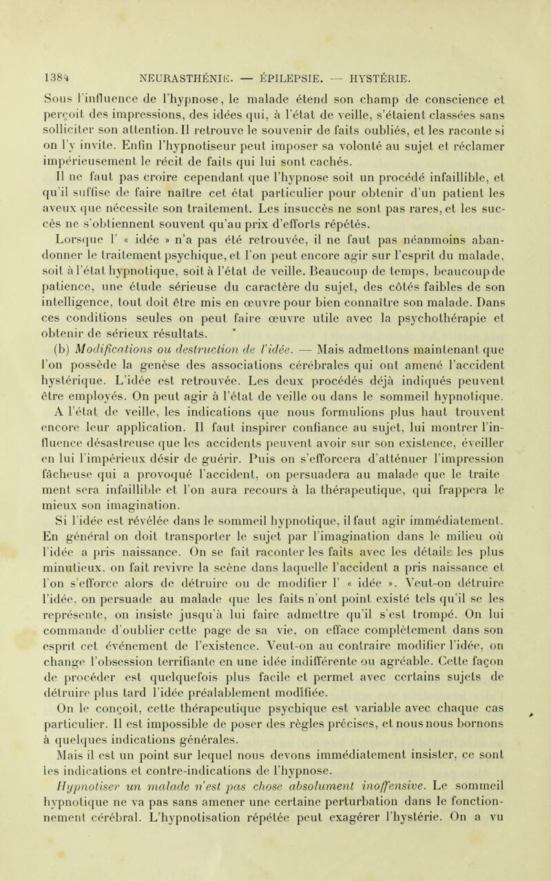 Sous l'influence de l'hypnose, le malade étend son champ de conscience et perçoit des impressions, des idées qui, à l'état de veille, s'étaient classées sans solliciter son attention.il retrouve le souvenir de faits oubliés, et les raconte si on l'y invite. Enfin l'hypnotiseur peut imposer sa volonté au sujet et réclamer impérieusement le récit de faits qui lui sont cachés. Il ne faut pas croire cependant que l'hypnose soit un procédé infaillible, et qu'il suffise de faire naître cet état particulier pour obtenir d'un patient les aveux que nécessite son traitement. Les insuccès ne sont pas rares, et les suc- cès ne s'obtiennent souvent qu'au prix d'efforts répétés. Lorsque 1' « idée » n'a pas été retrouvée, il ne faut pas néanmoins aban- donner le traitement psychique, et l'on peut encore agir sur l'esprit du malade, soit à l'état hypnotique, soit à l'état de veille. Beaucoup de temps, beaucoup de patience, une étude sérieuse du caractère du sujet, des côtés faibles de son intelligence, tout doit être mis en œuvre pour bien connaître son malade. Dans ces conditions seules on peut faire œuvre utile avec la psychothérapie et obtenir de sérieux résultats. (b) Modifications ou destruction de Vidée. — Mais admettons maintenant que l'on possède la genèse des associations cérébrales qui ont amené l'accident hystérique. L'idée est retrouvée. Les deux procédés déjà indiqués peuvent être employés. On peut agir à l'état de veille ou dans le sommeil hypnotique. A l'état de veille, les indications que nous formulions plus haut trouvent encore leur application. Il faut inspirer confiance au sujet, lui montrer l'in- fluence désastreuse que les accidents peuvent avoir sur son existence, éveiller en lui l'impérieux désir de guérir. Puis on s'efforcera d'atténuer l'impression fâcheuse qui a provoqué l'accident, on persuadera au malade que le traite ment sera infaillible et l'on aura recours à la thérapeutique, qui frappera le mieux son imagination. Si l'idée est révélée dans le sommeil hypnotique, il faut agir immédiatement. En général on doit transporter le sujet par l'imagination dans le milieu où l'idée a pris naissance. On se fait raconter les faits avec les détails les plus minutieux, on fait revivre la scène dans laquelle l'accident a pris naissance et l'on s'efforce alors de détruire ou de modifier 1' « idée ». Veut-on détruire l'idée, on persuade au malade que les faits n'ont point existé tels qu'il se les représente, on insiste jusqu'à lui faire admettre qu'il s'est trompé. On lui commande d'oublier cette page de sa vie, on efface complètement dans son esprit cet événement de l'existence. Veut-on au contraire modifier l'idée, on change l'obsession terrifiante en une idée indifférente ou agréable. Celte façon de procéder est quelquefois plus facile et permet avec certains sujets de détruire plus tard l'idée préalablement modifiée. On le conçoit, cette thérapeutique psychique est variable avec chaque cas particulier. Il est impossible de poser des règles précises, et nous nous bornons à quelques indications générales. Mais il est un point sur lequel nous devons immédiatement insister, ce sont les indications et contre-indications de l'hypnose. Hypnotiser un malade n'est pas chose absolument inoffensive. Le sommeil hypnotique ne va pas sans amener une certaine perturbation dans le fonction- nement cérébral. L'hypnotisation répétée peut exagérer l'hystérie. On a vu