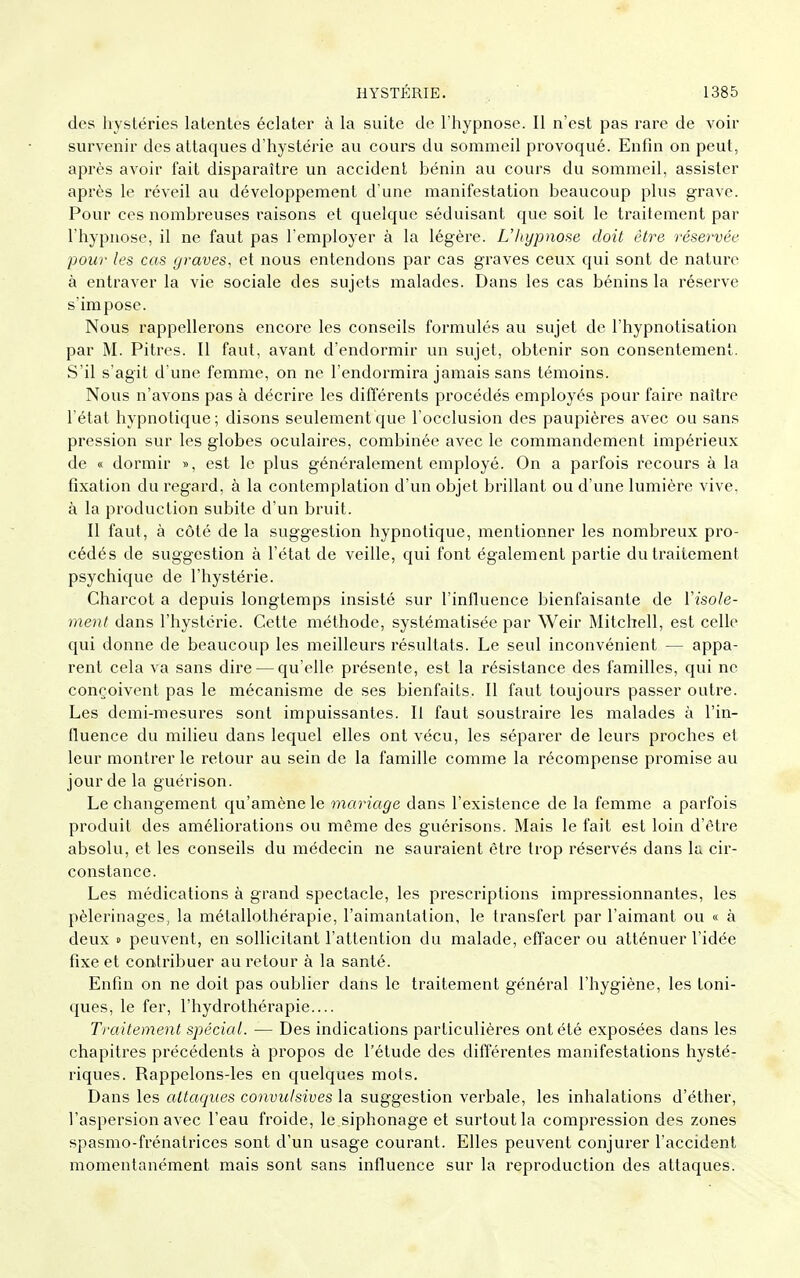 des hystéries latentes éclater à la suite de l'hypnose. Il n'est pas rare de voir survenir des attaques d'hystérie au cours du sommeil provoqué. Enfin on peut, après avoir fait disparaître un accident bénin au cours du sommeil, assister après le réveil au développement d'une manifestation beaucoup plus grave. Pour ces nombreuses raisons et quelque séduisant que soit le traitement par l'hypnose, il ne faut pas l'employer à la légère. L'hypnose doit être réservée pour les cas graves, et nous entendons par cas graves ceux qui sont de nature à entraver la vie sociale des sujets malades. Dans les cas bénins la réserve s'impose. Nous rappellerons encore les conseils formulés au sujet de l'hypnotisation par M. Pitres. Il faut, avant d'endormir un sujet, obtenir son consentement. S'il s'agit d'une femme, on ne l'endormira jamais sans témoins. Nous n'avons pas à décrire les différents procédés employés pour faire naître l'état hypnotique; disons seulement que l'occlusion des paupières avec ou sans pression sur les globes oculaires, combinée avec le commandement impérieux de « dormir », est le plus généralement employé. On a parfois recours à la fixation du regard, à la contemplation d'un objet brillant ou d'une lumière vive, à la production subite d'un bruit. Il faut, à côté de la suggestion hypnotique, mentionner les nombreux pro- cédés de suggestion à l'état de veille, qui font également partie du traitement psychique de l'hystérie. Charcot a depuis longtemps insisté sur l'influence bienfaisante de ïisole- ment dans l'hystérie. Cette méthode, systématisée par Weir Mitchell, est celle qui donne de beaucoup les meilleurs résultats. Le seul inconvénient — appa- rent cela va sans dire — qu'elle présente, est la résistance des familles, qui ne conçoivent pas le mécanisme de ses bienfaits. Il faut toujours passer outre. Les demi-mesures sont impuissantes. Il faut soustraire les malades à l'in- fluence du milieu dans lequel elles ont vécu, les séparer de leurs proches et leur montrer le retour au sein de la famille comme la récompense promise au jour de la guérison. Le changement qu'amène le mariage dans l'existence de la femme a parfois produit des améliorations ou môme des guérisons. Mais le fait est loin d'être absolu, et les conseils du médecin ne sauraient être trop réservés dans la cir- constance. Les médications à grand spectacle, les prescriptions impressionnantes, les pèlerinages, la métailothérapie, l'aimantation, le transfert par l'aimant ou « à deux s peuvent, en sollicitant l'attention du malade, effacer ou atténuer l'idée fixe et contribuer au retour à la santé. Enfin on ne doit pas oublier dans le traitement général l'hygiène, les toni- ques, le fer, l'hydrothérapie.... Traitement spécial. — Des indications particulières ont été exposées dans les chapitres précédents à propos de l'étude des différentes manifestations hysté- riques. Rappelons-les en quelques mots. Dans les attaques conviilsives la suggestion verbale, les inhalations d'éther, l'aspersion avec l'eau froide, le siphonage et surtout la compression des zones spasmo-frénatrices sont d'un usage courant. Elles peuvent conjurer l'accident momentanément mais sont sans influence sur la reproduction des attaques.