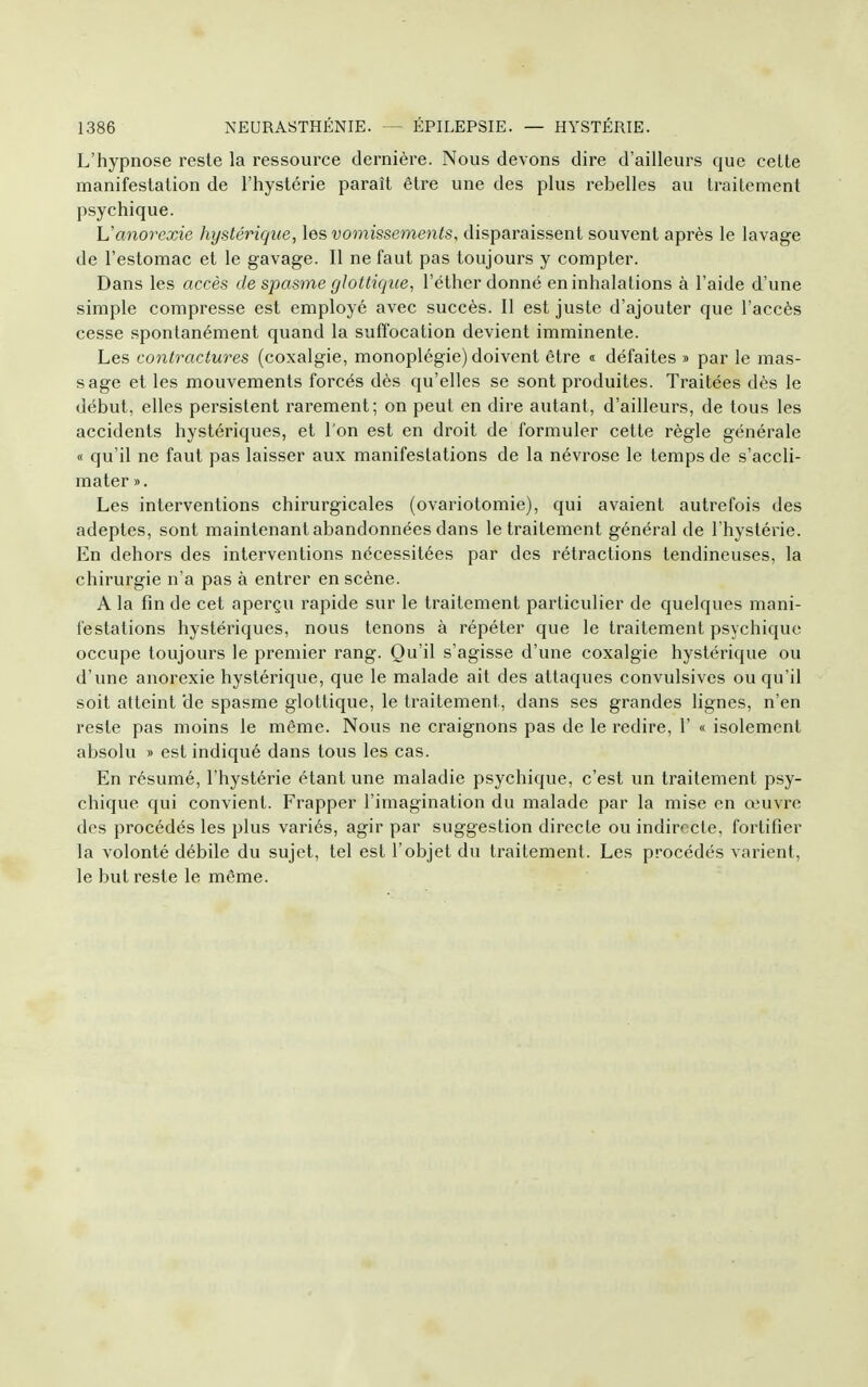 L'hypnose reste la ressource dernière. Nous devons dire d'ailleurs que cette manifestation de l'hystérie paraît être une des plus rebelles au traitement psychique. Uanoirxie hystérique, les vomissements, disparaissent souvent après le lavage de l'estomac et le gavage. Il ne faut pas toujours y compter. Dans les accès de spasme glottiqiie, l'éther donné en inhalations à l'aide d'une simple compresse est employé avec succès. Il est juste d'ajouter que l'accès cesse spontanément quand la suffocation devient imminente. Les contractures (coxalgie, monoplégie) doivent être « défaites » par le mas- sage et les mouvements forcés dès qu'elles se sont produites. Traitées dès le début, elles persistent rarement; on peut en dire autant, d'ailleurs, de tous les accidents hystériques, et l'on est en droit de formuler cette règle générale « qu'il ne faut pas laisser aux manifestations de la névrose le temps de s'accli- mater ». Les interventions chirurgicales (ovariotomie), qui avaient autrefois des adeptes, sont maintenant abandonnées dans le traitement général de l'hystérie. En dehors des interventions nécessitées par des rétractions tendineuses, la chirurgie n'a pas à entrer en scène. A la fin de cet aperçu rapide sur le traitement particulier de quelques mani- festations hystériques, nous tenons à répéter que le traitement psychique occupe toujours le premier rang. Qu'il s'agisse d'une coxalgie hystérique ou d'une anorexie hystérique, que le malade ait des attaques convulsives ou qu'il soit atteint 'de spasme glotlique, le traitement, dans ses grandes lignes, n'en reste pas moins le même. Nous ne craignons pas de le redire, 1' « isolement absolu » est indiqué dans tous les cas. En résumé, l'hystérie étant une maladie psychique, c'est un traitement psy- chique qui convient. Frapper l'imagination du malade par la mise en œuvre des procédés les plus variés, agir par suggestion directe ou indirecte, fortifier la volonté débile du sujet, tel est l'objet du traitement. Les procédés varient, le but reste le même.