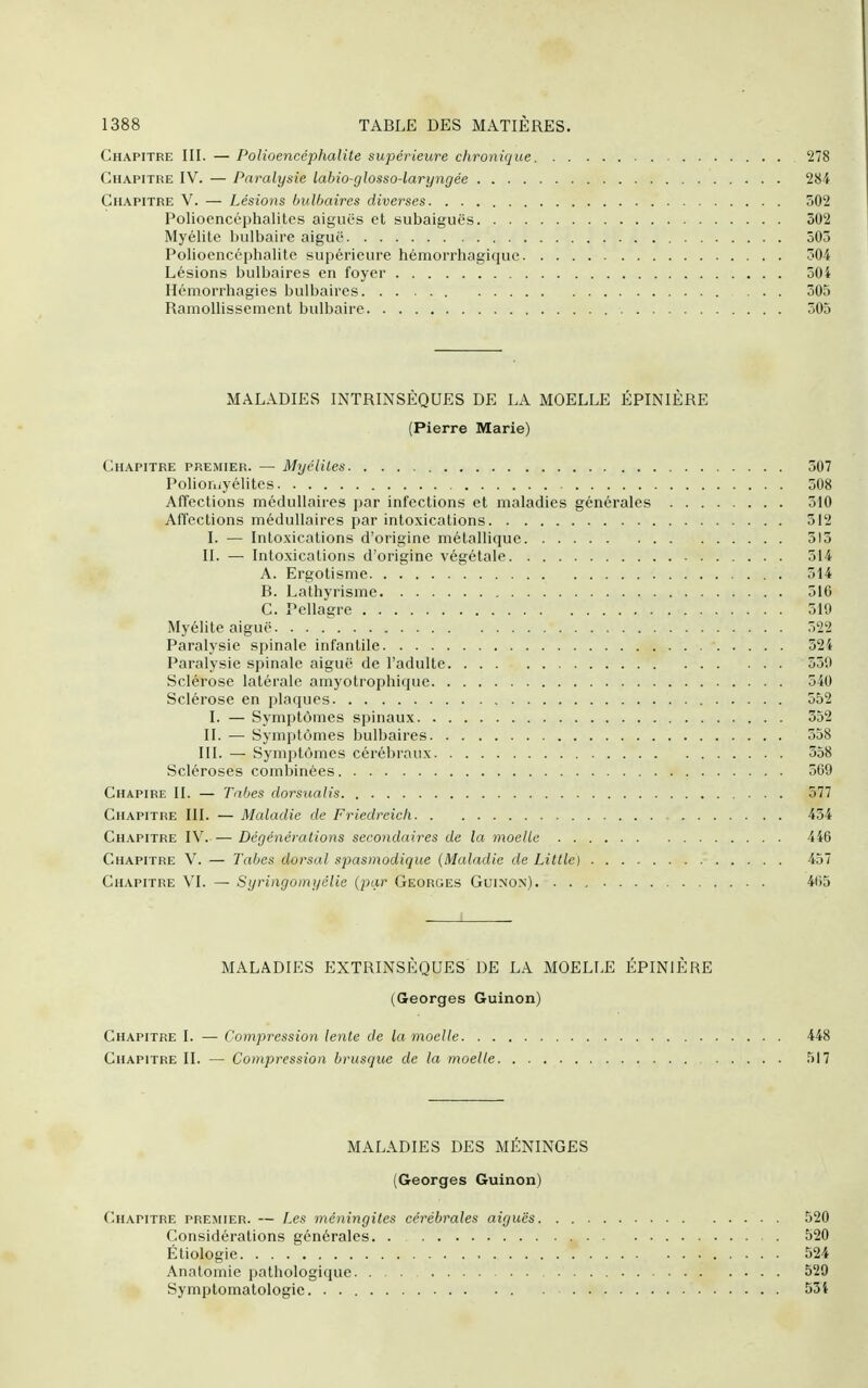 Chapitre III. — Polioencéphalite supérieure chronique 278 Chapitre IV. — Paralysie labio-glosso-laryngée 284 Chapitre V. — Lésions bulbaires diverses 502 Poliocncéphalites aiguës et subaiguës 302 Myélite bulbaire aiguë 503 Polioencéphalite supérieure hémorrhagique 504 Lésions bulbaires en foyer 504 Hémorrhagies bulbaires ... 505 Ramollissement bulbaire 505 MALADIES INTRINSÈQUES DE LA MOELLE ÉPINIÈRE (Pierre Marie) Chapitre premier. — Myélites 507 Polioruyélites 508 Affections médullaires par infections et maladies générales 510 AlTections médullaires par intoxications 512 I. — Into.xications d'origine métallique 515 II. — Intoxications d'origine végétale 514 A. Ergotisme 514 B. Lathyrisme 510 C. Pellagre 519 Myélite aiguë 522 Paralysie spinale infantile 524 Paralysie spinale aiguë de l'adulte 550 Sclérose latérale amyotrophique 540 Sclérose en plaques 552 I. — Symptômes spinaux 352 II. — Symptômes bulbaires 558 III. — Symptômes cérébraux 358 Scléroses combinées 569 Chapire II. — Tabès dorsualis 577 Chapitre III. — Maladie de Friedreich 454 Chapitre IV Dégénêralions secondaires de la moelle 446 Chapitre V. — Tabès dorsal spasmodique {Maladie de Litlle) 457 Chapitre VI. — Syringomyélie (par Georges Guinon) 4(55 MALADIES EXTRINSÈQUES DE LA MOELLE ÉPINIÈRE (Georges Guinon) Chapitre I. — Compression lenle de la moelle 448 Chapitre II, — Compression brusque de la moelle r)l7 MALADIES DES MÉNINGES (Georges Guinon) Chapitre premier. — Les méningites cérébrales aiguës 520 Considérations générales. . 520 Étiologie 524 Anatomie pathologique 529 Symptomatologie. . 53i