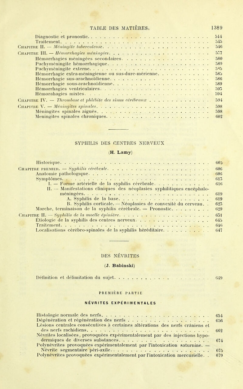 Diagnostic et pronostic 544 Traitement 545 Chapitre II. — Méningite tuberculeuse 546 Chapitre III. — Hémorrhagies méningées 577 Ilémorrhagies méningées secondaires 580 Pachyméningite hémorrliagique 580 Pachyméningite externe 5^5 Hémorrhagie extra-mcningienne ou sus-dure-mérienne 585 Hémorrhagie sus-arachnoïdienne 586 Hémorrliagie sous-arachnoïdienne 589 Hémorrliagies vcntriculaires 595 Hémorahagies mixtes 594 Chapitre IV. — Thrombose et phlébite des sinus cérébraux 594 Chapitre V. — Méningites spinales 598 Méningites spinales aiguës 598 Méningites spinales chroniques 602 SYPHILIS DES CENTRES NERVEUX (H. Lamy) Historique 605 Chapitre premier. — Syphilis cérébrale 606 Anatomie pathologique 606 Symptômes . 613 I. — Forme artérielle de la syphilis cérébrale 016 II. — Manifestations cliniques des néoplasies syphilitiques encéphale- méningées 619 A. Syphilis de la base 619 B. Syphilis corticale. — Néoplasies de convexité du cerveau. . 625 Marche, terminaison de la syphilis cérébrale. — Pronostic 629 Chapitre II. — Syphilis de la moelle épinière 631 Étiologie de la syphilis des centres nerveux 645 Traitement 646 Localisations cérébro-spinales de la syphilis héréditaire 647 DES NÉVRITES (J. Babinski) Définition et délimitation du sujet 649 PREMIÈRE partie NÉVRITES EXPÉRI iWE NTALES Histologie normale des nerfs 654 Dégénération et régénération des nerfs 056 Lésions centrales consécutives à certaines altérations des nerfs crâniens et des nerfs rachidiens 062 Névrites localisées , provoquées expérimentalement par des injections hypo- dermiques de diverses substances 674 Polynévrites provoquées expérimentalement par l'intoxication saturnine. — Névrite segmentaire péri-axile 675 Polynévrites provoquées expérimentalement par l'intoxication mercurielle. . 679