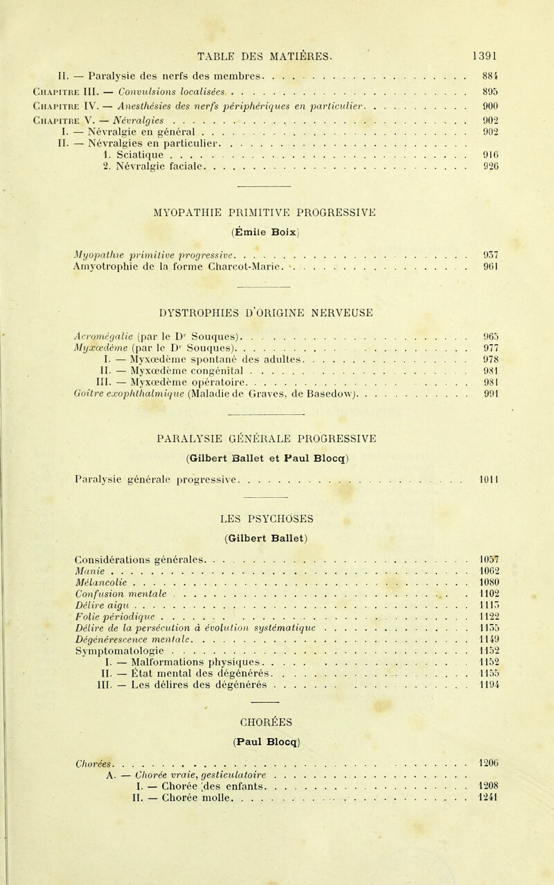 II. — Paralysie des nerfs des membres 884 Chapitre III. — Convulsions localisées 895 Chapitre IV. — Anesthésies dts nerfs périphériques en particulier 900 Chapitre V. — Névralgies 902 I. — Névralgie en général 902 II. — Névralgies en particulier 1. Sciatique 916 2. Névralgie faciale 926 MYOPATHIE PRIMITIVE PROGRESSIVE (Emile BoJx] Myopathie primitive progressive 937 Amyolrophie de la forme Charcot-Marie. 961 DYSTROPHIES D'ORIGINE NERVEUSE Acromcgalie (par le D' Souques) 965 Myxœdème (par le D' Souques) 977 I. — ^Iyxœdèmc spontané des adultes 978 II. — Myxœdème congénital 9cSl III. — Myxœdème opératoire 981 Goitre exophthalmiiiuc {MsA»A\Q àe: Graves, de Basedovv) 991 PARALYSIE GÉNÉRALE PROGRESSIVE (Gilbert Ballet et Paul Blocq) Paralysie générale progressive lOU LES PSYCHOSES (Gilbert Ballet) Considérations générales 1057 Manie 1062 Mélancolie 1080 Confusion mentale , . . 1102 Délire aigu 1115 Folie périodique 1122 Délire de la persécution à évobitio)i sxjstématiquc 1135 Dégénérescence mentale 1149 Symptomatologic 1152 I. — Malformations physiques 1152 II. — État mental des dégénérés - 1155 III. — Les délires des dégénérés 1194 CHORÉES (Paul Blocq) Chorées 1206 A. — Chorée vraie, gesticulatoire I. — Chorée ;des enfants. . . , 1208 II. — Chorée molle 1241