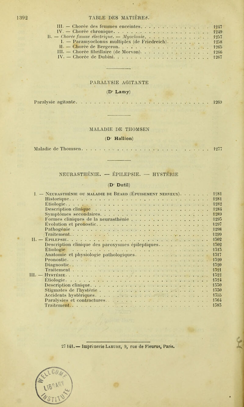 III. — Chorée des femmes enceintes ■ • 1247 IV. — Chorée chronique 1249 B. — Chorée fausse électrique. — Mijoclonie 1257 I. — Paramyocloniis multiplex (de Friedreich) 1258 H. — Chorée de Bergeron 1265 III. — Chorée fibrillaire (de Morvan) 1206 IV. — Chorée de Dubini 1267 PARALYSIE AGITANTE (D^ Lamy) Paralysie agitante 1269 MALADIE DE THOMSEN (D' Hallion) Maladie de Thomsen 1277 NEURASTHÉNIE. — ÉPILEPSIE. — HYSTÉRIE (D' Dutil) I. — Neurasthénie ou maladie de Beard (Épuisement nerveux) 1281 Historique 1281 Étiologie 1282 Description clinique 1284 Symptômes secondaires 1289 Formes cliniques de la neurasthénie 1295 Évolution et pronostic 1297 Pathogénie 1298 Traitement . . 1299 II. — Épilepsie 1502 Description clinique des paroxysmes épileptiques 1302 Étiologie 1313 Anatomie et physiologie pathologiques 1517 Pronostic . 1320 Diagnostic 1320 Traitement 1321 III. — Hystérie 1322 Étiologie 1324 Description clinique 1330 Stigmates de l'hystérie 1530 Accidents hystériques 1355 Paralysies et contractures 1364 Traitement 1583 27 141.— Imprinerie Lahure, 9, rue de Fleurus, Paris.