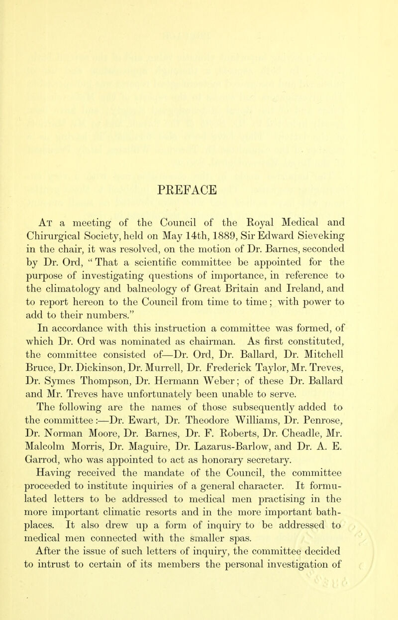 PEEFACE At a meeting of the Council of the Royal Medical and Chirurgical Society, held on May 14th, 1889, Sir Edward Sieveking in the chair, it was resolved, on the motion of Dr. Barnes, seconded by Dr. Ord,  That a scientific committee be appointed for the purpose of investigating questions of importance, in reference to the climatology and balneology of Great Britain and Ireland, and to report hereon to the Council from time to time; with power to add to their numbers. In accordance with this instruction a committee was formed, of which Dr. Ord was nominated as chairman. As first constituted, the committee consisted of—Dr. Ord, Dr. Ballard, Dr. Mitchell Bruce, Dr. Dickinson, Dr. Murrell, Dr. Frederick Taylor, Mr. Treves, Dr. Symes Thompson, Dr. Hermann Weber; of these Dr. Ballard and Mr. Treves have unfortunately been unable to serve. The following are the names of those subsequently added to the committee:—Dr. Ewart, Dr. Theodore Williams, Dr. Penrose, Dr. Norman Moore, Dr. Barnes, Dr. F. Roberts, Dr. Cheadle, Mr. Malcolm Morris, Dr. Maguire, Dr. Lazarus-Barlow, and Dr. A. E. Garrod, who was appointed to act as honorary secretary. Having received the mandate of the Council, the committee proceeded to institute inquiries of a general character. It formu- lated letters to be addressed to medical men practising in the more important climatic resorts and in the more important bath- places. It also drew up a form of inquiry to be addressed to medical men connected with the smaller spas. After the issue of such letters of inquiry, the committee decided to intrust to certain of its members the personal investigation of