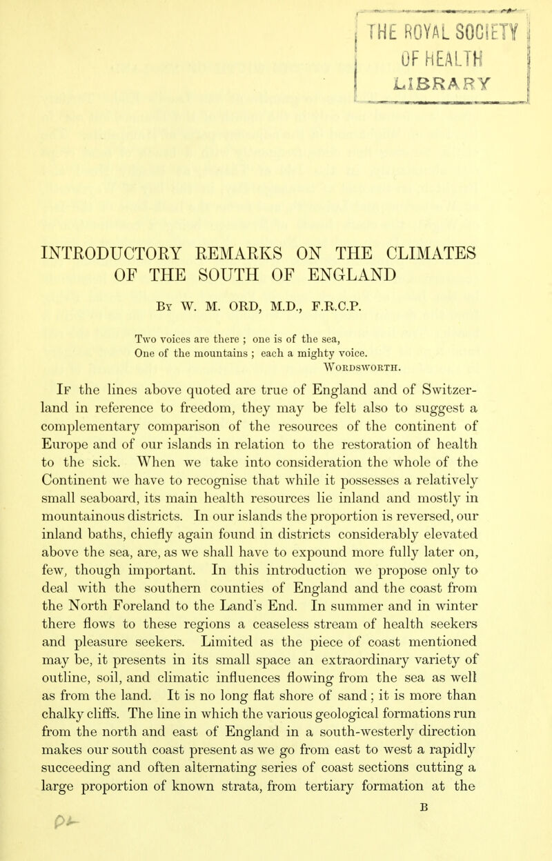 OF HEALTH LIBRARY INTEODUCTOEY EEMAEKS ON THE CLIMATES OF THE SOUTH OF ENGLAND By W. M. ORD, M.D., F.R.C.P. Two voices are there ; one is of the sea, One of the mountains ; each a mighty voice. Wordsworth. If the lines above quoted are true of England and of Switzer- land in reference to freedom, they may be felt also to suggest a complementary comparison of the resources of the continent of Europe and of our islands in relation to the restoration of health to the sick. When we take into consideration the whole of the Continent we have to recognise that while it possesses a relatively small seaboard, its main health resources lie inland and mostly in mountainous districts. In our islands the proportion is reversed, our inland baths, chiefly again found in districts considerably elevated above the sea, are, as we shall have to expound more fully later on, few, though important. In this introduction we propose only to deal with the southern counties of England and the coast from the North Foreland to the Land s End. In summer and in winter there flows to these regions a ceaseless stream of health seekers and pleasure seekers. Limited as the piece of coast mentioned may be, it presents in its small space an extraordinary variety of outline, soil, and climatic influences flowing from the sea as well as from the land. It is no long flat shore of sand; it is more than chalky cliffs. The line in which the various geological formations run from the north and east of England in a south-westerly direction makes our south coast present as we go from east to west a rapidly succeeding and often alternating series of coast sections cutting a large proportion of known strata, from tertiary formation at the B