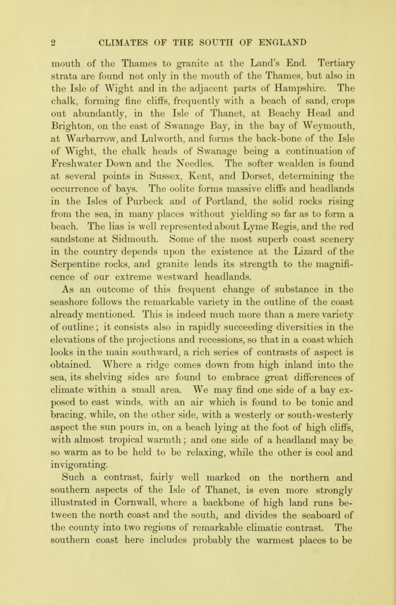 mouth of the Thames to granite at the Land's End. Tertiary strata are found not only in the mouth of the Thames, but also in the Isle of Wight and in the adjacent parts of Hampshire. The chalk, forming fine cliffs, frequently with a beach of sand, crops out abundantly, in the Isle of Thanet, at Beachy Head and Brighton, on the east of Swanage Bay, in the bay of Weymouth, at Warbarrow, and Lulworth, and forms the back-bone of the Isle of Wight, the chalk heads of Swanage being a continuation of Freshwater Down and the Needles. The softer wealden is found at several points in Sussex, Kent, and Dorset, determining the occurrence of bays. The oolite forms massive cliffs and headlands in the Isles of Purbeck and of Portland, the solid rocks rising from the sea, in many places without yielding so far as to form a beach. The lias is well represented about Lyme Regis, and the red sandstone at Sidmouth, Some of the most superb coast scenery in the country depends upon the existence at the Lizard of the Serpentine rocks, and granite lends its strength to the magnifi- cence of our extreme westward headlands. As an outcome of this frequent change of substance in the seashore follows the remarkable variety in the outline of the coast already mentioned. This is indeed much more than a mere variety of outline ; it consists also in rapidly succeeding diversities in the elevations of the projections and recessions, so that in a coast which looks in the main southward, a rich series of contrasts of aspect is obtained. Where a ridge comes down from high inland into the sea, its shelving sides are found to embrace great differences of climate within a small area. We may find one side of a bay ex- posed to east winds, with an air which is found to be tonic and bracing, while, on the other side, with a westerly or south-westerly aspect the sun pours in, on a beach lying at the foot of high cliffs, with almost tropical warmth; and one side of a headland may be, so warm as to be held to be relaxing, while the other is cool and invigorating. Such a contrast, fairly well marked on the northern and southern aspects of the Isle of Thanet, is even more strongly illustrated in Cornwall, where a backbone of high land runs be- tween the north coast and the south, and divides the seaboard of the county into two regions of remarkable climatic contrast. The southern coast here includes probably the warmest places to be