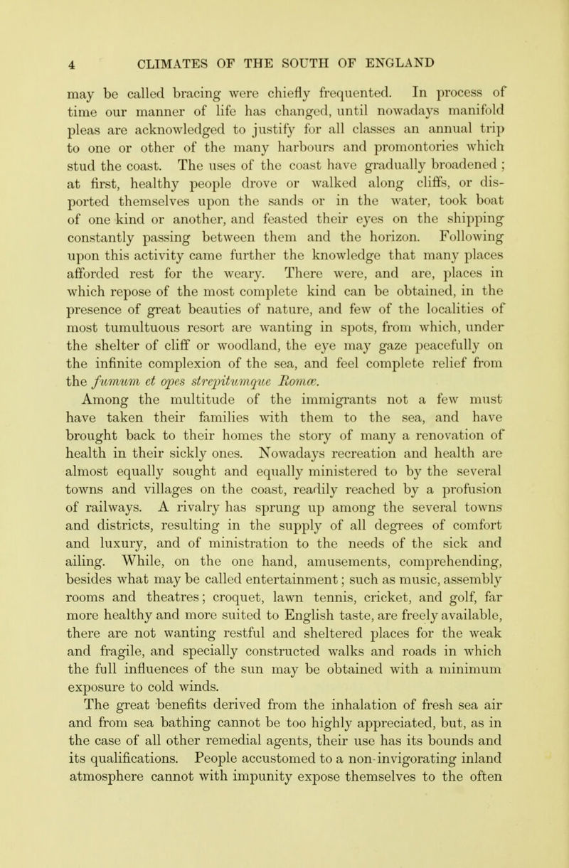 may be called bracing were chiefly frequented. In process of time our manner of life has changed, until nowadays manifold pleas are acknowledged to justify for all classes an annual trip to one or other of the many harbours and promontories which stud the coast. The uses of the coast have gradually broadened ; at first, healthy people drove or walked along cliffs, or dis- ported themselves upon the sands or in the water, took boat of one kind or another, and feasted their eyes on the shipping constantly passing between them and the horizon. Following upon this activity came further the knowledge that many places afforded rest for the weary. There were, and are, places in which repose of the most complete kind can be obtained, in the presence of great beauties of nature, and few of the localities of most tumultuous resort are wanting in spots, from which, under the shelter of cliff or woodland, the eye may gaze peacefully on the infinite complexion of the sea, and feel complete relief from the fitmum et opes streintumque Rcnncc. Among the multitude of the immigrants not a few must have taken their families with them to the sea, and have brought back to their homes the story of many a renovation of health in their sickly ones. Nowadays recreation and health are almost equally sought and equally ministered to by the several towns and villages on the coast, readily reached by a profusion of railways. A rivalry has sprung up among the several towns and districts, resulting in the supply of all degrees of comfort and luxury, and of ministration to the needs of the sick and ailing. While, on the one hand, amusements, comprehending, besides what may be called entertainment; such as music, assembly rooms and theatres; croquet, lawn tennis, cricket, and golf, far more healthy and more suited to English taste, are freely available, there are not wanting restful and sheltered places for the weak and fragile, and specially constructed walks and roads in which the full influences of the sun may be obtained with a minimum exposure to cold winds. The great benefits derived from the inhalation of fresh sea air and from sea bathing cannot be too highly appreciated, but, as in the case of all other remedial agents, their use has its bounds and its qualifications. People accustomed to a non- invigorating inland atmosphere cannot with impunity expose themselves to the often