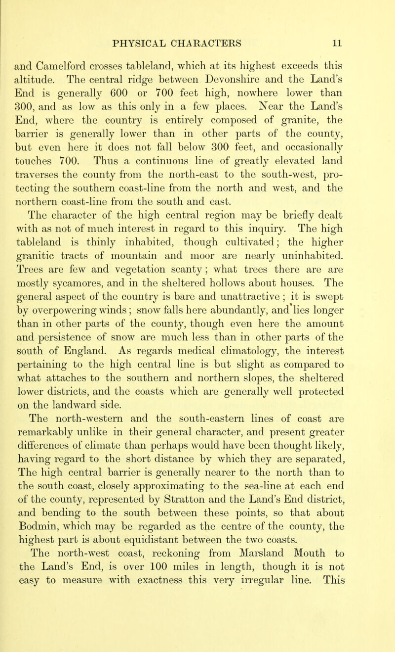 and Camelford crosses tableland, which at its highest exceeds this altitude. The central ridge between Devonshire and the Land's End is generally 600 or 700 feet high, nowhere lower than 300, and as low as this only in a few places. Near the Land's End, where the country is entirely composed of granite, the barrier is generally lower than in other parts of the county, but even here it does not fall below 300 feet, and occasionally touches 700. Thus a continuous line of greatly elevated land traverses the county from the north-east to the south-west, pro- tecting the southern coast-line from the north and west, and the northern coast-line from the south and east. The character of the high central region may be briefly dealt with as not of much interest in regard to this inquiry. The high tableland is thinly inhabited, though cultivated; the higher granitic tracts of mountain and moor are nearly uninhabited. Trees are few and vegetation scanty ; what trees there are are mostly sycamores, and in the sheltered hollows about houses. The general aspect of the country is bare and unattractive ; it is swept by overpowering winds ; snow falls here abundantly, and lies longer than in other parts of the county, though even here the amount and persistence of snow are much less than in other parts of the south of England. As regards medical climatology, the interest pertaining to the high central line is but slight as compared to what attaches to the southern and northern slopes, the sheltered lower districts, and the coasts which are generally well protected on the landward side. The north-western and the south-eastern lines of coast are remarkably unlike in their general character, and present greater differences of climate than perhaps Avould have been thought likely, having regard to the short distance by which they are separated, The high central barrier is generally nearer to the north than to the south coast, closely approximating to the sea-line at each end of the county, represented by Stratton and the Land's End district, and bending to the south between these points, so that about Bodmin, which may be regarded as the centre of the county, the highest part is about equidistant between the two coasts. The north-west coast, reckoning from Marsland Mouth to the Land's End, is over 100 miles in length, though it is not easy to measure with exactness this very irregular line. This