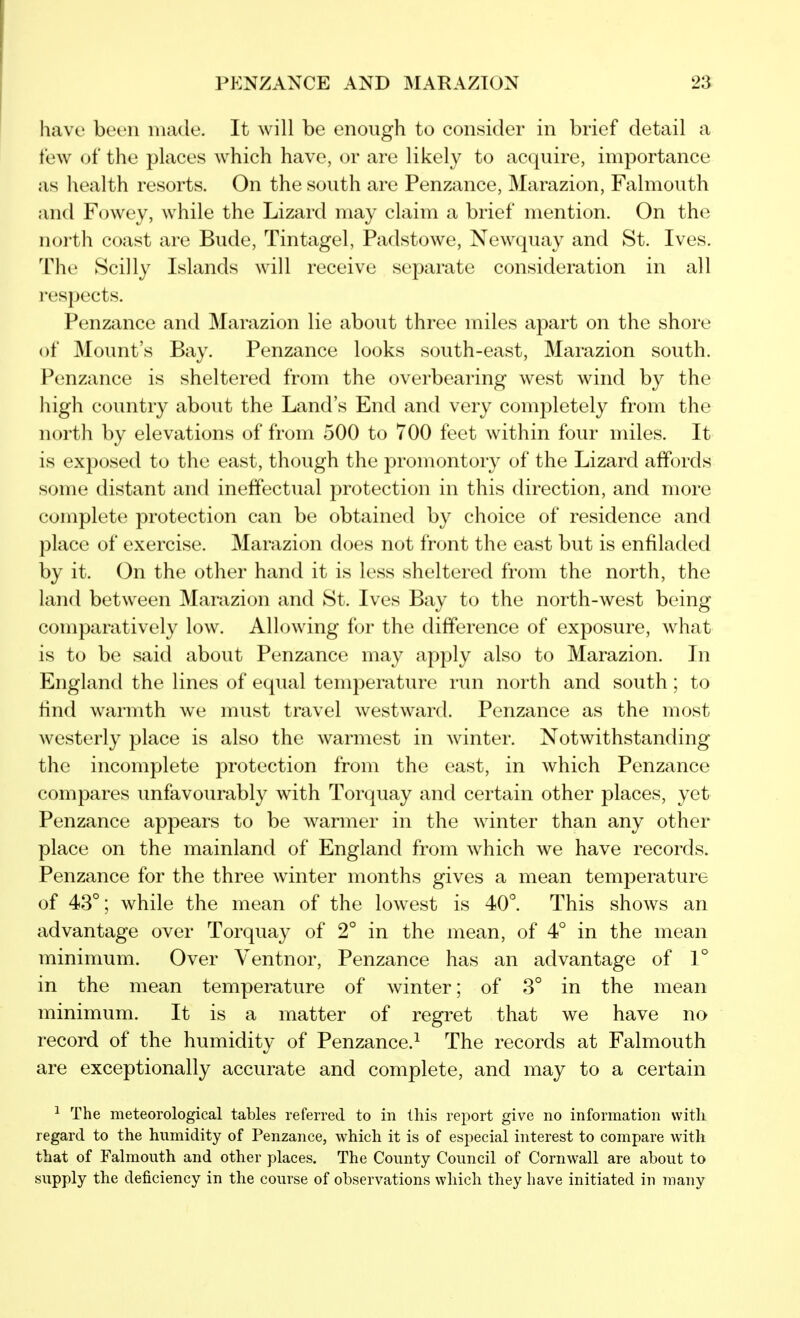 PENZANCE AND MARAZTON 2a have been made. It will be enough to consider in brief detail a few of the places which have, or are likely to acquire, importance as health resorts. On the south are Penzance, Marazion, Falmouth and Fowey, while the Lizard may claim a brief mention. On the north coast are Bude, Tintagel, Padstowe, Newquay and St. Ives. The Scilly Islands will receive separate consideration in all respects. Penzance and Marazion lie about three miles apart on the shore of Mount's Bay. Penzance looks south-east, Marazion south. Penzance is sheltered from the overbearing west wind by the high country about the Land's End and very completely from the north by elevations of from 500 to 700 feet within four miles. It is exposed to the east, though the promontory of the Lizard affords some distant and ineffectual protection in this direction, and more complete protection can be obtained by choice of residence and place of exercise. Marazion does not front the east but is enfiladed by it. On the other hand it is less sheltered from the north, the land between Marazion and St. Ives Bay to the north-west being comparatively low. Allowing for the difference of exposure, what is to be said about Penzance may apply also to Marazion. In England the lines of equal temperature run north and south ; to find warmth we must travel westward. Penzance as the most westerly place is also the warmest in winter. Notwithstanding the incomplete protection from the east, in which Penzance compares unfavourably with Torquay and certain other places, yet Penzance appears to be warmer in the winter than any other place on the mainland of England from which we have records. Penzance for the three winter months gives a mean temperature of 43°; while the mean of the lowest is 40°. This shows an advantage over Torquay of 2° in the mean, of 4° in the mean minimum. Over Ventnor, Penzance has an advantage of 1° in the mean temperature of winter; of 3° in the mean minimum. It is a matter of regret that we have no record of the humidity of Penzance.^ The records at Falmouth are exceptionally accurate and complete, and may to a certain 1 The meteorological tables referred to in this report give no information with regard to the humidity of Penzance, which it is of especial interest to compare with that of Falmouth and other places. The County Council of Cornwall are about to supply the deficiency in the course of observations which they have initiated in many