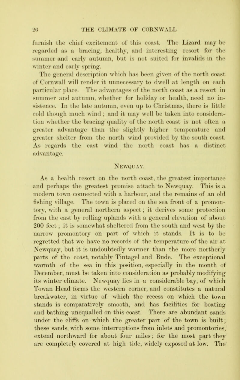 furnish the chief excitement of this coast. The Lizard may be regarded as a bracing, healthy, and interesting resort for the sunnner and early autumn, but is not suited for invalids in the winter and early spring. The general descripti(jn which has been given of the north coast of Cornwall will render it unnecessary to dwell at length on each particular place. The advantages of the north coast as a resort in summer and autumn, whether for holiday or health, need no in- sistence. In the late autumn, even ujj to Christmas, there is little cold though much wind : and it may well be taken into considera- tion whether the bracing (juality of the north coast is not often a greater advantage than the slightly higher temperature and greater shelter from the north wind ])rovi(led by the south coast. As regards the east wind the north coast has a distinct advantage. Newquay. As a health resort on the north coast, the greatest importance and perhaps the greatest promise attach to Newquay. This is a modern town connected ^vith a harbour, and the remains of an oM fishing village. The town is placed on the sea front of a promon- tory, with a general northern aspect: it derives some protection from the east by rolling uplands with a general elevation of about 200 feet; it is somewhat sheltered from the south and west by the narrow promontory on part of which it stands. It is to be regi^etted that we have no records of the temperature of the air at New^quay, but it is undoubtedly w^armer than the more northerly parts of the coast, notably Tintagel and Bude. The exceptional warmth of the sea in this position, especially in the month of December, must be taken into consideration as probably modifying its winter climate. Newquay lies in a considerable bay, of which Towan Head forms the western corner, and constitutes a natural breakwater, in virtue of which the recess on which the town stands is comparatively smooth, and has facilities for boating and bathing unequalled on this coast. There are abundant sands under the cliffs on Avhich the greater part of the towTi is built; these sands, with some interruptions from inlets and promontories, extend northward for about four miles; for the most part they are completely covered at high tide, widely exposed at low. The