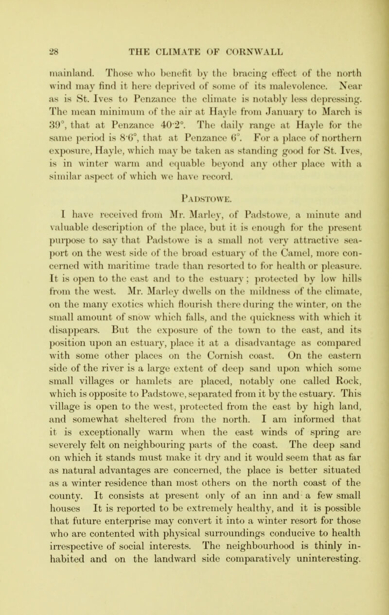 mainland. Those who benctit by the bracing effect of the north wind may find it here deprived of some of its malevolence. Near as is 8t. Ives to Penzance the climate is ncjtably less depressing. The mean minimum of the air at Hayle from January to March is 39°, that at Penzance 40-2°. The daily range at Hayle for thi' same period is 8*6°, that at Penzance 6°. For a place of northern exposure, Hayle, which may be taken as standing good for 8t. Ives, is in winter warm and equable beyond an}' other place with a similar aspect of which we have record. Padstowe. 1 have received from Mr. Marley, of Padstowe, a minute and vahiable description of the i)lace, but it is enough for the present purpose to say that Padstowe is a small not very attractive sea- port on the west side of the broad estuary of the Camel, more con- cerned with maritime trade than resorted to f(jr health or pleasure. It is open to the east and to the estuary; j)rotected by low hills from the west. Mr. Marley dwells on the mildness of the climate, on the many exotics which flourish there during the winter, on the small amount of snow which falls, and the quickness with which it disappears. But the exposure of the town to the east, and its position upon an estuary, place it at a disadvantage as compared with some other places on the Cornish coast. On the eastern side of the river is a large extent of deep sand upon which some small villages or hamlets are placed, notably one called Rock, which is opposite to Padstowe, separated from it by the estuary. This village is open to the west, protected from the east by high land, and somewhat sheltered from the north. I am informed that it is exceptionally warm when the east wdnds of spring are severely felt on neighbouring parts of the coast. The deep sand on which it stands must make it dry and it would seem that as far as natural advantages are concerned, the place is better situated as a winter residence than most others on the north coast of the county. It consists at present only of an inn and a few small houses It is reported to be extremely healthy, and it is possible that future enterprise may convert it into a wdnter resort for those who are contented with physical surroundings conducive to health irrespective of social interests. The neighbourhood is thinly in- habited and on the landward side comparatively uninteresting.