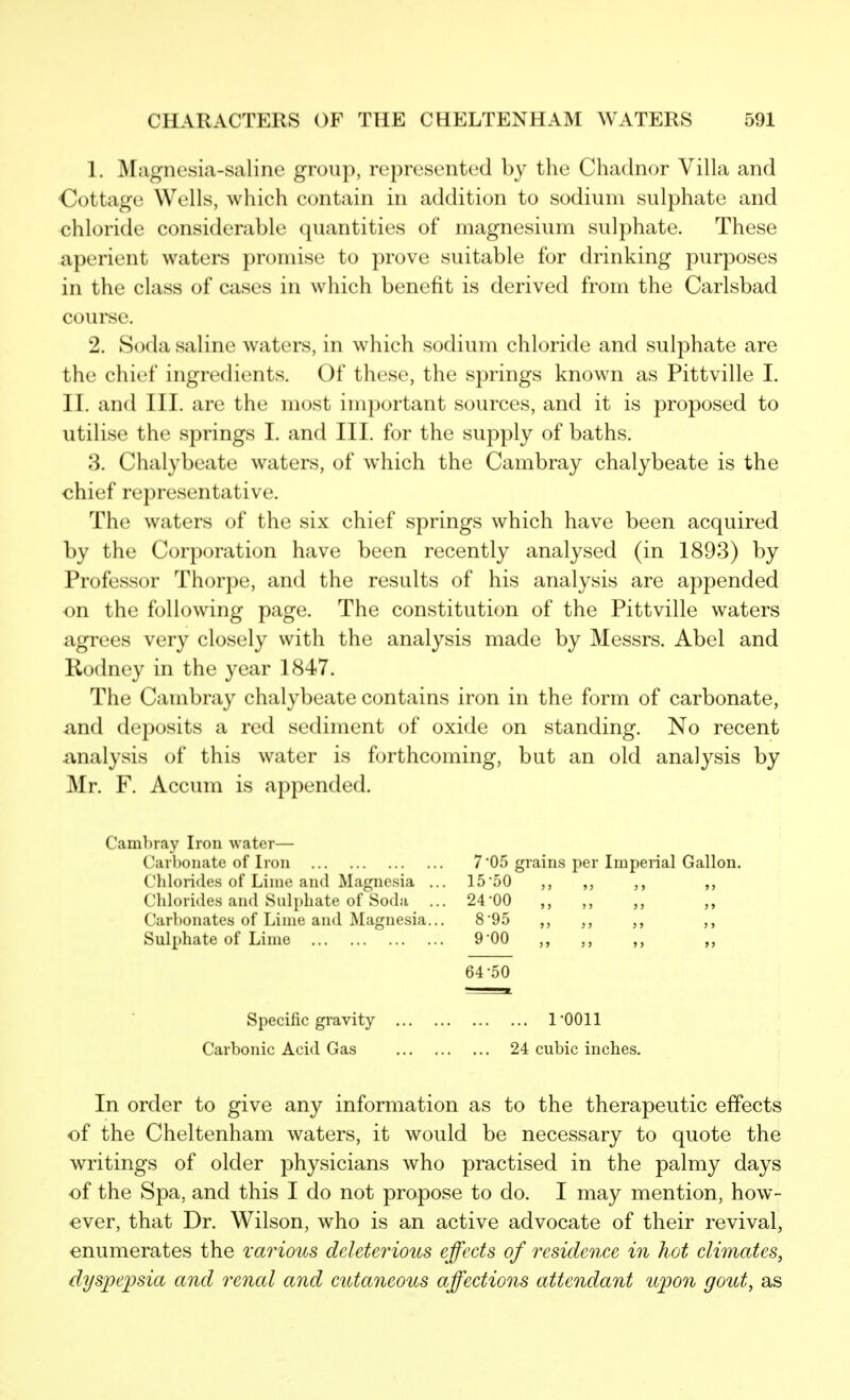 1. ]\Iagnesia-salinc group, represented by the Chadnor Villa and Cottage Wells, which contain in addition to sodium sulphate and chloride considerable quantities of magnesium sulphate. These aperient waters promise to prove suitable for drinking purposes in the class of cases in which benefit is derived from the Carlsbad course. 2. Socla saline waters, in which sodium chloride and sulphate are the chief ingredients. Of these, the springs known as Pittville I. II. and III. are the most important sources, and it is proposed to utilise the springs I. and III. for the supply of baths. 3. Chalybeate waters, of which the Cambray chalybeate is the chief representative. The waters of the six chief springs which have been acquired by the Corporation have been recently analysed (in 1893) by Professor Thorpe, and the results of his analysis are appended on the following page. The constitution of the Pittville waters agrees very closely with the analysis made by Messrs. Abel and Rodney in the year 1847. The Cambray chalybeate contains iron in the form of carbonate, and deposits a red sediment of oxide on standing. No recent analysis of this water is forthcoming, but an old analysis by Mr. F. Accum is appended. Camhray Iron water— Carbonate of Iron 7 05 grains per Imperial Gallon. Chlorides of Lime and Magnesia ... 15'50 ,, ,, ,, ,, Chlorides and Sulphate of Soda ... 24*00 ,, ,, ,, ,, Carbonates of Lime and Magnesia... 8 95 ,, ,, ,, Sulphate of Lime 9 00 ,, ,, 64-50 Specific gravity I'OOll Carbonic Acid Gas 24 cubic inches. In order to give any information as to the therapeutic effects of the Cheltenham waters, it would be necessary to quote the writings of older physicians who practised in the palmy days of the Spa, and this I do not propose to do. I may mention, how- ever, that Dr. Wilson, who is an active advocate of their revival, enumerates the various deleterious effects of residcoice in hot climates^ dyspepsia and renal and cutaneous affections attendant upon gout, as