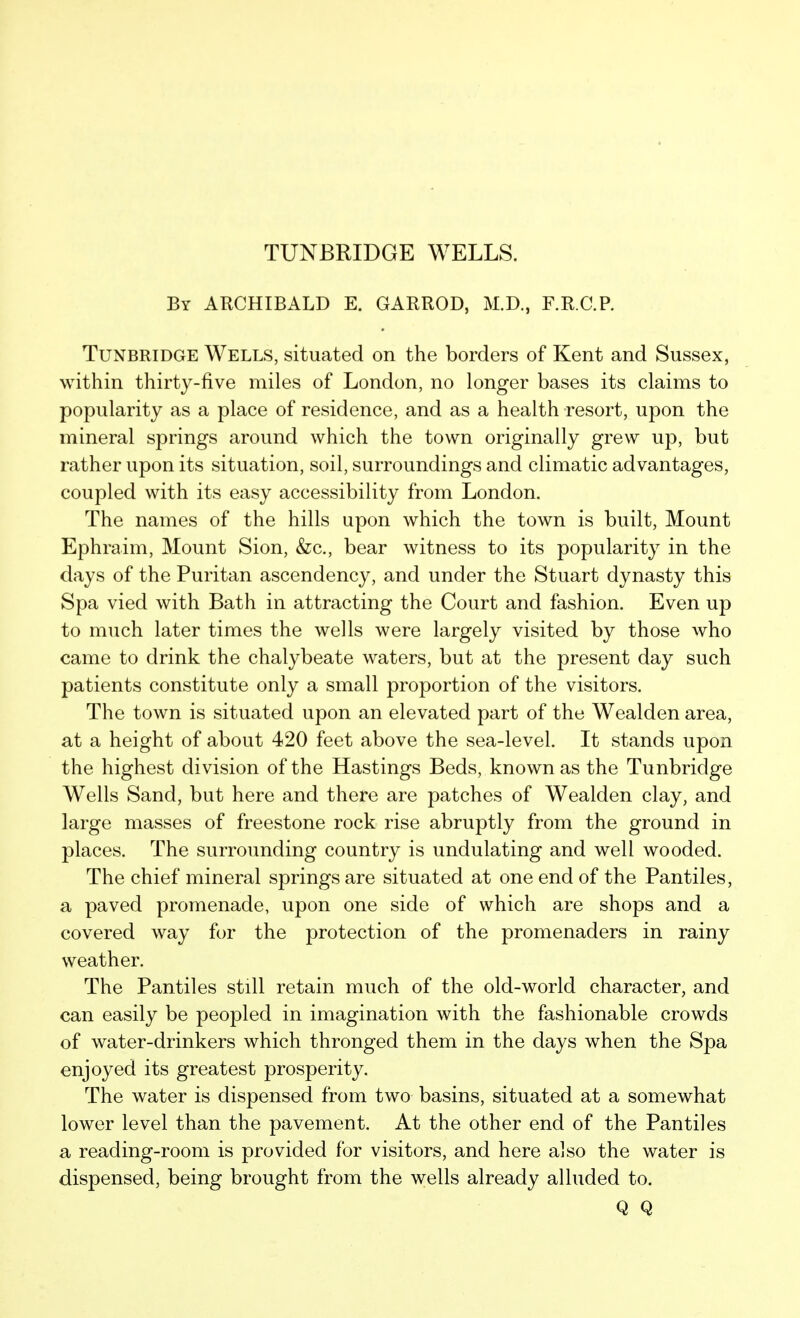 TUNBRIDGE WELLS. By ARCHIBALD E. GARROD, M.D., F.R.C.P. TuNBRiDGE Wells, situated on the borders of Kent and Sussex, within thirty-five miles of London, no longer bases its claims to popularity as a place of residence, and as a health resort, upon the mineral springs around which the town originally grew up, but rather upon its situation, soil, surroundings and climatic advantages, coupled with its easy accessibility from London. The names of the hills upon which the town is built. Mount Ephraim, Mount Sion, &c., bear witness to its popularity in the days of the Puritan ascendency, and under the Stuart dynasty this Spa vied with Bath in attracting the Court and fashion. Even up to much later times the wells were largely visited by those who came to drink the chalybeate waters, but at the present day such patients constitute only a small proportion of the visitors. The town is situated upon an elevated part of the Wealden area, at a height of about 420 feet above the sea-level. It stands upon the highest division of the Hastings Beds, known as the Tunbridge Wells Sand, but here and there are patches of Wealden clay, and large masses of freestone rock rise abruptly from the ground in places. The surrounding country is undulating and well wooded. The chief mineral springs are situated at one end of the Pantiles, a paved promenade, upon one side of which are shops and a covered way for the protection of the promenaders in rainy weather. The Pantiles still retain much of the old-world character, and can easily be peopled in imagination with the fashionable crowds of water-drinkers which thronged them in the days when the Spa enjoyed its greatest prosperity. The water is dispensed from two basins, situated at a somewhat lower level than the pavement. At the other end of the Pantiles a reading-room is provided for visitors, and here also the water is dispensed, being brought from the wells already alluded to. Q Q