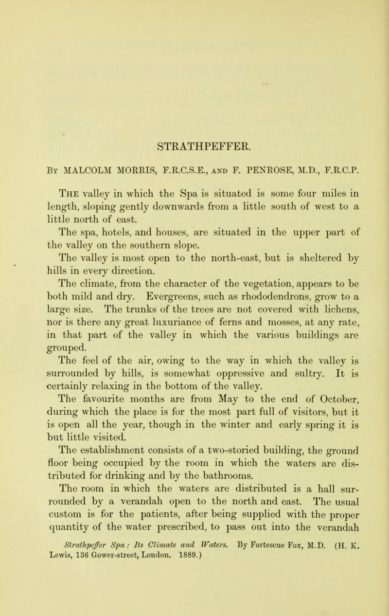 STRATHPEFFER. By MALCOLM MORRIS, F.R.C.S.E., and F. PENROSE, M.D., F.R.C.P. The valley in which the Spa is situated is some four miles in length, sloping gently downwards from a little south of west to a little north of east. The spa, hotels, and houses, are situated in the upper part of the valley on the southern slope. The valley is most open to the north-east, but is sheltered by hills in every direction. The climate, from the character of the vegetation, appears to be both mild and dry. Evergreens, such as rhododendrons, grow to a large size. The trunks of the trees are not covered with lichens, nor is there any great luxuriance of ferns and mosses, at any rate, in that part of the valley in which the various buildings are grouped. The feel of the air, owing to the way in which the valley is surrounded by hills, is somewhat oppressive and sultry. It is certainly relaxing in the bottom of the valley. The favourite months are from May to the end of October, during which the place is for the most part full of visitors, but it is open all the year, though in the winter and early spring it is but little visited. The establishment consists of a two-storied building, the ground floor being occupied by the room in which the waters are dis- tributed for drinking and by the bathrooms. The room in which the waters are distributed is a hall sur- rounded by a verandah open to the north and east. The usual custom is for the patients, after being supplied with the proper quantity of the water prescribed, to pass out into the verandah Strathpeffer Spa: Its Climoie and Waters. By Fortescue Fox, M.D. (H. K. Lewis, 136 Gower-street, London. 1889.)