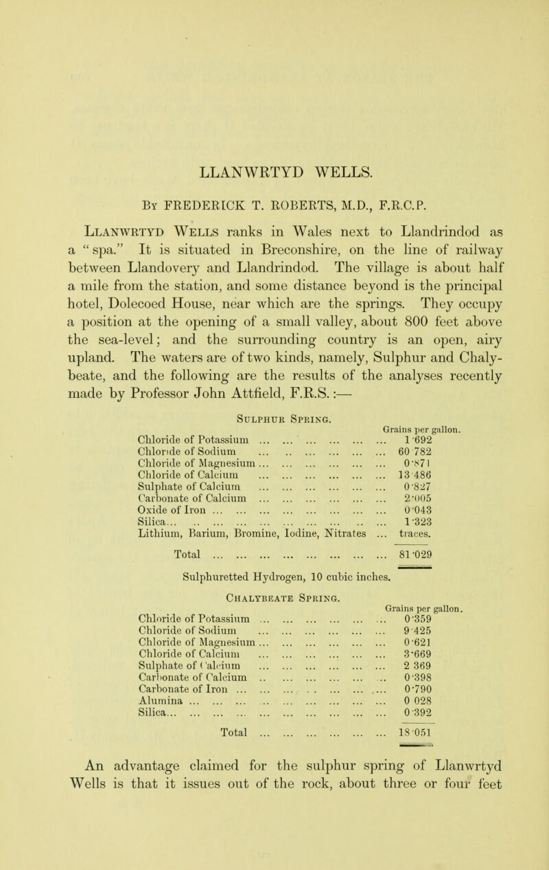 LLANWRTYD WELLS. By FREDERICK T. ROBERTS, M.D., F.R.C.P. Llanwrtyd Wells ranks in Wales next to Llandrindod as a  spa. It is situated in Breconshire, on the line of railway between Llandovery and Llandrindod. The village is about half a mile from the station, and some distance beyond is the principal hotel, Dolecoed House, near which are the springs. They occupy a position at the opening of a small valley, about 800 feet above the sea-level; and the surrounding country is an open, airy upland. The waters are of two kinds, namely, Sulphur and Chaly- beate, and the following are the results of the analyses recently made by Professor John Attfield, F.R.S.:— Sulphur Spring. Grains per gallon. Cliloride of Potassium 1-692 Chloride of Sodium ... 60 782 Chloride of Magnesium 0-871 Chloride of Calcium ... 13 486 Sulphate of Calcium ... 0-827 Carbonate of Calcium 2-005 Oxide of Iron 0-043 Silica ... 1-323 Lithium, Barium, Bromine, Iodine, Nitrates ... tiaces. Total ... 81-029 Sulphuretted Hydrogen, 10 cubic inches. Chalybeate Spring. Grains per gallon. Chloride of Potassium 0-359 Chloride of Sodium 9-425 Chloride of Magnesium 0-621 Chloride of Calcium 3-669 Sulphate of ('ah'ium 2 369 Carl)onate of Calcium 0-398 Carbonate of Iron ... 0-790 Alumina 0 028 Silica 0-392 Total 18 051 An advantage claimed for the sulphur spring of Llanwrtyd Wells is that it issues out of the rock, about three or four feet