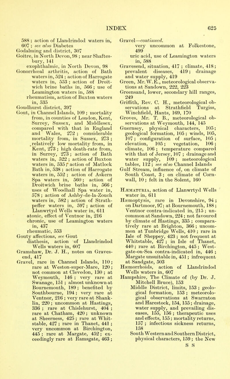 588 ; action of Llandrindod waters in, 607 ; see also Diabetes Godalming and district, 307 Goitre, in North Devon, 98 ; near Shaftes- bury, 141 exophthahnic, in North Devon, 98 Gonorrhoea! arthritis, action of Bath waters in, 524 ; action of Harrogate waters in, 553 ; action of Droit- wich brine baths in, 566 ; use of Leamington waters in, 588 rheumatism, action of Buxton waters in, 535 Goudhurst district, 397 Gout, in Channellslands, 109 ; mortality from, in counties of London, Kent, Surrey, Sussex, and Middlesex, compared with that in England and Wales, 272 ; considerable mortality from, in Sussex, 273 ; .relatively low mortality from, in Kent, 273 ; high death-rate from, in Surrey, 273; action of Bath waters in, 522 ; action of Buxton waters in, 535; action of Matlock Bath in, 538 ; action of Harrogate waters in, 552 ; action of Askern Spa waters in, 560; action of Droitwich brine baths in, 566; uses of Woodhall Spa water in, 578 ; action of Ashby-de-la-Zouch waters in, 582; action of Strath- peffer waters in, 597 ; action of Llanwrtyd Wells water in, 611 atonic, effect of Ventnor in, 216 chronic, use of Leamington waters in, 437 rheumatic, 553 Gouty affections, see Gout diathesis, action of Llandrindod Wells waters in, 607 Gramshaw, Dr. J. H,, notes on Graves- end, 417 Gravel, rare in Channel Islands, 110; rare at Weston-super-Mare, 120; not common at Clevedon, 130 ; at Weymouth, 146 ; very rare at Swanage, 151 ; almost unknown at Bournemouth, 189; benefited by Southbourne, 194; very rare at Ventnor, 216 ; very rare at Shank- lin, 220; uncommon at Hastings, 336 ; rare at Chislehurst, 404 ; rare at Chatham, 420; unknown at Sheerness, 425 ; rare at Whit- stable, 427 ; rare in Thanet, 441 ; very uncommon at Birchington, 445 ; rare at Margate, 452; ex- ceedingly rare at Ramsgate, 463 ; Gravel—continued. very uncommon at Folkestone, 499 uric acid, use of Leamington waters in, 588 Gravesend, situation, 417 ; climate, 418; prevalent diseases, 419; drainage and water supply, 419 Green, Mr.W.E., meteorological observa- tions at Sandown, 222, 223 Greensand, lower, secondary hill ranges, 249 Griffith, Rev. C. H., meteorological ob- servations at Strathfield Turgiss, Winchfield, Hants, 169, 170 Groves, Mr. T, B., meteorological ob- servations at Weymouth, 144, 145 Guernsey, physical characters, 105; geological formation, 105; winds, 105, 107; configuration of surface, 105 ; elevation, 105; vegetation, 106; climate, 106 ; temperature compared with that of Jersey, 107 ; drainage and water supply, 109 ; meteorological tables, 112 ; see also Channel Islands Gulf Stream, influence of, on climate of South Coast, 3 ; on climate of Corn- wall, 10 ; felt in the Solent, 160 HEMATURIA, action of Llanwrtyd Wells water in, 611 Haemoptysis, rare in Devonshire, 94; on Dartmoor, 97; at Bournemouth, 188 ; Ventnor contra-indicated in, 215 ; un- connnon at Sandown, 224; not favoured by climate of Hastings, 335 ; compara- tively rare at Brighton, 366 ; uncom- mon at Tunbridge Wells, 410 ; rare in Isle of Sheppey, 423 ; not frequent at Whitstable, 427 ; in Isle of Thanet, 440; rare at Birchington, 445 ; West- gate-on-Sea contra-indicated in, 446 ; Margate unsuitable in, 451; infrequent at Sandgate, 503 Haemorrhoids, action of Llandrindod Wells waters in, 607 Hampshire, The Climate of (by Dr. J. Mitchell Bruce), 153 Middle District, limits, 153 ; geolo- gical formation, 153 ; meteorolo- gical observations at Swarraton and Harestock, 154, 155; drainage, water supply, and prevailing dis- eases, 155, 156 ; therapeutic uses and effects, 155; mortality returns, 157 ; infectious sickness returns, 158 South Western and Southern District, physical characters, 159 ; the New S S
