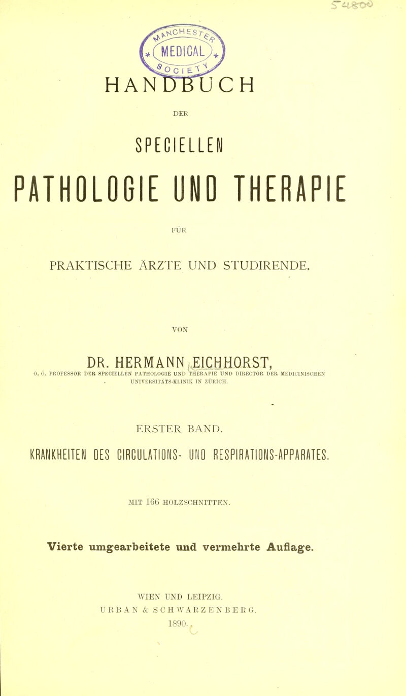 HANUBUCH DER SPtCIEUEN PATHOLOGIE UND THERAPIE FÜR PRAKTISCHE ÄRZTE UND STUDIRENDE. VON DR. HERMANN EICHHORST, 0. Ü. PROFESSOR DER SPECIELLEN PATHOLOGIE UND THERAPIE UND DIRECTOR DER MEDICINISCHEN UNIVERSITÄTS-KLINIK IN ZÜRICH. ERSTER BAND. KRANKHEITEN OES ClRGULATiONS- ÜNO RESPIBÄIIONS-APPARATES. MIT 166 HOLZSCHNITTEN. Vierte umgearbeitete und vermehrte Auflage. WIEN UND LEIPZIG. URBAN & SCHWARZENBERG. 1890.«