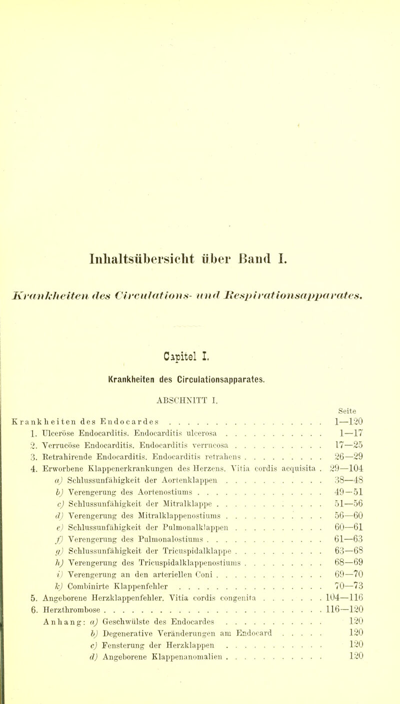 Iiilialtsübersiclit über ßaiid 1. Ki (t)i/k/teiteu des OircHlation.s- uikJ Besph ationsappavates. Capitel I. Krankheiten des Circulationsapparates. ABSCHNITT I. Seite Krankli eiten des Endocardes 1—120 1. Ulceröse Endocarditis. Endocarditis ulcerosa 1—17 2. Verrucöse Endocarditis. Endocarditis verrucosa 17—25 3. Eetrahirende Endocarditis. Endocarditis retrahens 26—^29 4. Erworbene Klappenerkranlcungen des Herzens. Vitia cordis acriuisita . 29—104 a) ScMussunfäliigkeit der Aortenklappen 38—48 b) Verengerung des Aortenostiums 49 — 51 c) ScMussunfäliigkeit der Mitralklappe 51—56 d) Verengerung des Mitralklappenostiums 56—60 e) Schlussunfäliigkeit der Pulmonalklappen 60—61 ./') Verengerung des Pulmonalostiums 61—63 //) Schlussunfäliigkeit der Tricuspidalklappe 63—68 h) Verengerung des Tricuspidalklappenostiums 68—69 i) Verengerung an den arteriellen Coni 69—70 k) Combinirte Klappenfeliler 70—73 5. Angeborene Herzklappenfeliler. Vitia cordis congenita 104—116 6. Herzthrombose 116—120 Anhang: a) Geschwülste des Endocardes 120 h) Degenerative Veränderungen am Endocard 120 c) Fensterung der Herzkla])pen .... 120 d) Angeborene Klappenanomalieu 120