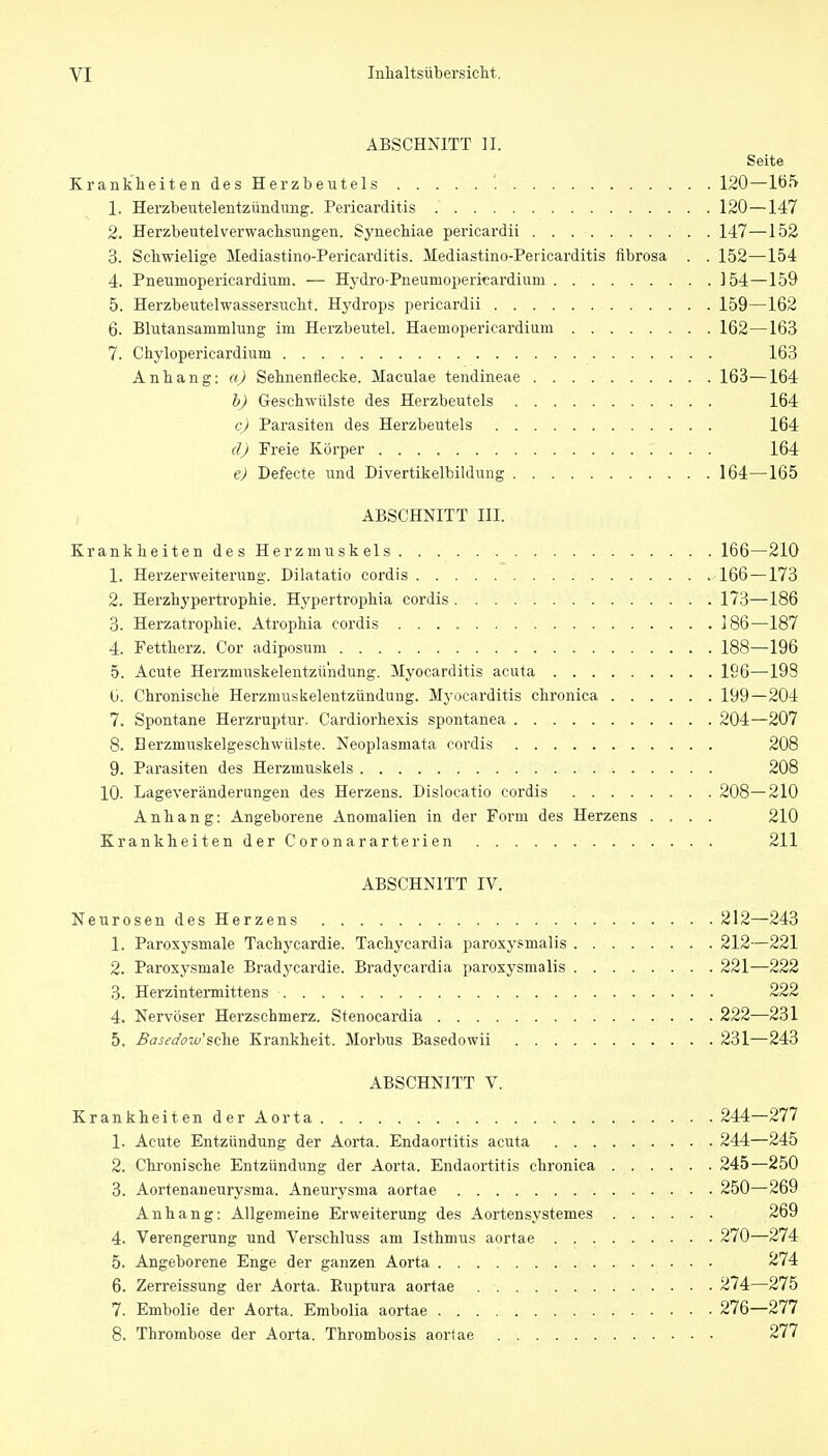 ABSCHNITT II. Seite KrankheitendesHerzbeutels '. 120—lö5 1. Herzbeutelentzündung. Pericarditis 120—147 2. Herzbeutelverwacbsungen. Synecliiae pericardii 147—152 3. Schwielige Mediastino-Pericarditis. Mediastino-Pericarditis flbrosa . . 152—154 4. Pneumopericardium. — Hj^dro-Pneumoperitardium 154—159 5. Herzbeutelwassersucht. Hydrops pericardii 159—162 6. Blutansammlung im Herzbeutel. Haemopericardium 162—163 7. Chylopericardium 163 Anbang: a) Sebnenflecke. Maculae tendineae 163—164 h) Geschwülste des Herzbeutels 164 c) Parasiten des Herzbeutels 164 d) Freie Körper 164 e) Defecte und Divertikelbildung 164—165 ABSCHNITT III. Krankheiten des Herzmuskels 166—210 1. Herzerweiterung. Dilatatio cordis 166 —173 2. Herzhypertrophie. Hypertrophia cordis 173—186 3. Herzatrophie. Atrophia cordis 186—187 4. Fettherz. Cor adiposum 188—196 5. Acute Herzmuskelentzündung. Myocarditis acuta 196—19S Li. Chronische Herzmuskelentzündung. Myocarditis chronica 199—204 7. Spontane Herzruptur. Cardiorhexis spontanea 204—207 8. Berzmuskelgeschwülste. Neoplasmata cordis 208 9. Parasiten des Herzmuskels 208 10. Lageveränderungen des Herzens. Dislocatio cordis 208—210 Anhang: Angeborene Anomalien in der Form des Herzens .... 210 Krankheiten der Coronararterien 211 ABSCHNITT IV. NeurosendesHerzens 212—^243 1. Paroxysmale Tachycardie. Tachycardia paroxysmalis 212—221 2. Paroxysmale Bradycardie. Bradycardia paroxysmalis 221—222 3. Herzintermittens 222 4. Nervöser Herzschmerz. Stenocardia 222—231 5. Basedo-di'%(^^ Krankheit. Morbus Basedowii 231—243 ABSCHNITT V. KrankheitenderAorta 244—277 1. Acute Entzündung der Aorta. Endaortitis acuta 244—245 2. Chronische Entzündiing der Aorta. Endaortitis chronica 245—250 3. Aortenaneurysma. Aneurysma aortae 250—269 Anhang: Allgemeine Erweiterung des Aortensystemes 269 4. Verengerung und Verschluss am Isthmus aortae 270—274 5. Angeborene Enge der ganzen Aorta 274 6. Zerreissung der Aorta. Euptura aortae 274—275 7. Embolie der Aorta. Embolia aortae 276-277 8. Thrombose der Aorta. Thrombosis aortae 277
