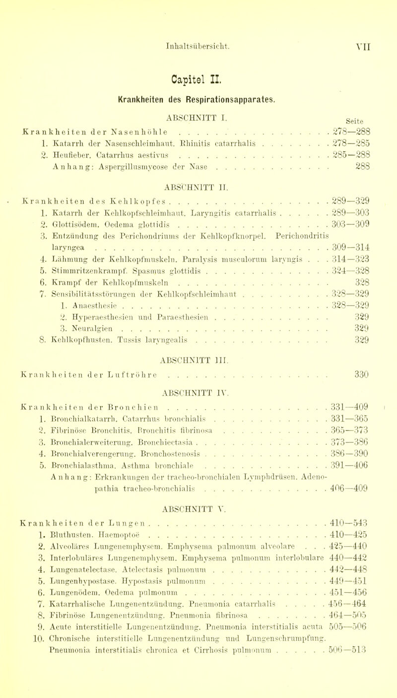 Capitel IL Krankheiten des Respirationsapparates. ABSCHNITT I. Seite KrankheitenderNasen höhle 278—288 1. Katarrh der Nasenschleinihaiit. Rliiiütis catarrhalis 278—285 2. Heufieber. Catarrhus aestivus 285—288 Anhang: Aspergillusmycose der Nase 288 ABSCHNITT II. Krankheiten des Kehlkopfes 289—329 1. Katarrh der Kehlkopfschleinihaut. Lar^'ngitis catarrhalis 289—303 ■ 2. Glottisödem. Oedema glottidis 303—309 3. Entzündung des Poriehondriuius der Kehlkopfknorpel. Perichondritis laryngca 309—314 4. Lähmung der Kehlkopfmuskeln. Paralysis museulorum laryngis . . . 314—323 5. Stiramritzeukrampf. Spasmus glottidis 324—328 6. Krampf der Kehlkopfniuskeln 328 7. Scnsibilitatsstörungcn der Kehlkopfschleinihaut 328—329 1. Anaesthesie 328—329 2. Hyperaesthesien und Paraesthesien 329 3. Neuralgien 329 8. Kelilkoptliusten. Tussis laryngealis 329 ABSCHNITT III. K r an k h 0 i te n d 0 r L u f t rö h r e 330 ABSCHNITT IV. K ra n k h e i t c n d er Bro n c Ii i 0 n 331—409 i 1. Broncliialkatarrb. Catarrhus broniliialis 331—365 2. Fibrinöse Bronchitis. I^ronchitis librinosa 365—373 3. Bronchialerweiterung. Bronchicctasia 373—386 4. Bronchialverongerung. Brnnchostenosis 386—390 5. Bronchialasthma. Asthma bronchiale 391—406 Anhang: Erkrankungen der traclieo-broncliialeii Lymphdrüsen. Adeno- pathia tracheo-bronehialis 406—409 ABSOHxNTITT Y. Krankheiten d er Lungen 41(J—543 1. Bluthusten. Haenioptoe 410—425 2. Alveoläres Lungeneniphyscm. Einphysema pulmonum alveolare . . . 425—440 3. Interliibulares Lungenemphyseni. Eniphysema pulmonum iiiterloluilare 440—442 4. Lungenatelectase. Atelectasis pulmonum 442—448 5. Lungenhypostase. Hypostasis pulmonum 449—451 6. Lungenödem. Oedema pulmonum 451—456 7. Katarrhalische Lungenentzündung. Pneiimonia catarrhalis 456—464 8. Fibrinöse Lixngenentzündung. Pneuninnia flbrinosa 464—505 9. Acute interstitielle Lungenentzündung. Pneuinonia interstitialis acuta 505—506 10. Chronische interstitielle Lungenentzündung und Lungenschrunipfung. Pneumonia interstitialis chronica et Cirrhosis pulmimuiu 5(Jt)—513