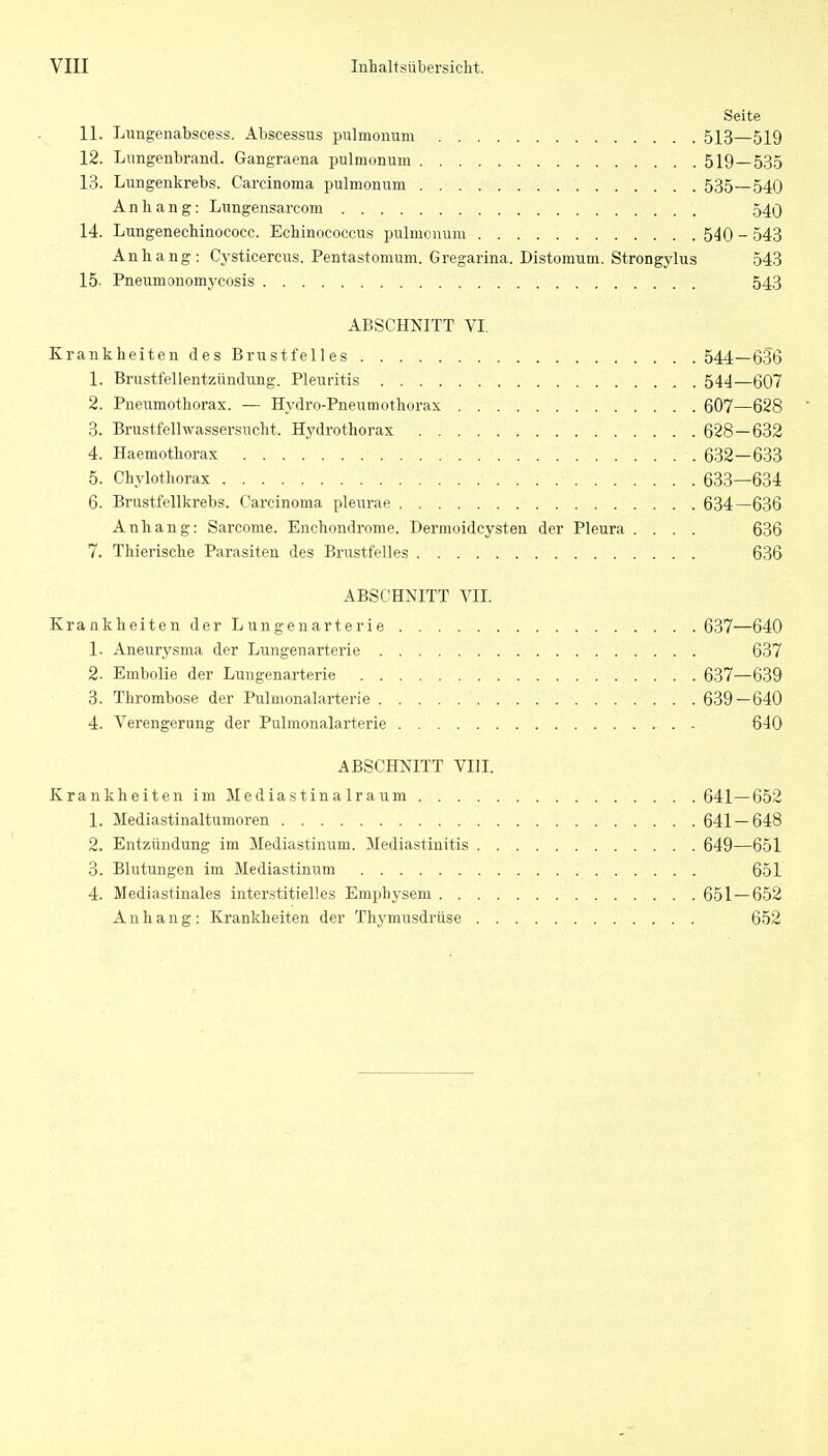 Seite 11. Luiigenabscess. Abscessus pulmonum 513—519 12. Lungenbrand. Gangraena pulmonum 519—535 13. Lungenkrebs. Carcinoma pulmonum 535—540 Anhang: Limgensarcom 540 14. Lungenecbinococc. Echinococcus pulmonum 540 - 543 Anhang: Cj'sticercus. Pentastomum. Gregarina. Distomum. Strongylus 543 15- Pneumonomycosis 543 ABSCHNITT VI. Krankheiten des Brustfelles 544—636 1. Brustfellentzündung. Pleuritis 544—607 2. Pneumothorax. — Hydro-Pneumothorax 607—628 3. Brustfellwassersucht. Hydrothorax 628—632 4. Haemothorax 632—633 5. Chylothorax 633—634 6. Brustfellkrebs. Carcinoma pleurae 634—636 Anhang: Sarcome. Enchondrome. Dermoidcysten der Pleura .... 636 7. Thierische Parasiten des Brustfelles 636 ABSCHNITT VII. Krankheiten der Lungenarterie 637—640 1. Aneurysma der Lungenarterie 637 2. Embolie der Lungenarterie 637—639 3. Thrombose der Pulmonalarterie 639—640 4. Verengerung der Pulmonalarterie 640 ABSCHNITT VIII. KrankheitenimMediastinalraum 641—652 1. Mediastinaltumoren 641—648 2. Entzündung im Mediastinum. Mediastinitis 649—651 3. Blutungen im Mediastinum 651 4. Mediastinales interstitielles Emphysem 651—652 Anhang: Krankheiten der Thymusdrüse 652