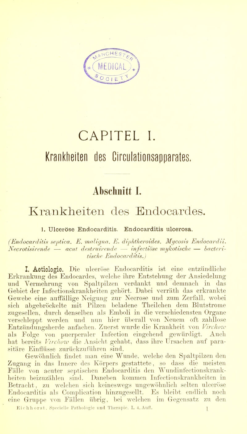 Krankheiten des Circulationsapparates. Abschnitt I. Krankheiten des Endocardes. 1. Ulceröse Endocarditis. Endocarditis ulcerosa. (Endocai-(litis septica. E. maligna. E. diphtheroides. Mi/cosis Endocardii. Necrotisirende — acut destruirende — infectiöse mykotische — hacteri- tisclip Endocarditis.) I. Aetiologie. Die ulceröse Endocarditis ist eine entzündliche Erkrankung des Endocardes, welche ihre Entstehung der Ansiedelung und Vermehrung von Spaltpilzen verdankt und demnach in das Gebiet der Infectionski'ankheiten gehört. Dabei verräth das erkrankte Gewebe eine aulFällige Neigung zur Necrose und zum Zerfall, wobei sich abgebröckelte mit Pilzen lieladene Theilchen dem Blutstrome zugesellen, durch densell)en als Emboli in die verschiedensten Organe verschleppt werden und nun hier üljerall von Neuem oft zahllose Entzündungsherde anfachen. Zuerst wurde die Krankheit von VircJiozv als Folge von puerperaler Infection eingehend gewürdigt. Auch hat bereits Vircliozv die Ansicht gehabt, dass ihre Ursachen auf para- sitäre Einflüsse zurückzuführen sind. Gewöhnlich findet man eine Wunde, welche den Sj)altpilzen den Zugang in das Innere des Körpers gestattete, so dass die meisten Fälle von acuter septischen Endocarditis den Wundinfectionskrank- heiten beizuzählen sind. Daneben kommen Infectionskrankheiten in Betracht, zu welchen sich keineswegs ungewöhnlich selten ulceröse Endocarditis als Complication liinzugesellt. Es bleibt endlich noch eine Gruppe von Fällen übrig, bei welchen im Gegensatz zu den Ei 0 lih nrst. i-^pfriellp Pathologie imd Therapie. I. 4. Aufl. |