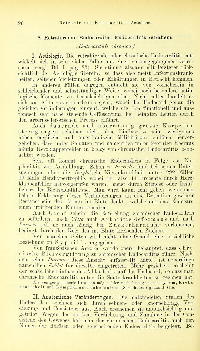 3. Retrahirende Endocarditis. Endocarditis retrahens. (Endocarditis chronica.J I. Aetiologie. Die retraMrende oder chronisclie Endocarditis ent- wickelt sicli in sehr vielen Fällen aus einer vorausgegangenen verru- cösen (_vergl. Bd. I, pag. 22). Sie stimmt alsdann mit letzterer rück- siclitlicli der Aetiologie überein, so dass also meist Infectionskrank- heiten, seltener Verletzungen oder Erkältungen in Betracht kommen. In anderen Fällen dagegen entsteht sie von vorneherein in schleichender und selbstständiger Weise, wobei noch besondere aetio- logische Momente zu berücksichtigen sind. Nicht selten handelt es sich um Altersveränderungen, wobei das Endocard genau die gleichen Veränderungen eingeht, welche die ihm functionell und ana- tomisch sehr nahe stehende Grefässintima bei betagten Leuten durch den arteriosclerotischen Process erfährt. Auch dauernde und übermässig grosse Körperan- strengungen scheinen nicht ohne Einfluss zu sein, wenigstens haben englische und amerikanische Militärärzte vielfach hervor- gehoben, dass unter Soldaten und namentlich unter Recruten überaus häufig Herzklappenfehler in Folge von chronischer Endocarditis beob- achtet werden. Sehr oft kommt chronische Endocarditis in Folge von N e- phritis zur Ausbildung. Schon v. Frerichs fand bei seinen Unter- suchungen über die Bright'sohe Nierenkrankheit unter 292 Fällen 99 Male Herzliypertrophie, wobei 41, also 14 Procente durch Herz- klappenfehler hervorgerufen waren, meist durch Stenose oder Insuf- ficienz der Bicuspidalklappe. Man wird kaum fehl gehen, wenn man behufs Erklärung dieser Veränderungen an eine ßetention gewisser Bestandtheile des Harnes im Blute denkt, welche auf das Endocard einen irritirenden Einfli^ss ausüben. Auch Gicht scheint die Entstehung chronischer Endocarditis zu befördern, nach Ulnta auch Arthritis deform ans und nach Laroche soll sie auch häufig bei Zuckerharnruhr vorkommen, bedingt durch den Peiz des im Blute kreisenden Ziickers. Von manchen Seiten wird nicht ohne Grund eine ursächliche Beziehung zu Syphilis angegeben. Von französischen Aerzten wurde zuerst behauptet, dass chro- nische Bleivergiftung zu chronischer Endocarditis führe. Nach- dem schon Ditroziez diese Ansicht aufgestellt hatte, ist neuerdings namentlich Roblot fiir dieselbe eingetreten. Mehr gesichert erscheint der schädliche Einfluss des Alkohols auf das Endocard, so dass man chronische Endocarditis unter die Säuferkrankheiten zu rechnen hat. Als weniger gesiclierte Ursachen mögen liier noch L ng ene mphy s em, Krebs- krankheit und Lymphdrüsentuberculose (Scroplmlose) genannt sein. IL Anatomische Veränderungen. Die entzündeten Stellen des Endocardes zeichnen sich durch sehnen- oder knorpelartige Ver- dickung und Consistenz aus. A^^ch erscheinen sie undurchsichtig und getrübt. Wegen der starken Verdichtung und Zunahme in der Con- sistenz des Gewebes hat man der chronischen Endocarditis auch den Namen der fibröien oder sclerosirenden Endocarditis beigelegt. Be-