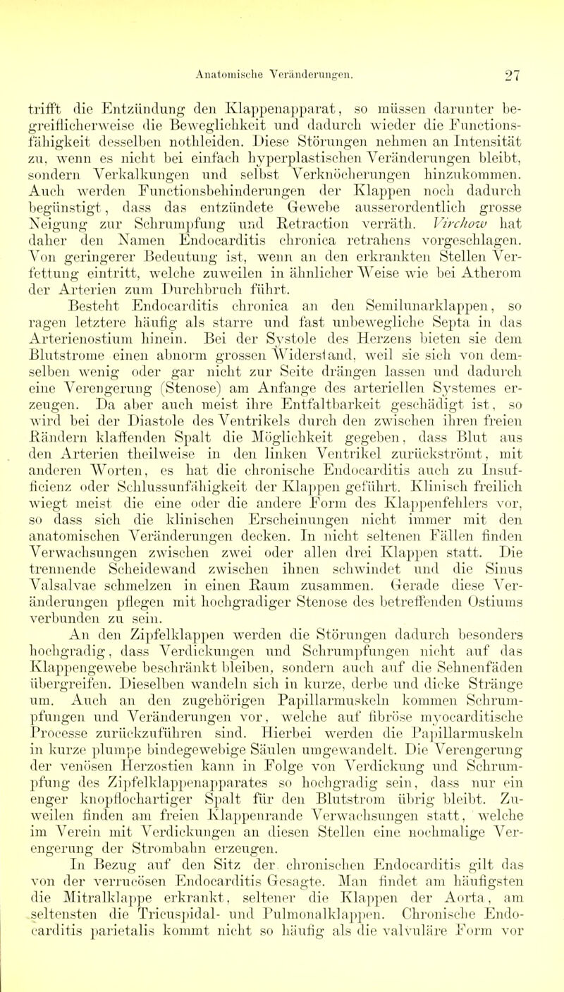 trifft die Entzündung den Klappenapparat, so müssen darunter be- greiflicherweise die Beweglichkeit und dadurch wieder die Functions- fähigkeit desselben nothleiden. Diese Störungen nehmen an Intensität zu. wenn es nicht bei einfach hyporplastischen Veränderungen bleibt, sondern Verkalkungen und selbst Verknöcherungen hinzukommen. Auch werden Functionsbehinderungen der Klappen noch dadurch begünstigt, dass das entzündete Gewebe ausserordentlich grosse Neigung zur Schnimpfung und Retraction verräth. Virchow hat daher den Namen Endocarditis chronica retrahens vorgeschlagen. Von geringerer Bedeutung ist, wenn an den erkrankten Stellen Ver- fettung eintritt, welche zuweilen in ähnlicher Weise wie bei Atherom der Arterien zum Durchbruch führt. Besteht Endocarditis chronica an den Semilunarklappen, so ragen letztere häufig als starre und fast unbewegliche Septa in das Arterienostium hinein. Bei der Systole des Herzens Ijieten sie dem Blutstrome einen abnorm grossen AVidersiand, weil sie sich von dem- selben wenig oder gar nicht zur Seite drängen lassen und dadurch eine Verengerung (Stenose) am Anfa.nge des arteriellen Systemes er- zeugen. Da aber auch meist ihre Entfaltbarkeit geschädigt ist, so wird bei der Diastole des Ventrikels diirch den zwischen ihren freien Bändern klaffenden Spalt die Möglichkeit gegeben, dass Blut aus den Arterien theilweise in den linken Ventrikel zurückströmt, mit anderen Worten, es hat die chronische Endocarditis auch zu Insuf- ficienz oder Schlussunfähigkeit der Klappen geführt. Klinisch freilich wiegt meist die eine oder die andere Form des Klappenfehlers vor, so dass sich die klinischen Ei'scheinungen nicht immer mit den anatomischen Veränderungen decken. In nicht seltenen Fällen finden Verwachsungen zwischen zwei oder allen drei Klappen statt. Die ti'ennende Seheidewand zwischen ihnen schwindet und die Sinus Valsalvae schmelzen in einen Raum zusammen. Gerade diese Ver- änderungen pflegen mit hochgradiger Stenose des betreffenden Ostiums verbunden zu sein. An den Zipfelklappen werden die Störungen dadurch besonders hochgradig, dass Verdickungen und Schrumpfungen nicht auf das Klappengewebe beschränkt bleiben, sondei'n auch auf die Sehnenfäden übergreifen. Dieselben wandeln sich in kurze, derbe und dicke Stränge um. Auch an den zugehörigen Papillai'muskeln kommen Schrum- pfungen und Veränderungen vor, welche auf fibrflse myocarditische Processe zurückzuführen sind. Hierbei werden die Papillarmuskeln in kurze plumpe bindegewebige Säulen umgewandelt. Die Verengerung der venösen Herzostien kann in Folge von Verdickung und Schrum- pfung des Zipfelklappenapparates so hochgradig sein, dass nur ein enger knopflochartiger Spalt für den Blutstrom üljrig bleibt. Zu- weilen finden am freien Klappenrande Verwachsiingen statt, welche im Verein mit Verdickungen an diesen Stellen eine nochmalige Ver- engerung der Strombahn erzeugen. In Bezug auf den Sitz der chronischen Endocarditis gilt das von der verrucösen Endocarditis Gesagte. Man findet am häufigsten die Mitralklappe erkrankt, seltener die Klappen der Aorta, am seltensten die Tricusj)idal- und Pulmonalklappen. Chronische Endo- carditis parietalis kommt nicht so häufig als die valvuläre Form vor