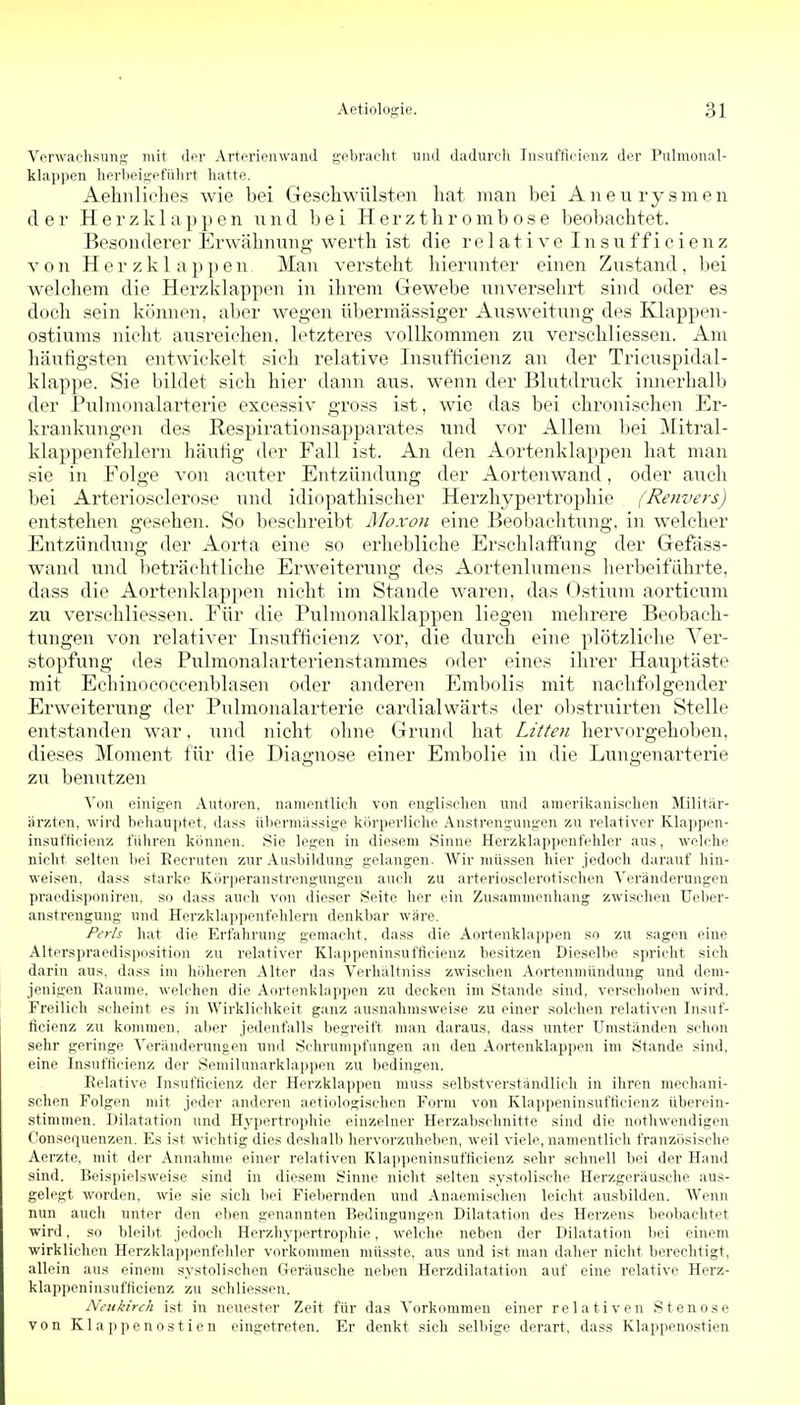 VnrwaclisunK mit d^r Arterienwand gobraclit und dadureli Insuftiriiuiz der Pulmonal- klappeii liPi-beii^pfUlirt hatte. Aehnlielies wie bei Gescliwülsten hat man bei Aneurysmen der Herzklappen und bei H er z thr omb os e beobachtet. Besonderer Erwähnung werth ist die relative I n s it f f i c i e n z von Herzklappen Man versteht hierunter einen Zustand, bei welcliem die Herzklappen in ihrem Gewebe unversehrt sind oder es doch sein können, aber wegen übermässiger Ausweitung des Klappen- ostiums nicht ausreichen, letzteres vollkommen zu verschliessen. Am häufigsten entwickelt sich relative Insufficienz an der Tricuspidal- klappe. Sie bildet sich hier dann aus. wenn der Blutdruck innerlialb der Pubnonalarterie excessiv gross ist, wie das bei chronischen Er- kranki;ngen des Respirationsapparates und vor Allem bei Mitral- klappenfehlern häufig der Fall ist. An den Aortenklappen hat man sie in Folge von aciiter Entzündung der Aortenwand, oder auch bei Arteriosclerose und idiopathischer Herzliypertrophie (Renvers) entstellen gesehen. So beschreibt Moxon eine Beobachtung, in welcher Entzündung der Aorta eine so erhebliche Erschlaffung der Gefäss- wand und Ijeträchtliche Erweiterung des Aortenlumens herbeiführte, dass die Aortenklappen nicht im Stande waren, das Ostium aorticum zu verschliessen. Für die Pulmonalklappen liegen mehrere Beobach- tungen von relativer Insufficienz vor, die durch eine plötzliehe Ver- stopfung des Pulmonalarterienstammes oder eines ihrer Hauptäste mit Echinoeoccenblasen oder anderen Embolis mit nachfolgender Erweiterung der Pulmonalarterie cardialwärts der obstruirten Stelle entstanden war, und nicht ohne Grund hat Litten hervorgehoben, dieses Moment für die Diagnose einer Embolie in die Lungenarterie zu benutzen Von einigen Autoren, namentlich von englischen und amerikanischen Militär- ärzten, wird behauptet, dass übermassige körperliche Anstrengungen zu relativer Klappen- insut'tieienz führen können. Sie legen in diesem Sinne Herzklappenfehler aus, welche nicht selten bei Eecruten zur Ausbildung gelangen, Wir müssen hier jedoch darauf hin- weisen, dass starke Körperanstrengungen auch zu arteriosclerotischen Veränderungen praedispouiren, so dass auch von dieser Seite her ein Zusammenhang zwischen Ueber- anstrengung und Herzklappenfehlern denkbar wäre. Perls hat die Erfahrung gemacht, dass die Aortenklappen so zu sagen eine Altcrspraedisposition zu relativer Klappeninsufficienz besitzen Dieselbe spricht sich darin aus, dass im höheren Alter das Verhältniss zwischen Aortenmündung und dem- jenigen Baume, welchen die Aortenklappen zu decken im Stande sind, verschoben wird. Freilich scheint es in Wirklichkeit ganz ausnahmsweise zu einer solchen relativen Insuf- ficienz zu kommen, aber jedenfalls begreift man daraus, dass unter Umständen schon sehr geringe Veränderungen und Schrumpfungen an den Aortenklappen im Stande sind, eine Insufficienz der Semilunarklappen zu bedingen. Relative Insnfticienz der Herzklappen muss selbstverständlich in ihren mechani- schen Folgen mit jeder anderen aetiologischen Form von Klappeninsufficienz überein- stimmen. Dilatation und Hvpertrophie einzelner Herzabschnitto sind die nothwendigen Konsequenzen. Es ist wichtig dies deshalb hervorzuheben, weil viele, namentlich französische Aerzte, mit der Annahme einer relativen Klappeninsufficienz sehr schnell bei der Hand sind. Beispielsweise sind in diesem Sinne nicht selten systolische Herzgeräusche aus- gelegt worden, wie sie sich bei Fiebernden und Anaemischen leicht ausbilden. Wenn nun auch unter den eben genannten Bedingungen Dilatation des Herzens beobachtet wird, so bleil)t jedoch Herzhypertrophie, welche neben der Dilatation bei einem wirklichen Herzklappenfehler vorkommen müsste, aus und ist man daher nicht berechtigt, allein aus einem systolischen Geräusche neben Herzdilatation auf eine relative Herz- klappeninsufficienz zu schliessen. Neukirch ist in neuester Zeit für das Vorkommen einer relativen Stenose von Klappenostien eingetreten. Er denkt sich selbige derart, dass Klappenostien