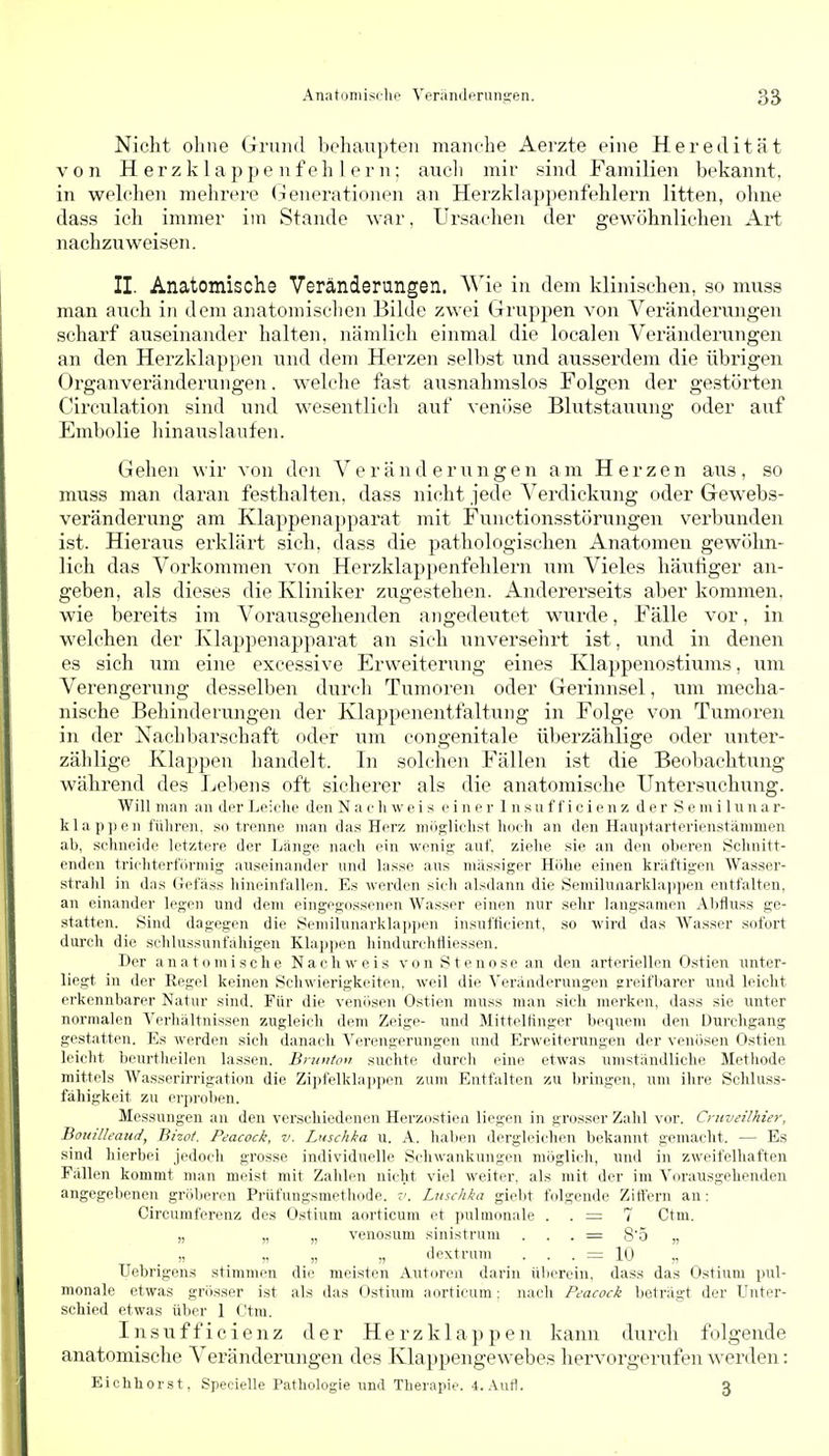 Nicht ohne Grund bohaupten manche Aerzte eine Heredität von H e r z k 1 a p p e n f e h 1 e r n; auch mir sind Familien bekannt, in welclien mehrere (lenerationen an Herzkhippenfehlern litten, ohne dass ich immer im Stande war, Ursachen der gewöhnlichen Art nachzuweisen. II. Anatomische Veränderungen. Wie in dem klinischen, so muss man ancli in dem anatomischen Bilde zwei Gruppen von Veränderungen scharf auseinander halten, nämlich einmal die localen Veränderungen an den Herzklappen und dem Herzen selbst und ausserdem die übrigen Organveränderungen. welche fast ausnahmslos Folgen der gestörten Circulation sind und wesentlich auf venöse Blutstauung oder auf Embolie hinauslaufen. Gehen wir von den Veränderungen am Herzen aiis, so muss man daran festhalten, dass nicht jede Verdickung oder Gewebs- veränderung am Klappenajiparat mit Functionsstörungen verbunden ist. Hieraus erklärt sich, dass die pathologischen Anatomen gewöhn- lich das Vorkommen von Herzklappenfehlern um Vieles häutiger an- geben, als dieses die Kliniker zugestehen. Andererseits aber kommen, wie bereits im Vorausgehenden angedeutet wurde, Fälle vor, in welchen der Klappenapparat an sich unversehrt ist, und in denen es sich um eine excessive Erweiterung eines Klappenostiums, \\m Verengerung desselben durch Tumoren oder Gerinnsel, wm mecha- nische Behinderungen der Klappenentfaltnng in Folge von Tumoren in der Nachbarschaft oder um congenitale überzählige oder unter- zählige Klappen handelt. In solchen Fällen ist die Beobachtung während des Leliens oft sicherer als die anatomische Untersuchung. Will man an der Leiehe den N a e Ii w e i s einer 1 n s u f f i c i e n z der S e m i 1 u n a r- klap](en führen, .so trenne man das Herz miiglichst hoch an den Hauptarterienstämmen ah, schneide letztere der Länge nach ein wenig- auf. zielie sie an den oberen Schnitt- enden trichterförmig auseinander und lasse aus massiger Hiihe einen kräftigen Wasser- stralil in das Gefäss hineinfallen. Es werden sich alsdann die Semilunai'klappen entfalten, an einander legen und dem eingegossenen Wasser einen nur .sehr langsamen Abflu.ss ge- statten. Sind dagegen die Seniilunarklappen insufticient, so wird das Wasser sofort durch die schlussunfähigen Klappen hindurchttiessen. Der anatomische Nachweis von Stenose an den arteriellen Ostien unter- liegt in der Regel keinen Schwierigkeiten, weil die Veränderungen greifbarer und leicht erkennbarer Natur sind. Für die venösen Ostien muss man sich merken, dass sie unter normalen Verhältnissen zugleich dem Zeige- und Mitteltinger bequem den Durchgang gestatten. Es werden sich danach ^Verengerungen und Erweiterungen der venösen Ostien leicht beurtheilen lassen. Bninton suchte durch eine etwas umständliche Methode mittels Wasserirrigation die Zipfelklappen zum Entfalten zu bringen, um ihre Schluss- fähigkeit zu erproben. Messungen an den verschiedenen Herzostien liegen in grosser Zahl vor. Cruveilhier, Botiilh'atid, Bizot. Peacock, v. Luschka u. A. haben liergleichen bekannt gemacht. — Es sind hierbei jedoch grosse individuelle Schwankungen möglich, und in zweifelhaften Fällen kommt man meist mit Zahlen nicht viel weiter, als mit der im Vorausgehenden angegebenen gröberen Prüfungsmethode, z'. Luschka giebt folgende Zittern au: Circumferenz des Ostium aorticum et pulmonale . . = 7 Ctm. „ „ „ venosum sinistrum . . . = 8'5 „ _ „ _ „ „ „ dextrum . . . = 10 Uebrigens stimmen die meisten Autoren darin ülierein. dass das Ostium pul- monale etwas grösser ist als das Ostium aorticum: nach Peacock beträgt der Unter- schied etwas über 1 Ctm. Insufficienz der Herzklappen kann durch folgende anatomische A^eränderungen des Klappengewebes hervorgerufen werden: Eiohhorst, Specielle Pathologie und Therapie. 4. Aull. 3